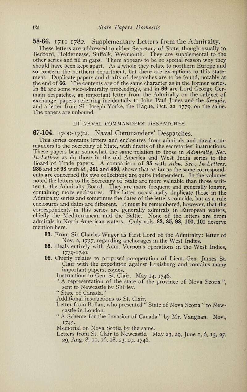 58-66. 1711-1782. Supplementary Letters from the Admiralty. These letters are addressed to either Secretary of State, though usually to Bedford, Holdernesse, Suffolk, Weymouth. They are supplemental to the other series and fill in gaps. There appears to be no special reason why they should have been kept apart. As a whole they relate to northern Europe and so concern the northern department, but there are exceptions to this state¬ ment. Duplicate papers and drafts of despatches are to be found, notably at the end of 66. The contents are of the same character as in the former series. In 61 are some vice-admiralty proceedings, and in 66 are Lord George Ger¬ main despatches, an important letter from the Admiralty on the subject of exchange, papers referring incidentally to John Paul Jones and the Serapis, and a letter from Sir Joseph Yorke, the Hague, Oct. 22, 1779, on the same. The papers are unbound. III. NAVAL COMMANDERS’ DESPATCHES. 67-104. 1700-1772. Naval Commanders’ Despatches. This series contains letters and enclosures from admirals and naval com¬ manders to the Secretary of State, with drafts of the secretaries’ instructions. These papers bear somewhat the same relation to those in Admiralty, Sec. In-Letters as do those in the old America and West India series to the Board of Trade papers. A comparison of 85 with Adm. Sec., In-Letters, 232 and of 98 with id., 381 and 480, shows that as far as the same correspond¬ ents are concerned the two collections are quite independent. In the volumes noted the letters to the Secretary of State are more valuable than those writ¬ ten to the Admiralty Board. They are more frequent and generally longer, containing more enclosures. The latter occasionally duplicate those in the Admiralty series and sometimes the dates of the letters coincide, but as a rule enclosures and dates are different. It must be remembered, however, that the correspondents in this series are generally admirals in European waters, chiefly the Mediterranean and the Baltic. None of the letters are from admirals in North American waters. Only vols. 83, 85, 98, 100, 101 deserve mention here. 83. From Sir Charles Wager as First Lord of the Admiralty: letter of Nov. 2, 1737, regarding anchorages in the West Indies. 85. Deals entirely with Adm. Vernon’s operations in the West Indies, 1739-1740. 98. Chiefly relates to proposed co-operation of Lieut.-Gen. James St. Clair with the expedition against Louisburg and contains many important papers, copies. Instructions to Gen. St. Clair. May 14, 1746. “ A representation of the state of the province of Nova Scotia ”, sent to Newcastle by Shirley. “ State of Canada.” Additional instructions to St. Clair. Letter from Bollan, who presented “ State of Nova Scotia ” to New¬ castle in London. “ A Scheme for the Invasion of Canada ” by Mr. Vaughan. Nov., J745-. Memorial on Nova Scotia by the same. Letters from St. Clair to Newcastle. May 23, 29, June 1, 6, 15, 27, 29, Aug. 8, 11, 16, 18, 23, 29, 1746.