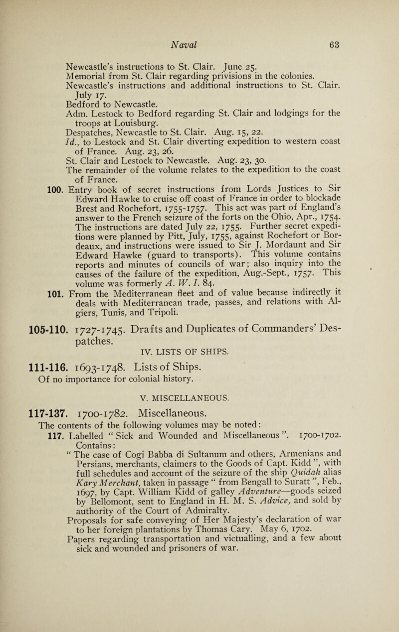 Newcastle's instructions to St. Clair. June 25. Memorial from St. Clair regarding privisions in the colonies. Newcastle’s instructions and additional instructions to St. Clair. July 17. Bedford to Newcastle. Adm. Lestock to Bedford regarding St. Clair and lodgings for the troops at Louisburg. Despatches, Newcastle to St. Clair. Aug. 15, 22. Id., to Lestock and St. Clair diverting expedition to western coast of France. Aug. 23, 26. St. Clair and Lestock to Newcastle. Aug. 23, 30. The remainder of the volume relates to the expedition to the coast of France. 100. Entry book of secret instructions from Lords Justices to Sir Edward Hawke to cruise off coast of France in order to blockade Brest and Rochefort, 1755-1757. This act was part of England’s answer to the French seizure of the forts on the Ohio, Apr., 1754* The instructions are dated July 22, 1755. Further secret expedi¬ tions were planned by Pitt, July, 1755, against Rochefort or Bor¬ deaux, and instructions were issued to Sir J. Mordaunt and Sir Edward Hawke (guard to transports). This volume contains reports and minutes of councils of war; also inquiry into the causes of the failure of the expedition, Aug.-Sept., 1757* This volume was formerly A. W. I. 84. 101. From the Mediterranean fleet and of value because indirectly it deals with Mediterranean trade, passes, and relations with Al¬ giers, Tunis, and Tripoli. 105-110. 1727-1745. Drafts and Duplicates of Commanders’ Des¬ patches. IV. LISTS OF SHIPS. 111-116. 1693-1748. Lists of Ships. Of no importance for colonial history. V. MISCELLANEOUS. 117-137. 1700-1782. Miscellaneous. The contents of the following volumes may be noted: 117. Labelled “ Sick and Wounded and Miscellaneous ”. 1700-1702. Contains: “ The case of Cogi Babba di Sultanum and others, Armenians and Persians, merchants, claimers to the Goods of Capt. Kidd ”, with full schedules and account of the seizure of the ship Quidah alias Kary Merchant, taken in passage “ from Bengali to Suratt ”, Feb., 1697, by Capt. William Kidd of galley Adventure—goods seized by Bellomont, sent to England in H. M. S. Advice, and sold by authority of the Court of Admiralty. Proposals for safe conveying of Her Majesty’s declaration of war to her foreign plantations by Thomas Cary. May 6, 1702. Papers regarding transportation and victualling, and a few about sick and wounded and prisoners of war.