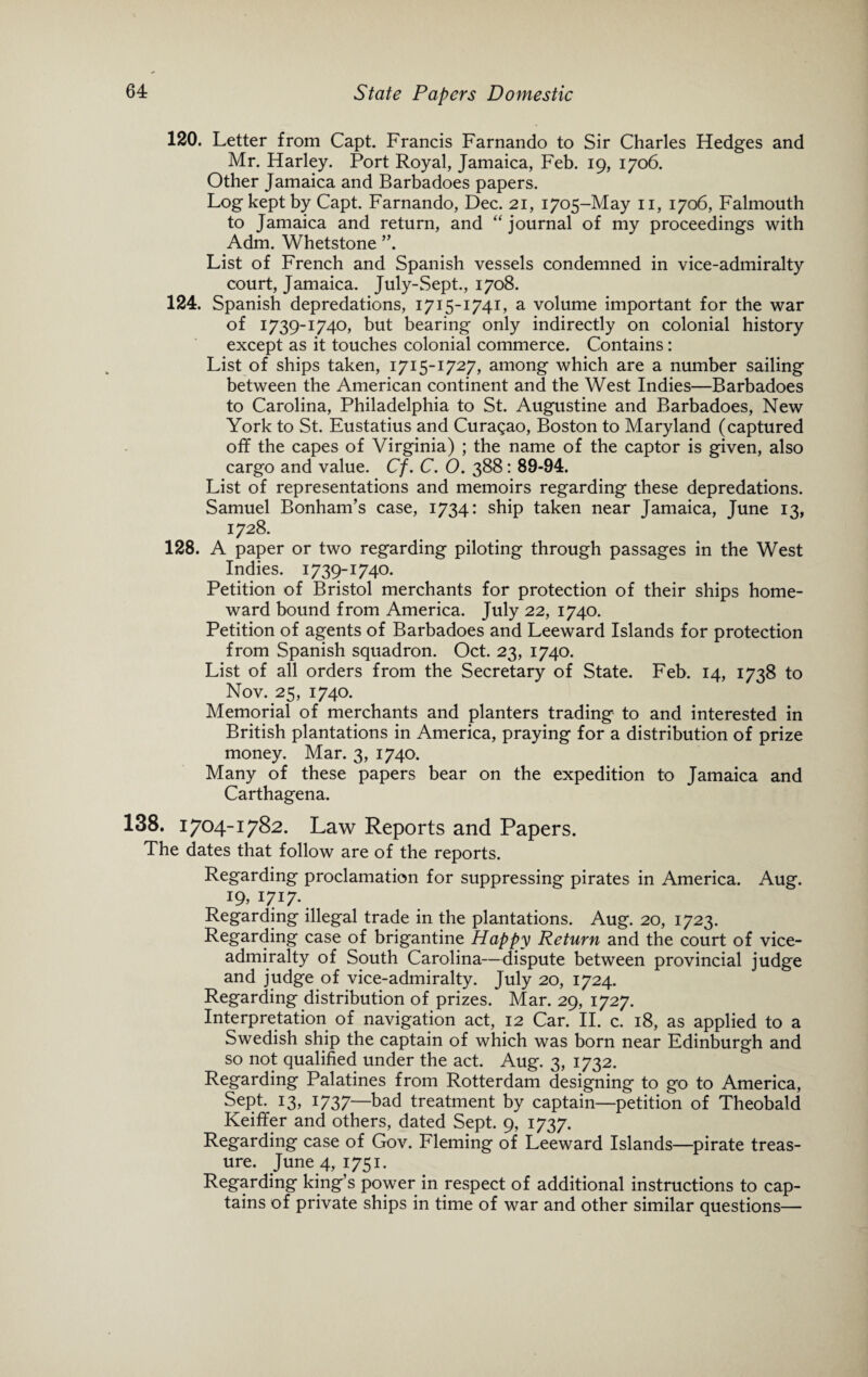 120. Letter from Capt. Francis Farnando to Sir Charles Hedges and Mr. Harley. Port Royal, Jamaica, Feb. 19, 1706. Other Jamaica and Barbadoes papers. Log kept by Capt. Farnando, Dec. 21, 1705-May 11, 1706, Falmouth to Jamaica and return, and “ journal of my proceedings with Adm. Whetstone List of French and Spanish vessels condemned in vice-admiralty court, Jamaica. July-Sept., 1708. 124. Spanish depredations, 1715-1741, a volume important for the war of 1739-1740, but bearing only indirectly on colonial history except as it touches colonial commerce. Contains: List of ships taken, 1715-1727, among which are a number sailing between the American continent and the West Indies—Barbadoes to Carolina, Philadelphia to St. Augustine and Barbadoes, New York to St. Eustatius and Curasao, Boston to Maryland (captured off the capes of Virginia) ; the name of the captor is given, also cargo and value. Cf. C. 0. 388: 89-94. List of representations and memoirs regarding these depredations. Samuel Bonham’s case, 1734: ship taken near Jamaica, June 13, 1728. 128. A paper or two regarding piloting through passages in the West Indies. 1739-1740. Petition of Bristol merchants for protection of their ships home¬ ward bound from America. July 22, 1740. Petition of agents of Barbadoes and Leeward Islands for protection from Spanish squadron. Oct. 23, 1740. List of all orders from the Secretary of State. Feb. 14, 1738 to Nov. 25, 1740. Memorial of merchants and planters trading to and interested in British plantations in America, praying for a distribution of prize money. Mar. 3, 1740. Many of these papers bear on the expedition to Jamaica and Carthagena. 138. 1704-1782. Law Reports and Papers. The dates that follow are of the reports. Regarding proclamation for suppressing pirates in America. Aug. ig, 1717. Regarding illegal trade in the plantations. Aug. 20, 1723. Regarding case of brigantine Happy Return and the court of vice¬ admiralty of South Carolina—dispute between provincial judge and judge of vice-admiralty. July 20, 1724. Regarding distribution of prizes. Mar. 29, 1727. Interpretation of navigation act, 12 Car. II. c. 18, as applied to a Swedish ship the captain of which was born near Edinburgh and so not qualified under the act. Aug. 3, 1732. Regarding Palatines from Rotterdam designing to go to America, Sept. 13, 1737—bad treatment by captain—petition of Theobald Keiffer and others, dated Sept. 9, 1737. Regarding case of Gov. Fleming of Leeward Islands—pirate treas¬ ure. June 4, 1751. Regarding king’s power in respect of additional instructions to cap¬ tains of private ships in time of war and other similar questions—