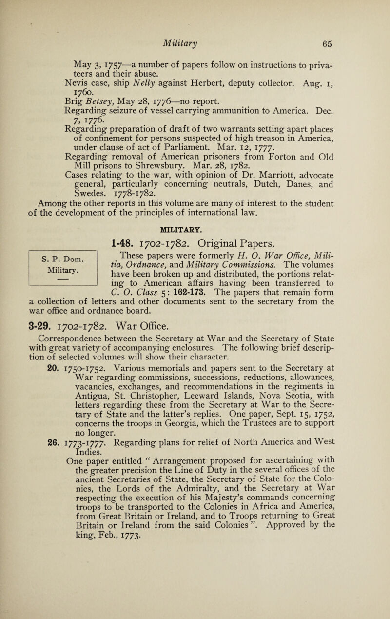 May 3, 1757—a number of papers follow on instructions to priva¬ teers and their abuse. Nevis case, ship Nelly against Herbert, deputy collector. Aug. 1, 1760. Brig Betsey, May 28, 1776—no report. Regarding seizure of vessel carrying ammunition to America. Dec. 7,1776. Regarding preparation of draft of two warrants setting apart places of confinement for persons suspected of high treason in America, under clause of act of Parliament. Mar. 12, 1777. Regarding removal of American prisoners from Forton and Old Mill prisons to Shrewsbury. Mar. 28, 1782. Cases relating to the war, with opinion of Dr. Marriott, advocate general, particularly concerning neutrals, Dutch, Danes, and Swedes. 1778-1782. Among the other reports in this volume are many of interest to the student of the development of the principles of international law. MILITARY. 1-48. 1702-1782. Original Papers. These papers were formerly H. O. War Office, Mili¬ tia, Ordnance, and Military Commissions. The volumes have been broken up and distributed, the portions relat¬ ing to American affairs having been transferred to C. O. Class 5: 162-173. The papers that remain form a collection of letters and other documents sent to the secretary from the war office and ordnance board. 3-29. 1702-1782. War Office. Correspondence between the Secretary at War and the Secretary of State with great variety'of accompanying enclosures. The following brief descrip¬ tion of selected volumes will show their character. 20. 1750-1752. Various memorials and papers sent to the Secretary at War regarding commissions, successions, reductions, allowances, vacancies, exchanges, and recommendations in the regiments in Antigua, St. Christopher, Leeward Islands, Nova Scotia, with letters regarding these from the Secretary at War to the Secre¬ tary of State and the latter’s replies. One paper, Sept. 15, 1752, concerns the troops in Georgia, which the Trustees are to support no longer. 26. 1773-1777. Regarding plans for relief of North America and West Indies. One paper entitled “ Arrangement proposed for ascertaining with the greater precision the Line of Duty in the several offices of the ancient Secretaries of State, the Secretary of State for the Colo¬ nies, the Lords of the Admiralty, and the Secretary at War respecting the execution of his Majesty’s commands concerning troops to be transported to the Colonies in Africa and America, from Great Britain or Ireland, and to Troops returning to Great Britain or Ireland from the said Colonies ”. Approved by the king, Feb., 1773. S. P. Dom. Military.