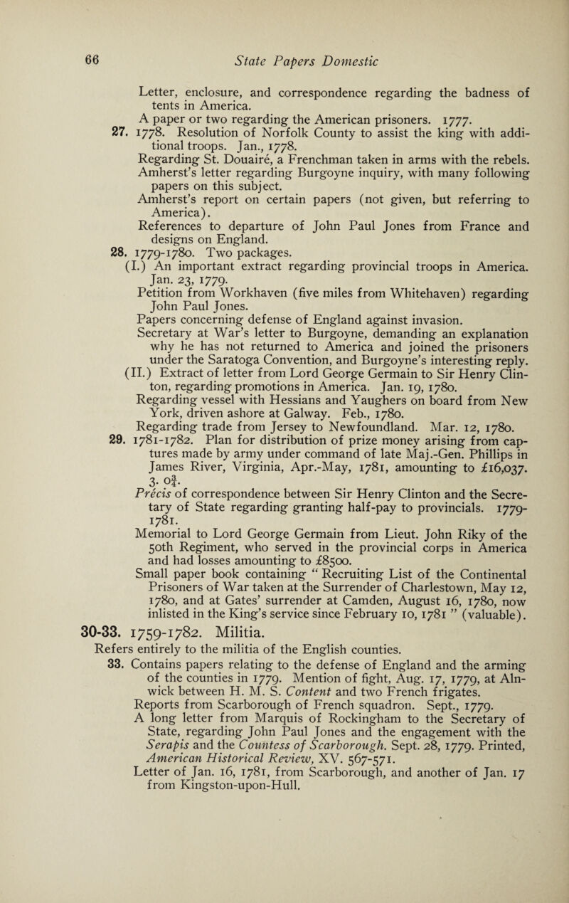 Letter, enclosure, and correspondence regarding the badness of tents in America. A paper or two regarding the American prisoners. 1777. 27. 1778. Resolution of Norfolk County to assist the king with addi¬ tional troops. Jan., 1778. Regarding St. Douaire, a Frenchman taken in arms with the rebels. Amherst’s letter regarding Burgoyne inquiry, with many following papers on this subject. Amherst’s report on certain papers (not given, but referring to America). References to departure of John Paul Jones from France and designs on England. 28. 1779-1780. Two packages. (I.) An important extract regarding provincial troops in America. Jan. 23, 1779. Petition from Workhaven (five miles from Whitehaven) regarding John Paul Tones. Papers concerning defense of England against invasion. Secretary at War’s letter to Burgoyne, demanding an explanation why he has not returned to America and joined the prisoners under the Saratoga Convention, and Burgoyne’s interesting reply. (II.) Extract of letter from Lord George Germain to Sir Henry Clin¬ ton, regarding promotions in America. Jan. 19, 1780. Regarding vessel with Hessians and Yaughers on board from New York, driven ashore at Galway. Feb., 1780. Regarding trade from Jersey to Newfoundland. Mar. 12, 1780. 29. 1781-1782. Plan for distribution of prize money arising from cap¬ tures made by army under command of late Maj.-Gen. Phillips in James River, Virginia, Apr.-May, 1781, amounting to £16,037. 3. of. Precis of correspondence between Sir Henry Clinton and the Secre¬ tary of State regarding granting half-pay to provincials. 1779- 1781. Memorial to Lord George Germain from Lieut. John Riky of the 50th Regiment, who served in the provincial corps in America and had losses amounting to £8500. Small paper book containing “ Recruiting List of the Continental Prisoners of War taken at the Surrender of Charlestown, May 12, 1780, and at Gates’ surrender at Camden, August 16, 1780, now inlisted in the King’s service since February 10, 1781 ” (valuable). 30-33. 1759-1782. Militia. Refers entirely to the militia of the English counties. 33. Contains papers relating to the defense of England and the arming of the counties in 1779. Mention of fight, Aug. 17, 1779, at Aln¬ wick between H. M. S. Content and two French frigates. Reports from Scarborough of French squadron. Sept., 1779. A long letter from Marquis of Rockingham to the Secretary of State, regarding John Paul Jones and the engagement with the Serapis and the Countess of Scarborough. Sept. 28, 1779. Printed, American Historical Review, XV. 567-571. Letter of Jan. 16, 1781, from Scarborough, and another of Jan. 17 from Kingston-upon-Hull.