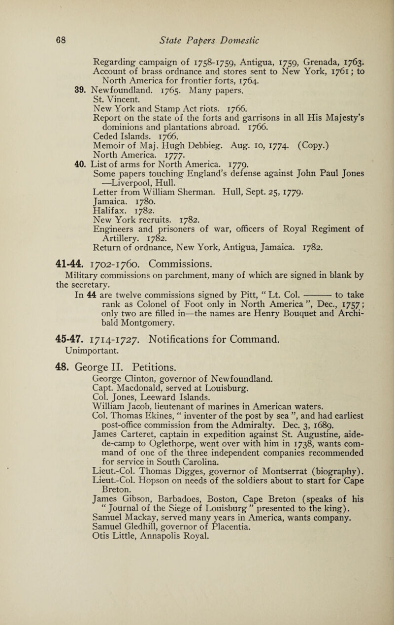 Regarding campaign of 1758-1759, Antigua, 1759, Grenada, 1763. Account of brass ordnance and stores sent to New York, 1761; to North America for frontier forts, 1764. 39. Newfoundland. 1765. Many papers. St. Vincent. New York and Stamp Act riots. 1766. Report on the state of the forts and garrisons in all His Majesty’s dominions and plantations abroad. 1766. Ceded Islands. 1766. Memoir of Maj. Hugh Debbieg. Aug. 10, 1774. (Copy.) North America. 1777. 40. List of arms for North America. 1779. Some papers touching England’s defense against John Paul Jones —Liverpool, Hull. Letter from William Sherman. Hull, Sept. 25, 1779. Jamaica. 1780. Halifax. 1782. New York recruits. 1782. Engineers and prisoners of war, officers of Royal Regiment of Artillery. 1782. Return of ordnance, New York, Antigua, Jamaica. 1782. 41-44. 1702-1760. Commissions. Military commissions on parchment, many of which are signed in blank by the secretary. In 44 are twelve commissions signed by Pitt, “ Lt. Col.-to take rank as Colonel of Foot only in North America”, Dec., 1757; only two are filled in—the names are Henry Bouquet and Archi¬ bald Montgomery. 45-47. 1714-1727. Notifications for Command. Unimportant. 48. George II. Petitions. George Clinton, governor of Newfoundland. Capt. Macdonald, served at Louisburg. Col. Jones, Leeward Islands. William Jacob, lieutenant of marines in American waters. Col. Thomas Ekines, “ inventer of the post by sea ”, and had earliest post-office commission from the Admiralty. Dec. 3, 1689. James Carteret, captain in expedition against St. Augustine, aide- de-camp to Oglethorpe, went over with him in 1738, wants com¬ mand of one of the three independent companies recommended for service in South Carolina. Lieut.-Col. Thomas Digges, governor of Montserrat (biography). Lieut.-Col. Hopson on needs of the soldiers about to start for Cape Breton. James Gibson, Barbadoes, Boston, Cape Breton (speaks of his “ Journal of the Siege of Louisburg ” presented to the king). Samuel Mackay, served many years in America, wants company. Samuel Gledhill, governor of Placentia. Otis Little, Annapolis Royal.