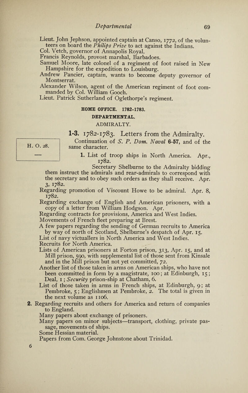 Lieut. John Jephson, appointed captain at Canso, 1772, of the volun¬ teers on board the Philips Prize to act against the Indians. Col. Vetch, governor of Annapolis Royal. Francis Reynolds, provost marshal, Barbadoes. Samuel Moore, late colonel of a regiment of foot raised in New Hampshire for the expedition to Louisburg. Andrew Pancier, captain, wants to become deputy governor of Montserrat. Alexander Wilson, agent of the American regiment of foot com¬ manded by Col. William Gooch. Lieut. Patrick Sutherland of Oglethorpe’s regiment. HOME OFFICE. 1782-1783. DEPARTMENTAL. ADMIRALTY. 1-3. 1782-1783. Letters from the Admiralty. Continuation of N. P. Dorn. Naval 6-57, and of the same character. 1. List of troop ships in North America. Apr., 1782. Secretary Shelburne to the Admiralty bidding them instruct the admirals and rear-admirals to correspond with the secretary and to obey such orders as they shall receive. Apr. 3, 1782. Regarding promotion of Viscount Howe to be admiral. Apr. 8, 1782. Regarding exchange of English and American prisoners, with a copy of a letter from William Hodgson. Apr. Regarding contracts for provisions, America and West Indies. Movements of French fleet preparing at Brest. A few papers regarding the sending of German recruits to America by way of north of Scotland, Shelburne’s despatch of Apr. 15. List of navy victuallers in North America and West Indies. Recruits for North America. Lists of American prisoners at Forton prison, 313, Apr. 15, and at Mill prison, 590, with supplemental list of those sent from Kinsale and in the Mill prison but not yet committed, 72. Another list of those taken in arms on American ships, who have not been committed in form by a magistrate, 100; at Edinburgh, 15; Deal, 1; Security prison-ship at Chatham, 6. List of those taken in arms in French ships, at Edinburgh, 9; at Pembroke, 5; Englishmen at Pembroke, 2. The total is given in the next volume as 1106. 2. Regarding recruits and others for America and return of companies to England. Many papers about exchange of prisoners. Many papers on minor subjects—transport, clothing, private pas¬ sage, movements of ships. Some Hessian material. Papers from Com. George Johnstone about Trinidad. H. O. 28. 6