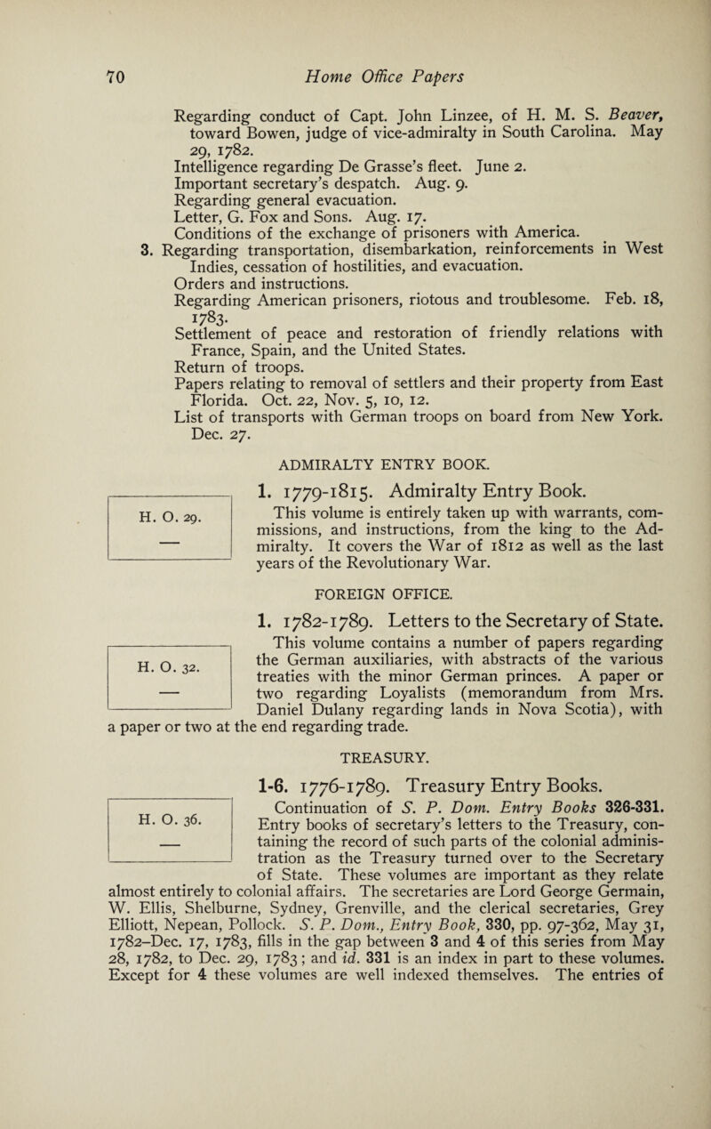 Regarding conduct of Capt. John Linzee, of H. M. S. Beaver, toward Bowen, judge of vice-admiralty in South Carolina. May 29, 1782. Intelligence regarding De Grasse’s fleet. June 2. Important secretary’s despatch. Aug. 9. Regarding general evacuation. Letter, G. Fox and Sons. Aug. 17. Conditions of the exchange of prisoners with America. 3. Regarding transportation, disembarkation, reinforcements in West Indies, cessation of hostilities, and evacuation. Orders and instructions. Regarding American prisoners, riotous and troublesome. Feb. 18, 1783. Settlement of peace and restoration of friendly relations with France, Spain, and the United States. Return of troops. Papers relating to removal of settlers and their property from East Florida. Oct. 22, Nov. 5, 10, 12. List of transports with German troops on board from New York. Dec. 27. ADMIRALTY ENTRY BOOK. 1. 1779-1815. Admiralty Entry Book. This volume is entirely taken up with warrants, com¬ missions, and instructions, from the king to the Ad¬ miralty. It covers the War of 1812 as well as the last years of the Revolutionary War. FOREIGN OFFICE. 1. 1782-1789. Letters to the Secretary of State. This volume contains a number of papers regarding the German auxiliaries, with abstracts of the various treaties with the minor German princes. A paper or two regarding Loyalists (memorandum from Mrs. Daniel Dulany regarding lands in Nova Scotia), with the end regarding trade. TREASURY. 1-6. 1776-1789. Treasury Entry Books. Continuation of S. P. Dom. Entry Books 326-331. Entry books of secretary’s letters to the Treasury, con¬ taining the record of such parts of the colonial adminis¬ tration as the Treasury turned over to the Secretary of State. These volumes are important as they relate almost entirely to colonial affairs. The secretaries are Lord George Germain, W. Ellis, Shelburne, Sydney, Grenville, and the clerical secretaries, Grey Elliott, Nepean, Pollock. S. P. Dom., Entry Book, 330, pp. 97-362, May 31, 1782-Dec. 17, 1783, fills in the gap between 3 and 4 of this series from May 28, 1782, to Dec. 29, 1783; and id. 331 is an index in part to these volumes. Except for 4 these volumes are well indexed themselves. The entries of a paper or two at