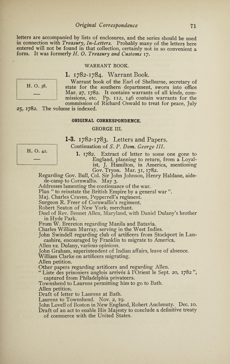 letters are accompanied by lists of enclosures, and the series should be used in connection with Treasury, In-Letters. Probably many of the letters here entered will not be found in that collection, certainly not in so convenient a form. It was formerly H. O. Treasury and Customs 17. WARRANT BOOK. 1. 1782-1784. Warrant Book. Warrant book of the Earl of Shelburne, secretary of state for the southern department, sworn into office Mar. 27, 1782. It contains warrants of all kinds, com¬ missions, etc. Pp. 112, 146 contain warrants for the commission of Richard Oswald to treat for peace, July 25, 1782. The volume is indexed. ORIGINAL CORRESPONDENCE. GEORGE III. 1. 1782. Extract of letter to some one gone to England, planning to return, from a Loyal¬ ist, J. Hamilton, in America, mentioning Gov. Tryon. Mar. 31, 1782. Regarding Gov. Bull, Col. Sir John Johnson, Henry Haldane, aide- de-camp to Cornwallis. May 3. Addresses lamenting the continuance of the war. Plan “ to reinstate the British Empire by a general war ”. Maj. Charles Craven, Pepperrell’s regiment. Surgeon R. Freer of Cornwallis’s regiment. Robert Seaton of New York, merchant. Duel of Rev. Bennet Allen, Maryland, with Daniel Dulany’s brother in Hyde Park. From W. Brereton regarding Manila and Batavia. Charles William Murray, serving in the West Indies. John Swindell regarding club of artificers from Stockport in Lan¬ cashire, encouraged by Franklin to migrate to America. Allen vs. Dulany, various opinions. John Graham, superintendent of Indian affairs, leave of absence. William Clarke on artificers migrating. Allen petition. Other papers regarding artificers and regarding Allen. “ Liste des prisoniers anglois arrives a l’Orient le Sept. 20, 1782 ”, captured from Philadelphia privateers. Townshend to Laurens permitting him to go to Bath. Allen petition. Draft of letter to Laurens at Bath. Laurens to Townshend. Nov. 2, 19. John Lovell of Boston in New England, Robert Auchmuty.. Dec. 10. Draft of an act to enable His Majesty to conclude a definitive treaty of commerce with the United States.