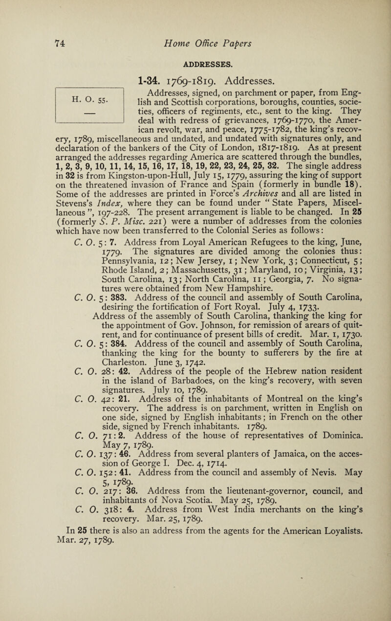 ADDRESSES. 1-34. 1769-1819. Addresses. Addresses, signed, on parchment or paper, from Eng¬ lish and Scottish corporations, boroughs, counties, socie¬ ties, officers of regiments, etc., sent to the king. They deal with redress of grievances, 1769-1770, the Amer¬ ican revolt, war, and peace, 1775-1782, the king’s recov¬ ery, 1789, miscellaneous and undated, and undated with signatures only, and declaration of the bankers of the City of London, 1817-1819. As at present arranged the addresses regarding America are scattered through the bundles, 1, 2, 3, 9, 10, 11, 14, 15, 16, 17, 18, 19, 22, 23, 24, 25, 32. The single address in 32 is from Kingston-upon-Hull, July 15, 1779, assuring the king of support on the threatened invasion of France and Spain (formerly in bundle 18). Some of the addresses are printed in Force’s Archives and all are listed in Stevens’s Index, where they can be found under “ State Papers, Miscel¬ laneous ”, 197-228. The present arrangement is liable to be changed. In 25 (formerly S. P. Misc. 221) were a number of addresses from the colonies which have now been transferred to the Colonial Series as follows: C. 0. 5:7. Address from Loyal American Refugees to the king, June, 1779. The signatures are divided among the colonies thus: Pennsylvania, 12; New Jersey, 1; New York, 3; Connecticut, 5; Rhode Island, 2; Massachusetts, 31; Maryland, 10; Virginia, 13; South Carolina, 13; North Carolina, 11; Georgia, 7. No signa¬ tures were obtained from New Hampshire. C. 0. 5: 383. Address of the council and assembly of South Carolina, desiring the fortification of Fort Royal. July 4, 1733. Address of the assembly of South Carolina, thanking the king for the appointment of Gov. Johnson, for remission of arears of quit- rent, and for continuance of present bills of credit. Mar. 1, 1730. C. 0. 5: 384. Address of the council and assembly of South Carolina, thanking the king for the bounty to sufferers by the fire at Charleston. June 3, 1742. C. 0. 28: 42. Address of the people of the Hebrew nation resident in the island of Barbadoes, on the king’s recovery, with seven signatures. July 10, 1789. C. 0. 42: 21. Address of the inhabitants of Montreal on the king’s recovery. The address is on parchment, written in English on one side, signed by English inhabitants; in French on the other side, signed by French inhabitants. 1789. C. O. 71:2. Address of the house of representatives of Dominica. May 7, 1789. C. 0. 137: 46. Address from several planters of Jamaica, on the acces¬ sion of George I. Dec. 4, 1714. C. O. 152: 41. Address from the council and assembly of Nevis. May 5> 1789- C. 0. 217: 36. Address from the lieutenant-governor, council, and inhabitants of Nova Scotia. May 25, 1789. C. 0. 318: 4. Address from West India merchants on the king’s recovery. Mar. 25, 1789. In 25 there is also an address from the agents for the American Loyalists. Mar. 27, 1789.