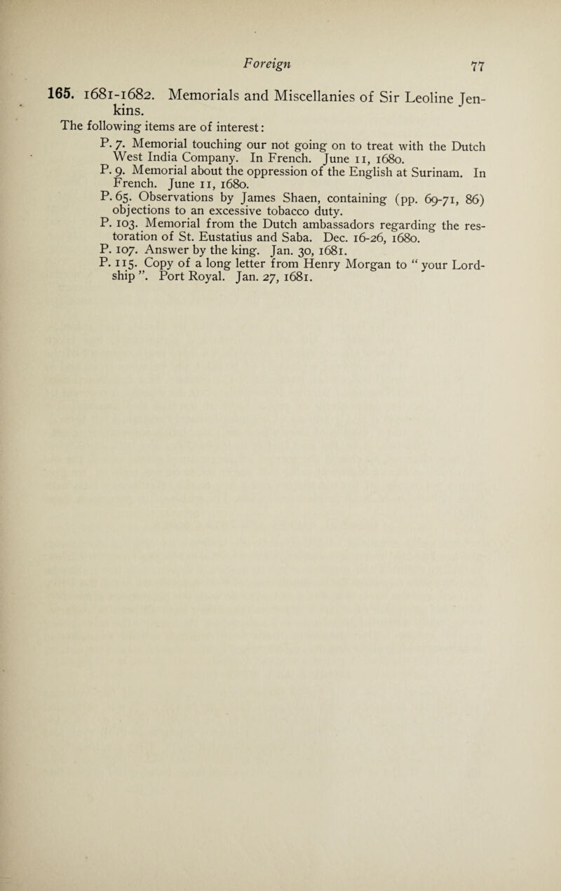 165. 1681-1682. Memorials and Miscellanies of Sir Leoline Ten- kins. The following items are of interest: P. 7. Memorial touching our not going on to treat with the Dutch West India Company. In French. June 11, 1680. P. 9. Memorial about the oppression of the English at Surinam. In French. June 11, 1680. P.65. Observations by James Shaen, containing (pp. 69-71, 86) objections to an excessive tobacco duty. P. 103. Memorial from the Dutch ambassadors regarding the res¬ toration of St. Eustatius and Saba. Dec. 16-26, 1680. P. 107. Answer by the king. Jan. 30, 1681. P. 115. Copy of a long letter from Henry Morgan to “ your Lord- ship ”. Port Royal. Jan. 27, 1681.