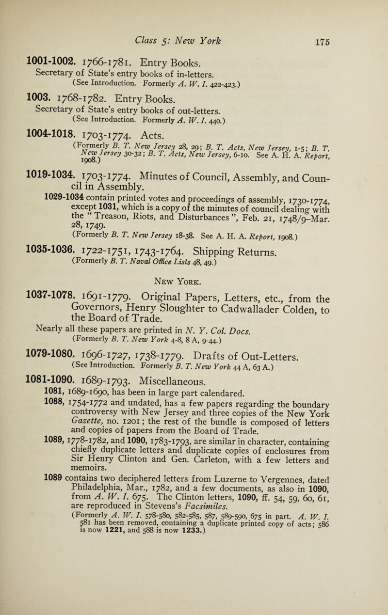 1001-1002. 1766-1781. Entry Books. Secretary of State’s entry books of in-letters. (See Introduction. Formerly A. W. I. 422-423.) 1003. 1768-1782. Entry Books. Secretary of State’s entry books of out-letters. (See Introduction. Formerly A. W. I. 440.) 1004-1018. 1703-1774. Acts. (Formerly B. T. New Jersey 28, 29; B. T. Acts, New Jersey, 1-5; B. T. N^w Jersey 30-32; B. T. Acts, New Jersey, 6-10. See A. H. A. Report, 1019-1034. 1703-1774. Minutes of Council, Assembly, and Coun¬ cil in Assembly. 1029-1034 contain printed votes and proceeding's of assembly, 1730-1774, except 1031, which is a copy of the minutes of council dealing with the “ Treason, Riots, and Disturbances”, Feb. 21, 1748/0-Mar 28, 1749. (Formerly B. T. New Jersey 18-38. See A. H. A. Report, 1908.) 1035-1036. 1722-1751, 1743-1764. Shipping Returns. (Formerly B. T. Naval Office Lists 48, 49.) New York. 1037-1078. 1691-1779. Original Papers, Letters, etc., from the Governors, Henry Sloughter to Cadwallader Colden, to the Board of Trade. Nearly all these papers are printed in N. Y. Col. Docs. (Formerly B. T. New York 4-8, 8 A, 9-44.) 1079-1080. 1696-1727, 1738-1779. Drafts of Out-Letters. (See Introduction. Formerly B. T. New York 44 A, 63 A.) 1081-1090. 1689-1793. Miscellaneous. 1081, 1689-1690, has been in large part calendared. 1088, 1754-1772 and undated, has a few papers regarding the boundary controversy with New Jersey and three copies of the New York Gazette, no. 1201; the rest of the bundle is composed of letters and copies of papers from the Board of Trade. 1089, 1778-1782, and 1090, 1783-1793, are similar in character, containing chiefly duplicate letters and duplicate copies of enclosures from Sir Henry Clinton and Gen. Carleton, with a few letters and memoirs. 1089 contains two deciphered letters from Luzerne to Vergennes, dated Philadelphia, Mar., 1782, and a few documents, as also in 1090, from A. W. I. 675. The Clinton letters, 1090, ff. 54, 59, 60, 61, are reproduced in Stevens’s Facsimiles. (Formeriy A. W. I. 578-580, 582-585, 587, 589-590, 675 in part. A. W. I. 581 has been removed, containing a duplicate printed copy of acts; 586 is now 1221, and 588 is now 1233.)