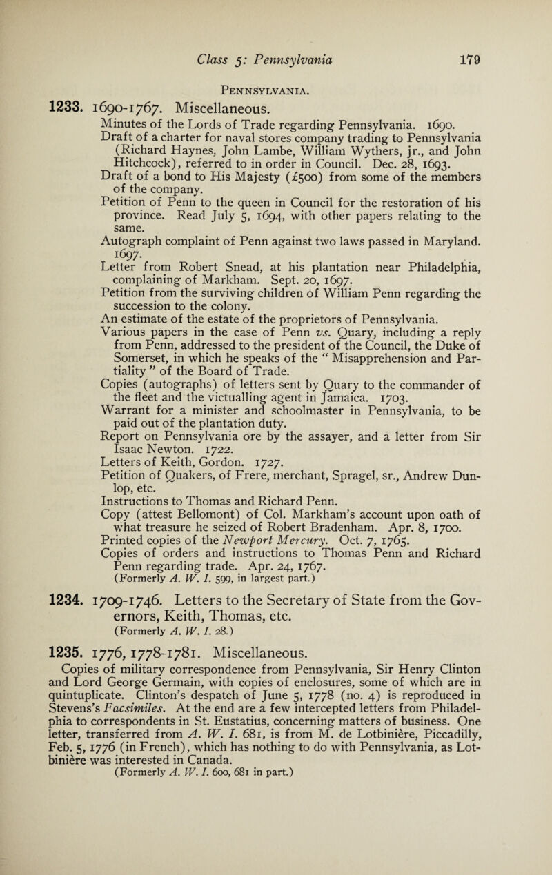 Pennsylvania. 1233. 1690-1767. Miscellaneous. Minutes of the Lords of Trade regarding Pennsylvania. 1690. Draft of a charter for naval stores company trading to Pennsylvania (Richard Haynes, John Lambe, William Wythers, jr., and John Hitchcock), referred to in order in Council. Dec. 28, 1693. Draft of a bond to His Majesty (£500) from some of the members of the company. Petition of Penn to the queen in Council for the restoration of his province. Read July 5, 1694, with other papers relating to the same. Autograph complaint of Penn against two laws passed in Maryland. i697- Letter from Robert Snead, at his plantation near Philadelphia, complaining of Markham. Sept. 20, 1697. Petition from the surviving children of William Penn regarding the succession to the colony. An estimate of the estate of the proprietors of Pennsylvania. Various papers in the case of Penn vs. Quary, including a reply from Penn, addressed to the president of the Council, the Duke of Somerset, in which he speaks of the “ Misapprehension and Par¬ tiality ” of the Board of Trade. Copies (autographs) of letters sent by Quary to the commander of the fleet and the victualling agent in Jamaica. 1703. Warrant for a minister and schoolmaster in Pennsylvania, to be paid out of the plantation duty. Report on Pennsylvania ore by the assayer, and a letter from Sir Isaac Newton. 1722. Letters of Keith, Gordon. 1727. Petition of Quakers, of Frere, merchant, Spragel, sr., Andrew Dun¬ lop, etc. Instructions to Thomas and Richard Penn. Copy (attest Bellomont) of Col. Markham’s account upon oath of what treasure he seized of Robert Bradenham. Apr. 8, 1700. Printed copies of the Newport Mercury. Oct. 7, 1765. Copies of orders and instructions to Thomas Penn and Richard Penn regarding trade. Apr. 24, 1767. (Formerly A. W. I. 599, in largest part.) 1234. 1709-1746. Letters to the Secretary of State from the Gov¬ ernors, Keith, Thomas, etc. (Formerly A. W. /. 28.) 1235. 1776, 1778-1781. Miscellaneous. Copies of military correspondence from Pennsylvania, Sir Henry Clinton and Lord George Germain, with copies of enclosures, some of which are in quintuplicate. Clinton’s despatch of June 5, 1778 (no. 4) is reproduced in Stevens’s Facsimiles. At the end are a few intercepted letters from Philadel¬ phia to correspondents in St. Eustatius, concerning matters of business. One letter, transferred from A. W. I. 681, is from M. de Lotbiniere, Piccadilly, Feb. 5, 1776 (in French), which has nothing to do with Pennsylvania, as Lot¬ biniere was interested in Canada. (Formerly A. W. /. 600, 681 in part.)