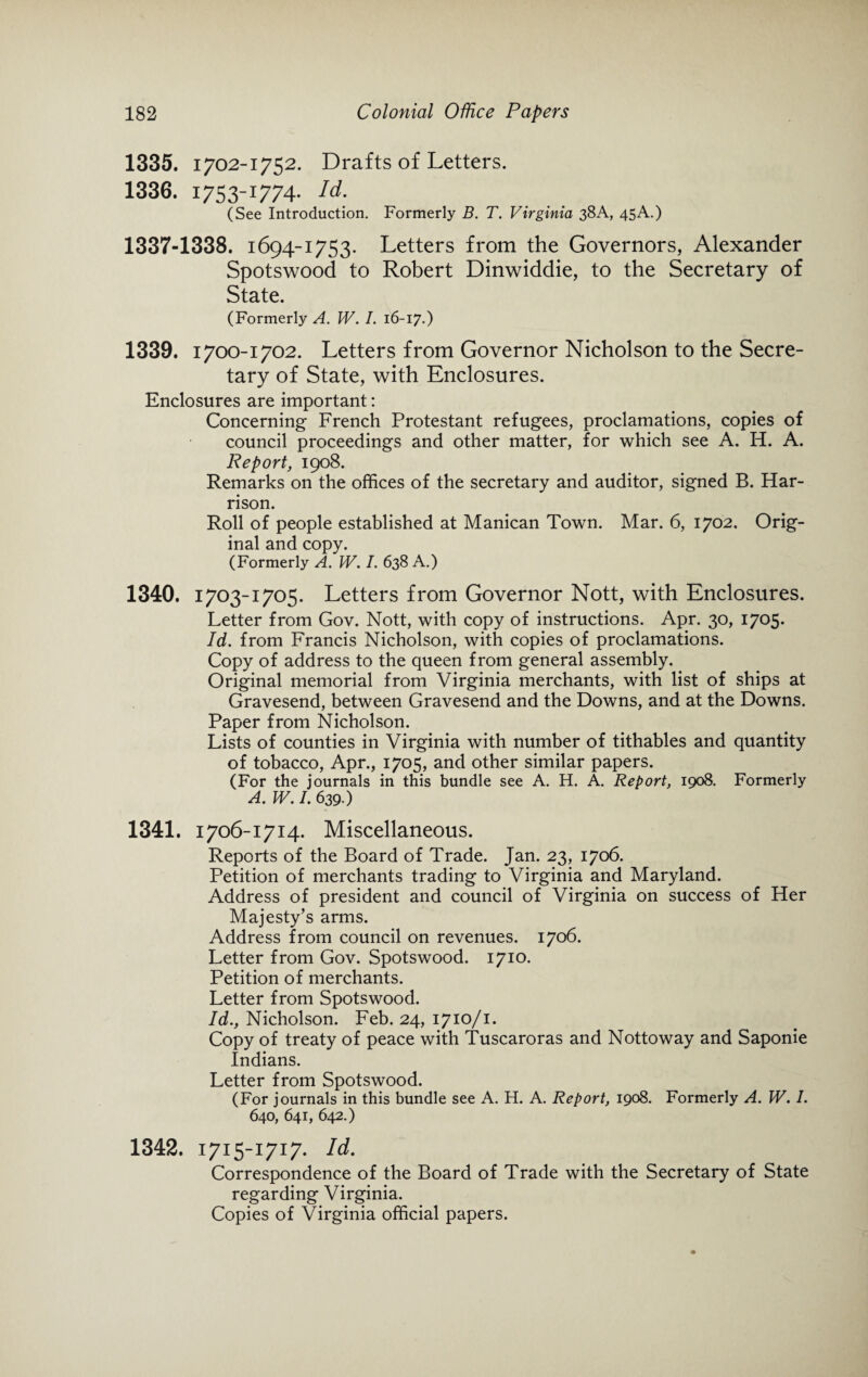 1335. 1702-1752. Drafts of Letters. 1336. 1753-1774- Id. (See Introduction. Formerly B. T. Virginia 38A, 45A.) 1337-1338. 1694-1753. Letters from the Governors, Alexander Spotswood to Robert Dinwiddie, to the Secretary of State. (Formerly A. W. I. 16-17.) 1339. 1700-1702. Letters from Governor Nicholson to the Secre¬ tary of State, with Enclosures. Enclosures are important: Concerning French Protestant refugees, proclamations, copies of council proceedings and other matter, for which see A. H. A. Report, 1908. Remarks on the offices of the secretary and auditor, signed B. Har¬ rison. Roll of people established at Manican Town. Mar. 6, 1702. Orig¬ inal and copy. (Formerly A. W. I. 638 A.) 1340. 1703-1705. Letters from Governor Nott, with Enclosures. Letter from Gov. Nott, with copy of instructions. Apr. 30, 1705. Id. from Francis Nicholson, with copies of proclamations. Copy of address to the queen from general assembly. Original memorial from Virginia merchants, with list of ships at Gravesend, between Gravesend and the Downs, and at the Downs. Paper from Nicholson. Lists of counties in Virginia with number of tithables and quantity of tobacco, Apr., 1705, and other similar papers. (For the journals in this bundle see A. H. A. Report, 1908. Formerly A. W. /. 639.) 1341. 1706-1714. Miscellaneous. Reports of the Board of Trade. Jan. 23, 1706. Petition of merchants trading to Virginia and Maryland. Address of president and council of Virginia on success of Her Majesty’s arms. Address from council on revenues. 1706. Letter from Gov. Spotswood. 1710. Petition of merchants. Letter from Spotswood. Id., Nicholson. Feb. 24, 1710/1. Copy of treaty of peace with Tuscaroras and Nottoway and Saponie Indians. Letter from Spotswood. (For journals in this bundle see A. H. A. Report, 1908. Formerly A. W. I. 640, 641, 642.) 1342. 1715-1717. Id. Correspondence of the Board of Trade with the Secretary of State regarding Virginia. Copies of Virginia official papers.