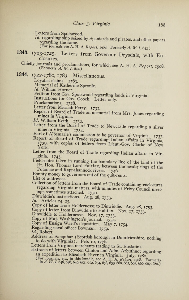 Letters from Spotswood. Id. regarding ship seized by Spaniards and pirates, and other papers regarding the same. v v (For journals see A. H. A. Report, 1908. Formerly A. W. I. 643.) 1343. 1723-1725. Letters from Governor Drysdale, with En¬ closures. Chiefly pr^anwtions, for which see A. H. A. Report, 1908. 1344. 1722-1780, 1783* Miscellaneous. Loyalist claims. 1783. Memorial of Katherine Sproule. Id. William Horner. Petition from Gov. Spotswood regarding lands in Virginia Instructions for Gov. Gooch. Letter only. Proclamations. 1728. Letter from Micaiah Perry. 1731. Report of Board of Trade on memorial from Mrs. Jones regarding mines in Virginia. s 6 Id. William Keith. 1732. Letter from the Board of Trade to Newcastle regarding a silver mine in Virginia. 1734. & Earl of Albemarle’s commission to be governor of Virginia. 1737. Report of Board of Trade regarding Indian affairs in Virginia 1739, with copies of letters from Lieut.-Gov. Clarke of New York. Letter from the Board of Trade regarding Indian affairs in Vir¬ ginia. 1743. Field-notes taken in running the boundary line of the land of the Rt. Hon. Thomas Lord Fairfax, between the headsprings of the Potomac and Rappahannock rivers. 1746. Bounty money to governors out of the quit-rents. List of addresses. Collection of letters from the Board of Trade containing enclosures regarding Virginia matters, with minutes of Privy Council meet¬ ings sometimes attached. 1750. Dinwiddie’s instructions. Aug. 28, 17c 3. Id. Articles 24, 25. Copy of letter from Holdernesse to Dinwiddie. Aug. 28 170. Copy of letter from Dinwiddie to Halifax. Nov. 17, 17^3. Dinwiddie to Holdernesse. Nov. 17, 1753. Copy of Maj. Washington’s journal. 1754. Copy of Ensign Ward’s deposition. May 7, 1754. Regarding naval officer Bowman. 17^0. Id., Robert. Address of Sanquhar (Scottish borough in Dumfriesshire, nothing to do with Virginia). Feb. 10, 1776. Letters from Virginia merchants trading to St. Eustatius. Extracts of letters between Clinton and Adm. Arbuthnot regarding an expedition to Elizabeth River in Virginia. July, 1780. (For journals, m this bundle, see A. H. A. Report, 1908. Formerly in A.W.I. 646, 648, 649, 651, 652, 654, 656, 659, 660, 662, 665, 666, 667, 682.)