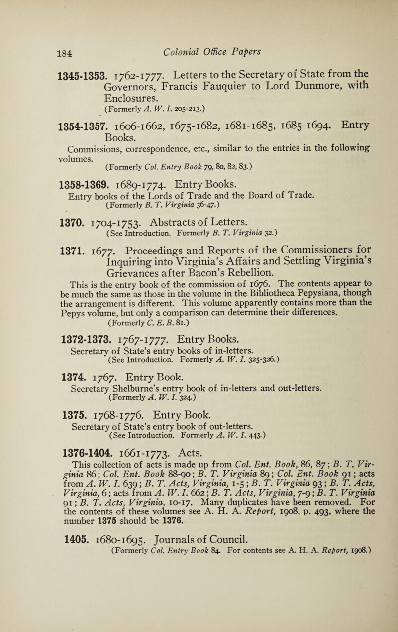 1345-1353. 1762-1777. Letters to the Secretary of State from the Governors, Francis Fauquier to Lord Dunmore, with Enclosures. (Formerly A. W. I. 205-213.) 1354-1357. 1606-1662, 1675-1682, 1681-1685, 1685-1694. Entry Books. Commissions, correspondence, etc., similar to the entries in the following volumes. (Formerly Col. Entry Book 79, 8o> 82, 83.) 1358-1369. 1689-1774. Entry Books. Entry books of the Lords of Trade and the Board of Trade. (Formerly B. T. Virginia 36-47*) 1370. 1704-1753. Abstracts of Letters. (See Introduction. Formerly B. T. Virginia 32.) 1371. 1677. Proceedings and Reports of the Commissioners for Inquiring into Virginia’s Affairs and Settling Virginia’s Grievances after Bacon’s Rebellion. This is the entry book of the commission of 1676. The contents appear to be much the same as those in the volume in the Bibliotheca Pepysiana, though the arrangement is different. This volume apparently contains more than the Pepys volume, but only a comparison can determine their differences. (Formerly C. E. B. 81.) 1372-1373. 1767-1777. Entry Books. Secretary of State’s entry books of in-letters. (See Introduction. Formerly A. W. I. 325-326.) 1374. 1767. Entry Book. Secretary Shelburne’s entry book of in-letters and out-letters. (Formerly A. W. I. 324*) 1375. 1768-1776. Entry Book. Secretary of State’s entry book of out-letters. (See Introduction. Formerly A. W. I. 443*) 1376-1404. 1661-1773. Acts. This collection of acts is made up from Col. Ent. Book, 86, 87; B. T. Vir¬ ginia 86; Col. Ent. Book 88-90; B. T. Virginia 89; Col. Ent. Book 91; acts from A. W. I. 639; B. T. Acts, Virginia, 1-5; B. T. Virginia 93; B. T. Acts, Virginia, 6; acts from A. W. I. 662 ; B. T. Acts, Virginia, 7-9; B. T. Virginia 91; B. T. Acts, Virginia, 10-17. Many duplicates have been removed. For the contents of these volumes see A. H. A. Report, 1908, p. 493, where the number 1375 should be 1376. 1405. 1680-1695. Journals of Council. (Formerly Col. Entry Book 84. For contents see A. H. A. Report, 1908.)