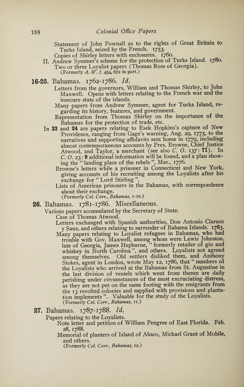 Statement of John Pownall as to the rights of Great Britain to Turks Island, seized by the French. 1753. Copies of Shirley letters with enclosures. 1760. II. Andrew Symmer’s scheme for the protection of Turks Island. 1780. Two or three Loyalist papers (Thomas Ross of Georgia). (Formerly A. W. 1. 454, 672 in part.) 16-25. Bahamas. 1762-1786. Id. Letters from the governors, William and Thomas Shirley, to John Maxwell. Opens with letters relating to the French war and the insecure state of the islands. Many papers from Andrew Symmer, agent for Turks Island, re¬ garding its history, features, and government. Representation from Thomas Shirley on the importance of the Bahamas for the protection of trade, etc. In 23 and 24 are papers relating to Esek Hopkins’s capture of New Providence, ranging from Gage’s warning, Aug. 29, 1775, to the narratives and supporting affidavits sent home in 1779, including almost contemporaneous accounts by Pres. Browne, Chief Justice Atwood, and Taylor, a merchant (see also C. 0. 137: 71). In C. 0.23:9 additional information will be found, and a plan show¬ ing the “ landing place of the rebels ”, Mar., 1776. Browne’s letters while a prisoner in Connecticut and New York, giving accounts of his recruiting among the Loyalists after his exchange for “ Lord Stirling ”, Lists of American prisoners in the Bahamas, with correspondence about their exchange. (Formerly Col. Corr., Bahamas, 1-10.) 26. Bahamas. 1781-1786. Miscellaneous. Various papers accumulated by the Secretary of State. Case of Thomas Atwood. Letters exchanged with Spanish authorities, Don Antonio Claraco y Sauz, and others relating to surrender of Bahama Islands. 1783. Many papers relating to Loyalist refugees in Bahamas, who had trouble with Gov. Maxwell, among whom were Lewis Johnston, late of Georgia, James Hepburne, “ formerly retailer of gin and whiskey in North Carolina ”, and others. Loyalists not agreed among themselves. Old settlers disliked them, and Anthony Stokes, agent in London, wrote May 12, 1786, that “ numbers of the Loyalists who arrived at the Bahamas from St. Augustine in the last division of vessels which went from thence are daily perishing under circumstances of the most excruciating distress, as they are not put on the same footing with the emigrants from the 13 revolted colonies and supplied with provisions and planta¬ tion implements ”. Valuable for the study of the Loyalists. (Formerly Col. Corr., Bahamas, 11.) 27. Bahamas. 1787-1788. Id. Papers relating to the Loyalists. Note letter and petition of William Pengree of East Florida. Feb. 28, 1788. Memorial of planters of Island of Abaco, Michael Grant of Mobile, and others. (Formerly Col. Corr., Bahamas, 12.)