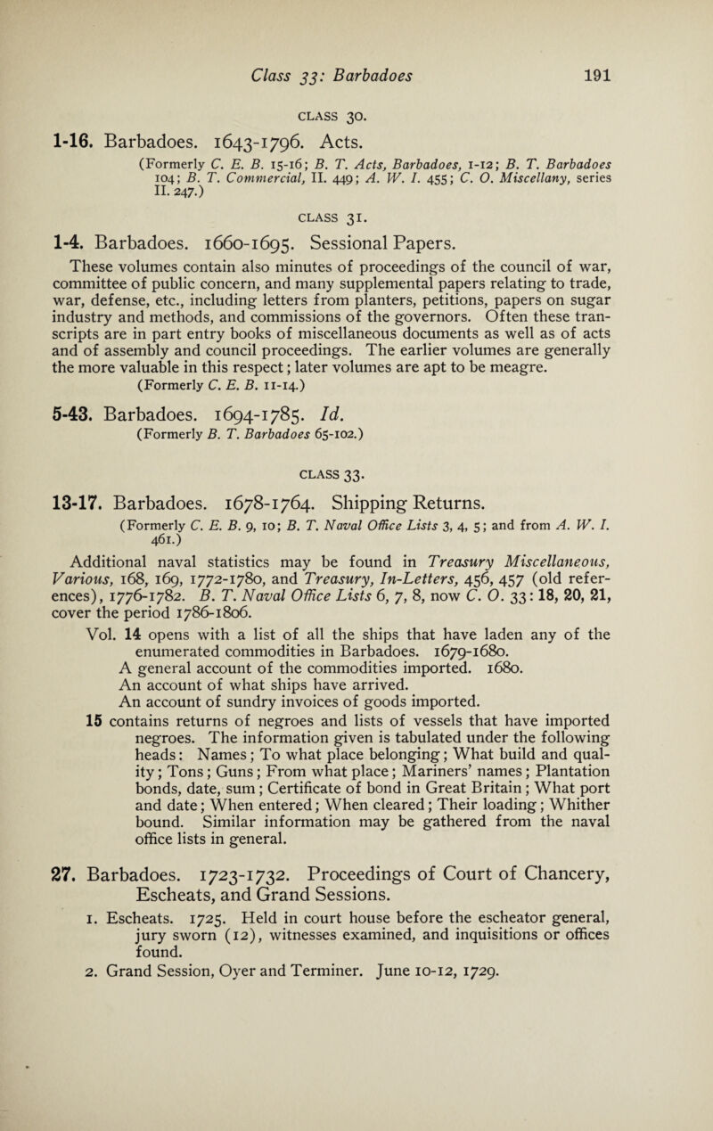 CLASS 30. 1-16. Barbadoes. 1643-1796. Acts. (Formerly C. E. B. 15-16; B. T. Acts, Barbadoes, 1-12; B. T. Barbadoes 104; B. T. Commercial, II. 449; A. W. I. 455; C. O. Miscellany, series II. 247.) CLASS 31. 1-4. Barbadoes. 1660-1695. Sessional Papers. These volumes contain also minutes of proceedings of the council of war, committee of public concern, and many supplemental papers relating to trade, war, defense, etc., including letters from planters, petitions, papers on sugar industry and methods, and commissions of the governors. Often these tran¬ scripts are in part entry books of miscellaneous documents as well as of acts and of assembly and council proceedings. The earlier volumes are generally the more valuable in this respect; later volumes are apt to be meagre. (Formerly C. E. B. 11-14.) 5-43. Barbadoes. 1694-1785. Id. (Formerly B. T. Barbadoes 65-102.) CLASS 33. 13-17. Barbadoes. 1678-1764. Shipping Returns. (Formerly C. E. B. g, io; B. T. Naval Office Lists 3, 4, 5; and from A. IV. /. 461.) Additional naval statistics may be found in Treasury Miscellaneous, Various, 168, 169, 1772-1780, and Treasury, In-Letters, 456, 457 (old refer¬ ences), 1776-1782. B. T. Naval Office Lists 6, 7, 8, now C. O. 33:18, 20, 21, cover the period 1786-1806. Vol. 14 opens with a list of all the ships that have laden any of the enumerated commodities in Barbadoes. 1679-1680. A general account of the commodities imported. 1680. An account of what ships have arrived. An account of sundry invoices of goods imported. 15 contains returns of negroes and lists of vessels that have imported negroes. The information given is tabulated under the following heads; Names; To what place belonging; What build and qual¬ ity ; Tons; Guns; From what place; Mariners' names; Plantation bonds, date, sum; Certificate of bond in Great Britain; What port and date; When entered; When cleared; Their loading; Whither bound. Similar information may be gathered from the naval office lists in general. 27. Barbadoes. 1723-1732. Proceedings of Court of Chancery, Escheats, and Grand Sessions. 1. Escheats. 1725. Held in court house before the escheator general, jury sworn (12), witnesses examined, and inquisitions or offices found. 2. Grand Session, Oyer and Terminer. June 10-12, 1729.