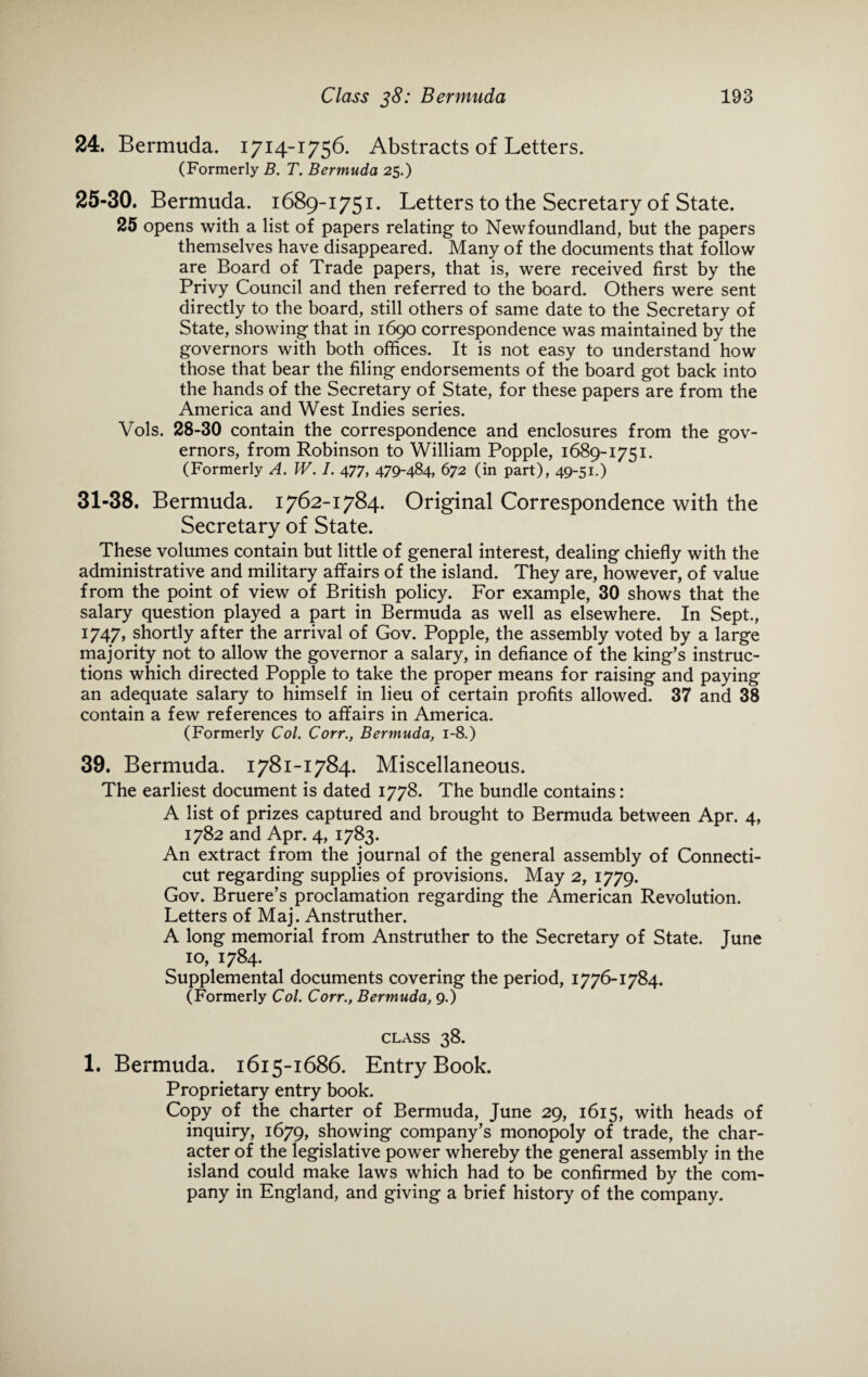 24. Bermuda. 1714-1756. Abstracts of Letters. (Formerly B. T. Bermuda 25.) 25-30. Bermuda. 1689-1751. Letters to the Secretary of State. 25 opens with a list of papers relating to Newfoundland, but the papers themselves have disappeared. Many of the documents that follow are Board of Trade papers, that is, were received first by the Privy Council and then referred to the board. Others were sent directly to the board, still others of same date to the Secretary of State, showing that in 1690 correspondence was maintained by the governors with both offices. It is not easy to understand how those that bear the filing endorsements of the board got back into the hands of the Secretary of State, for these papers are from the America and West Indies series. Vols. 28-30 contain the correspondence and enclosures from the gov¬ ernors, from Robinson to William Popple, 1689-1751. (Formerly A. W. I. 477, 479-484, 672 (in part), 49-51.) 31-38. Bermuda. 1762-1784. Original Correspondence with the Secretary of State. These volumes contain but little of general interest, dealing chiefly with the administrative and military affairs of the island. They are, however, of value from the point of view of British policy. For example, 30 shows that the salary question played a part in Bermuda as well as elsewhere. In Sept., 1747, shortly after the arrival of Gov. Popple, the assembly voted by a large majority not to allow the governor a salary, in defiance of the king’s instruc¬ tions which directed Popple to take the proper means for raising and paying an adequate salary to himself in lieu of certain profits allowed. 37 and 38 contain a few references to affairs in America. (Formerly Col. Corr., Bermuda, 1-8.) 39. Bermuda. 1781-1784. Miscellaneous. The earliest document is dated 1778. The bundle contains: A list of prizes captured and brought to Bermuda between Apr. 4, 1782 and Apr. 4, 1783. An extract from the journal of the general assembly of Connecti¬ cut regarding supplies of provisions. May 2, 1779. Gov. Bruere’s proclamation regarding the American Revolution. Letters of Maj. Anstruther. A long memorial from Anstruther to the Secretary of State. June 10, 1784. Supplemental documents covering the period, 1776-1784. (Formerly Col. Corr., Bermuda, 9.) CLASS 38. 1. Bermuda. 1615-1686. Entry Book. Proprietary entry book. Copy of the charter of Bermuda, June 29, 1615, with heads of inquiry, 1679, showing company’s monopoly of trade, the char¬ acter of the legislative power whereby the general assembly in the island could make laws which had to be confirmed by the com¬ pany in England, and giving a brief history of the company.