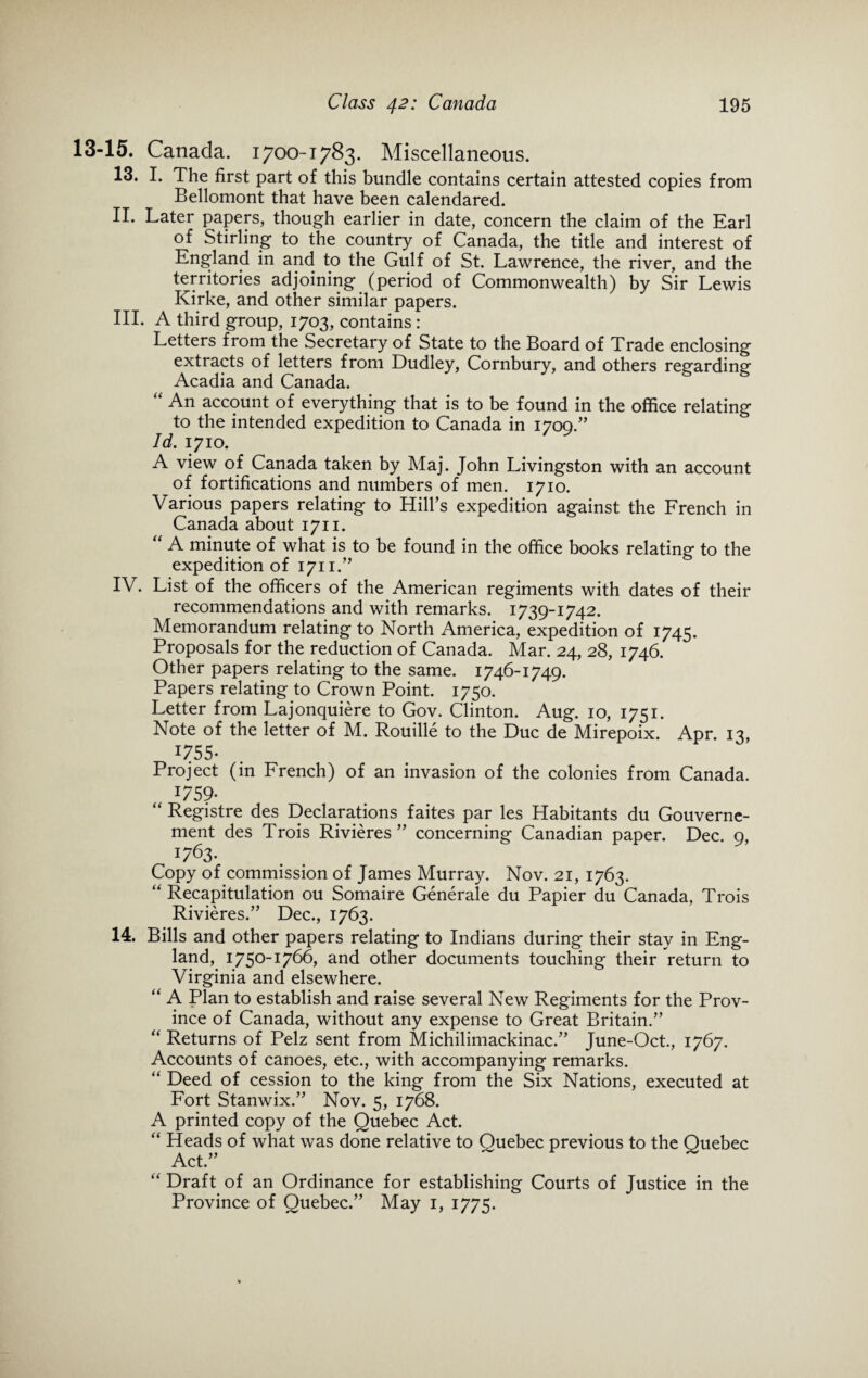 13-15. Canada. 1700-1783. Miscellaneous. 13. I. The first part of this bundle contains certain attested copies from Bellomont that have been calendared. IL Later papers, though earlier in date, concern the claim of the Earl of Stirling to the country of Canada, the title and interest of England in and to the Gulf of St. Lawrence, the river, and the territories adjoining (period of Commonwealth) by Sir Lewis Kirke, and other similar papers. III. A third group, 1703, contains: Letters from the Secretary of State to the Board of Trade enclosing extracts of letters from Dudley, Cornbury, and others regarding Acadia and Canada. “ An account of everything that is to be found in the office relating to the intended expedition to Canada in 1709.” Id. 1710. A view of Canada taken by Maj. John Livingston with an account of fortifications and numbers of men. 1710. Various papers relating to Hill’s expedition against the French in Canada about 1711. “ A minute of what is to be found in the office books relating to the expedition of 1711.” IV. List of the officers of the American regiments with dates of their recommendations and with remarks. 1739-1742. Memorandum relating to North America, expedition of 1745. Proposals for the reduction of Canada. Mar. 24, 28, 1746. Other papers relating to the same. 1746-1749. Papers relating to Crown Point. 1750. Letter from Lajonquiere to Gov. Clinton. Aug. 10, 1751. Note of the letter of M. Rouille to the Due de Mirepoix. Apr. 13, I755- Project (in French) of an invasion of the colonies from Canada. „ I75?* “ Registre des Declarations faites par les Habitants du Gouverne- ment des Trois Rivieres” concerning Canadian paper. Dec. 9, x763- Copy of commission of James Murray. Nov. 21, 1763. “ Recapitulation ou Somaire Generate du Papier du Canada, Trois Rivieres.” Dec., 1763. 14. Bills and other papers relating to Indians during their stay in Eng¬ land, 1750-1766, and other documents touching their return to Virginia and elsewhere. “ A Plan to establish and raise several New Regiments for the Prov¬ ince of Canada, without any expense to Great Britain.” “ Returns of Pelz sent from Michilimackinac.” June-Oct., 1767. Accounts of canoes, etc., with accompanying remarks. “ Deed of cession to the king from the Six Nations, executed at Fort Stanwix.” Nov. 5, 1768. A printed copy of the Quebec Act. “ Heads of what was done relative to Quebec previous to the Quebec Act.” “ Draft of an Ordinance for establishing Courts of Justice in the Province of Quebec.” May 1, 1775.