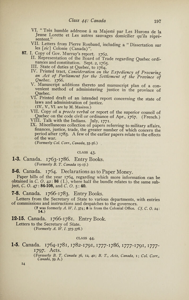 VI. “ Tres humble addresse a sa Majeste par Les Hurons de la Jeune Lorette et Les autres sauvages domicilier qu’ils repre- sentent.” F VII. Letters from Pierre Roubaud, including a “ Dissertation sur les [jut] Colonie (Canada)”. 87. I. Copy of Gov. Murray’s report. 1762. II. Representation of the Board of Trade regarding Quebec ordi¬ nances and constitution. Sept. 2, 1765. III. State of duties at Quebec, to 1764. IV. Printed tract, Consideration on the Expediency of Procuring an Act of Parliament for the Settlement of the Province of Quebec. 1766. V. Manuscript additions thereto and manuscript plan of a con¬ venient method of administering justice in the province of Quebec. VI. Printed draft of an intended report concerning the state of laws and administration of justice. (IV., V., VI. are by M. Maseres.) VII. Copy of a proces verbal or report of the superior council of Quebec on the code civil or ordinance of Apr., 1767. (French.) VIII. Talk with the Indians. July, 1771. IX. Miscellaneous collection of papers referring to military affairs, finances, justice, trade, the greater number of which concern the period after 1783. A few of the earlier papers relate to the effects of the war. (Formerly Col. Corr., Canada, 55-56.) CLASS 43. 1-3. Canada. 1763-1786. Entry Books. (Formerly B. T. Canada 15-17.) 5-6. Canada. 1764. Declarations as to Paper Money. Paper bills of the year 1764, regarding which more information can be obtained in C. O. 42: 86 (I.), where half the bundle relates to the same sub¬ ject, C. O. 47: 84-108, and C. O. 5: 40. 7-8. Canada. 1766-1783. Entry Books. Letters from the Secretary of State to various departments, with entries of commissions and instructions and despatches to the governors. (7 was formerly A. IV. I. 374; 8 is from the Colonial Office. Cf. C. O. 24: 14.) 12-15. Canada. 1766-1781. Entry Book. Letters to the Secretary of State. (Formerly A. W. I. 375-378.) CLASS 44. 1-5. Canada. 1764-1781, 1782-1791, 1777-1786, 1777-1791,1777- 1797. Acts. (Formerly B. T. Canada 36, 12, 40; B. T., Acts, Canada, 1; Col. Corr., Canada, 59 A.) 14