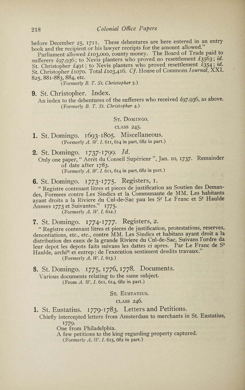 before December 25, 1711. These debentures are here entered in an entry book and the recipient or his lawyer receipts for the amount allowed.” Parliament allowed £103,000, county money. The Board of Trade paid .to sufferers £97,936; to Nevis planters who proved no resettlement £35635 \d. St. Christopher £491; to Nevis planters who proved resettlement £354; id. St. Christopher £1070. Total £103,416. Cf. House of Commons Journal, XXI. 825, 881-883, 884, etc. (Formerly B. T. St. Christopher 5.) 9. St. Christopher. Index. An index to the debentures of the sufferers who received £97,936, as above. (Formerly B. T. St. Christopher 4.) St. Domingo, class 245. 1. St. Domingo. 1693-1805. Miscellaneous. (Formerly A. W. I. 6n, 614 in part, 682 in part.) 2. St. Domingo. 1737-1799. Id. Only one paper, “ Arret du Conseil Superieur ”, Jan. 10, 1737. Remainder of date after 1783. (Formerly A. W. I. 611, 614 in part, 682 in part.) 6. St. Domingo. i773-I77S* Registers, 1. “ Registre contenant litres et pieces de justification au Soutien des Deman- des, Formees contre Les Sindics et la Communaute de MM. Les habitants ayant droits a la Riviere du Cul-de-Sac pau les Sr Le Franc et S* Haulde Annees 1773 et Suivantes.” 1775. (Formerly A. IV. /. 612.) 7. St. Domingo. 1774-1777. Registers, 2. “ Registre contenant litres et pieces de justification, protestations, reserves, denontiations, etc., etc., contre MM. Les Sindics et habitans ayant droit a la distribution des eaux de la grande Riviere du Cul-de-Sac, Suivans 1 ordre da leur depot les depots faits suivans les dattes ci apres. Par Le Franc de S* Haulde, archilt et entrep: de l’execution sentiment desdits travaux. (Formerly A. W. I. 613.) 8. St. Domingo. 1775, 1776, 1778. Documents. Various documents relating to the same subject. (From A. W. I. 611, 614, 682 in part.) St. Eustatius. CLASS 246. 1. St. Eustatius. 1779-1783. Letters and Petitions. Chiefly intercepted letters from Amsterdam to merchants in St. Eustatius, :779* One from Philadelphia. A few petitions to the king regarding property captured. (Formerly A. IV. I. 615, 682 in part.)