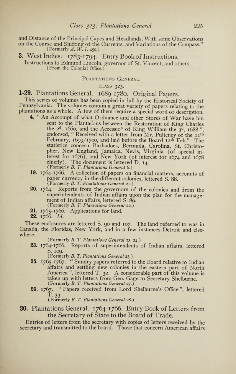 and Distance of the Principal Capes and Headlands, With some Observations on the Course and Shifting of the Currents, and Variations of the Compass.” (Formerly A. W. I. 450.) 3. West Indies. 1783-1794. Entry Book of Instructions. Instructions to Edmund Lincoln, governor of St. Vincent, and others. (From the Colonial Office.) Plantations General, class 323. 1-29. Plantations General. 1689-1780. Original Papers. This series of volumes has been copied in full by the Historical Society of Pennsylvania. The volumes contain a great variety of papers relating to the plantations as a whole. A few of them require a special word of description. 4. “ An Accompt of what Ordnance and other Stores of War have bin sent to the Plantacons between the Restoration of King Charles the 2d, 1660, and the Accessio11 of King William the 3d, 1688 ”, endorsed, “ Received with a letter from Mr. Pulteney of the 11th February, 1699/1700, and laid before the Board 12th Feb.” The statistics concern Barbadoes, Bermuda, Carolina, St. Christo¬ pher, New England, Jamaica, Nevis, Virginia (of special in¬ terest for 1676), and New York (of interest for 1674 and 1678 chiefly). The document is lettered D. 14. (Formerly B. T. Plantations General 6.) 19. 1764-1766. A collection of papers on financial matters, accounts of paper currency in the different colonies, lettered S. 88. (Formerly B. T. Plantations General 21.) 20. 1764. Reports from the governors of the colonies and from the superintendents of Indian affairs upon the plan for the manage¬ ment of Indian affairs, lettered S. 89. (Formerly B. T. Plantations General 22.) 21. 1765-1766. Applications for land. 22. 1766. Id. These enclosures are lettered S. 90 and 107. The land referred to was in Canada, the Floridas, New York, and in a few instances Detroit and else¬ where. (Formerly B. T. Plantations General 23, 24.) 23. 1764-1766. Reports of superintendents of Indian affairs, lettered S. 109. (Formerly B. T. Plantations General 25.) 25. 1765-1767. “ Sundry papers referred to the Board relative to Indian affairs and settling new colonies in the eastern part of North America ”, lettered T. 32. A considerable part of this volume is taken up with letters from Gen. Gage to Secretary Shelburne. (Formerly B. T. Plantations General 27.) 26. 1767. “ Papers received from Lord Shelburne’s Office ”, lettered T. 33- (Formerly B. T. Plantations General 28.) 30. Plantations General. 1764-1766. Entry Book of Letters from the Secretary of State to the Board of Trade. * Entries of letters from the secretary with copies of letters received by the secretary and transmitted to the board. Those that concern American affairs