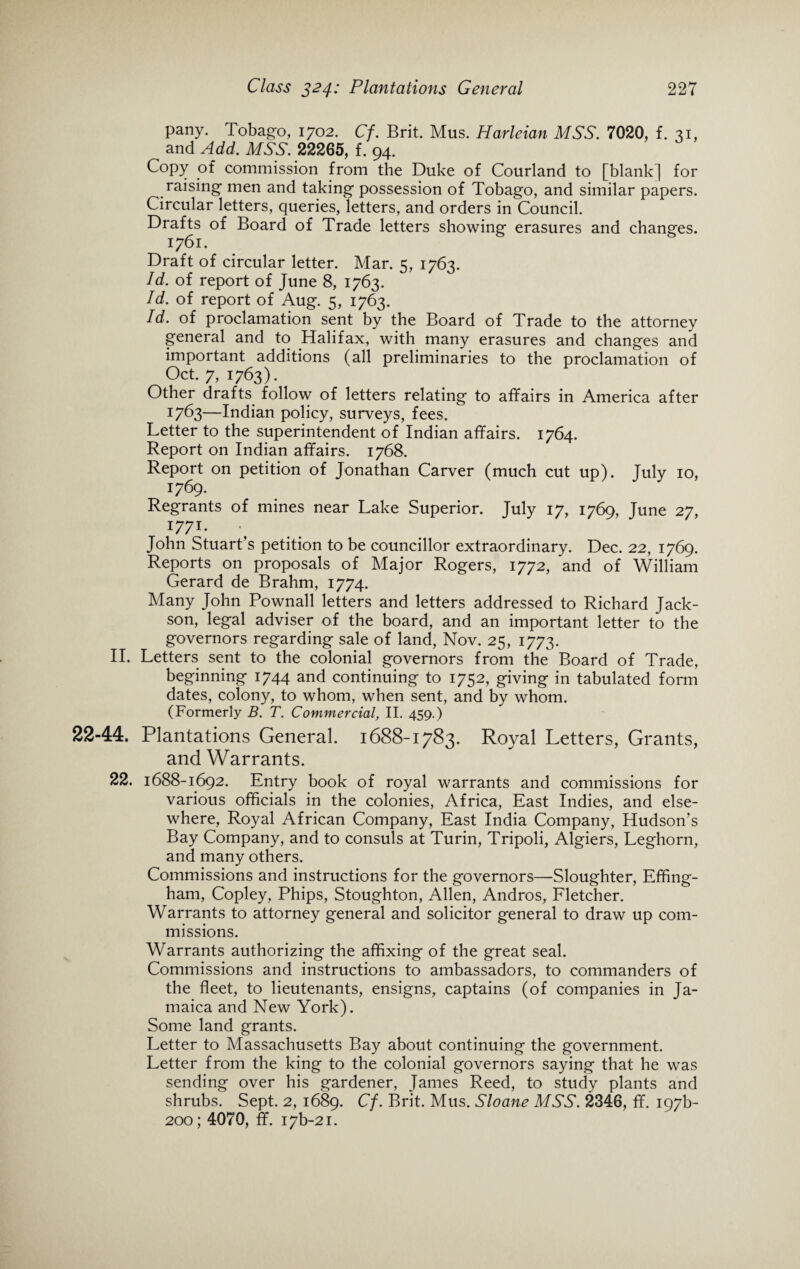 pany. Tobago, 1702. Cf. Brit. Mus. Harleian MSS. 7020, f. 31, and Add. MSS. 22265, f. 94. Copy of commission from the Duke of Courland to [blank] for raising men and taking possession of Tobago, and similar papers. Circular letters, queries, letters, and orders in Council. Drafts of Board of Trade letters showing erasures and changes. 1761. Draft of circular letter. Mar. 5, 1763. Id. of report of June 8, 1763. Id. of report of Aug. 5, 1763. Id. of proclamation sent by the Board of Trade to the attorney general and to Halifax, with many erasures and changes and important additions (all preliminaries to the proclamation of Oct. 7, 1763). Other drafts follow of letters relating to affairs in America after 1763—Indian policy, surveys, fees. Letter to the superintendent of Indian affairs. 1764. Report on Indian affairs. 1768. Report on petition of Jonathan Carver (much cut up). July 10, 1769. Regrants of mines near Lake Superior. July 17, 1769, June 27, I77I* • John Stuart’s petition to be councillor extraordinary. Dec. 22, 1769. Reports on proposals of Major Rogers, 1772, and of William Gerard de Brahm, 1774. Many John Pownall letters and letters addressed to Richard Jack- son, legal adviser of the board, and an important letter to the governors regarding sale of land, Nov. 25, 1773. II. Letters sent to the colonial governors from the Board of Trade, beginning 1744 and continuing to 1752, giving in tabulated form dates, colony, to whom, when sent, and by whom. (Formerly B. T. Commercial, II. 459.) 22-44. Plantations General. 1688-1783. Royal Letters, Grants, and Warrants. 22. 1688-1692. Entry book of royal warrants and commissions for various officials in the colonies, Africa, East Indies, and else¬ where, Royal African Company, East India Company, Hudson’s Bay Company, and to consuls at Turin, Tripoli, Algiers, Leghorn, and many others. Commissions and instructions for the governors—Sloughter, Effing¬ ham, Copley, Phips, Stoughton, Allen, Andros, Fletcher. Warrants to attorney general and solicitor general to draw up com¬ missions. Warrants authorizing the affixing of the great seal. Commissions and instructions to ambassadors, to commanders of the fleet, to lieutenants, ensigns, captains (of companies in Ja¬ maica and New York). Some land grants. Letter to Massachusetts Bay about continuing the government. Letter from the king to the colonial governors saying that he was sending over his gardener, James Reed, to study plants and shrubs. Sept. 2, 1689. Cf. Brit. Mus. Sloane MSS. 2346, ff. 197b- 200; 4070, ff. i7b-2i.