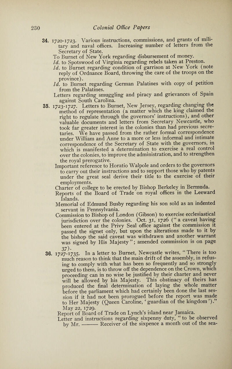 34. 1720-1723. Various instructions, commissions, and grants of mili¬ tary and naval offices. Increasing number of letters from the Secretary of State. To Burnet of New York regarding disbursement of money. Id. to Spotswood of Virginia regarding rebels taken at Preston. Id. to Burnet regarding condition of garrison at New York (note reply of Ordnance Board, throwing the care of the troops on the province). Id. to Burnet regarding German Palatines with copy of petition from the Palatines. Letters regarding smuggling and piracy and grievances of Spain against South Carolina. 35. 1723-1727. Letters to Burnet, New Jersey, regarding changing the method of representation (a matter which the king claimed the right to regulate through the governors’ instructions), and other valuable documents and letters from Secretary Newcastle, who took far greater interest in the colonies than had previous secre¬ taries. We have passed from the rather formal correspondence under William and Anne to a more or less informal and intimate correspondence of the Secretary of State with the governors, in which is manifested a determination to exercise a real control over the colonies, to improve the administration, and to strengthen the royal prerogative. Important reference to Horatio Walpole and orders to the governors to carry out their instructions and to support those who by patents under the great seal derive their title to the exercise of their employments. Charter of college to be erected by Bishop Berkeley in Bermuda. Reports of the Board of Trade on royal offices in the Leeward Islands. Memorial of Edmund Busby regarding his son sold as an indented servant in Pennsylvania. Commission to Bishop of London (Gibson) to exercise ecclesiastical jurisdiction over the colonies. Oct. 31, 1726 (“ a caveat having been entered at the Privy Seal office against the commission it passed the signet only, but upon the alterations made to it by the bishop the said caveat was withdrawn and another warrant was signed by His Majesty ”; amended commission is on page 3 7). 36. 1727-1735. In a letter to Burnet, Newcastle writes, “ There is too much reason to think that the main drift of the assembly, in refus¬ ing to comply with what has been so frequently and so strongly urged to them, is to throw off the dependence on the Crown, which proceeding can in no wise be justified by their charter and never will be allowed by his Majesty. This obstinacy of theirs has produced the final determination of laying the whole matter before the parliament which had certainly been done the last ses¬ sion if it had not been prorogued before the report was made to Her Majesty (Queen Caroline, ‘ guardian of the kingdom ’).” May 22, 1729. Report of Board of Trade on Lynch’s island near Jamaica. Letter and instructions regarding sixpenny duty, “ to be observed by Mr.-Receiver of the sixpence a month out of the sea-