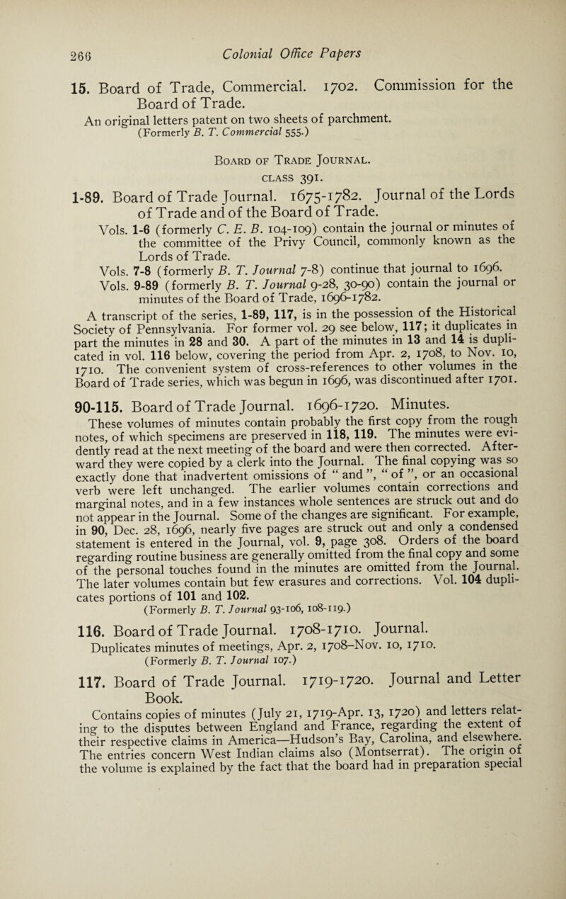 15. Board of Trade, Commercial. 1702. Commission for the Board of Trade. An original letters patent on two sheets of parchment. (Formerly B. T. Commercial 555.) Board of Trade Journal, class 391. 1-89. Board of Trade Journal. 1675-1782. Journal of the Lords of Trade and of the Board of Trade. Vols. 1-6 (formerly C. E. B. 104-109) contain the journal or minutes of the committee of the Privy Council, commonly known as the Lords of Trade. Vols. 7-8 (formerly B. T. Journal 7-8) continue that journal to 1696. Vols. 9-89 (formerly B. T. Journal 9-28, 30-90) contain the journal or minutes of the Board of Trade, 1696-1782. A transcript of the series, 1-89, 117, is in the possession of the Historical Society of Pennsylvania. For former vol. 29 see below, 117; it duplicates in part the minutes in 28 and 30. A part of the minutes in 13 and 14 is dupli¬ cated in vol. 116 below, covering the period from Apr. 2, 1708, to Nov. 10, 1710. The convenient system of cross-references to other volumes in the Board of Trade series, which was begun in 1696, was discontinued after 1701. 90-115. Board of Trade Journal. 1696-1720. Minutes. These volumes of minutes contain probably the first copy from the rough notes, of which specimens are preserved in 118, 119. The minutes were evi¬ dently read at the next meeting of the board and were then corrected. After¬ ward thev were copied by a clerk into the Journal. The final copying was so exactly done that inadvertent omissions of “ and ”, “ of ”, or an occasional verb were left unchanged. The earlier volumes contain corrections and marginal notes, and in a few instances whole sentences are struck out and do not appear in the Journal. Some of the changes are significant. For example, in 90, Dec. 28, 1696, nearly five pages are struck out and only a condensed statement is entered in the Journal, vol. 9, page 308. Orders of the board regarding routine business are generally omitted from the final copy and some of the personal touches found in the minutes are omitted from the Journal. The later volumes contain but few erasures and corrections. Vol. 104 dupli¬ cates portions of 101 and 102. (Formerly B. T. Journal 93-106, 108-119-) 116. Board of Trade Journal. 1708-1710. Journal. Duplicates minutes of meetings, Apr. 2, 1708—Nov. I710* (Formerly B. T. Journal 107.) 117. Board of Trade Journal. 1719-1720. Journal and Letter Book. Contains copies of minutes (July 21, 1719-Apr. 13, 1720) and letters relat¬ ing to the disputes between England and France, regarding the extent of their respective claims in America—Fludson s Bay, Carolina, and elsewhere. The entries concern West Indian claims also (Montserrat). The origin o the volume is explained by the fact that the board had in preparation special