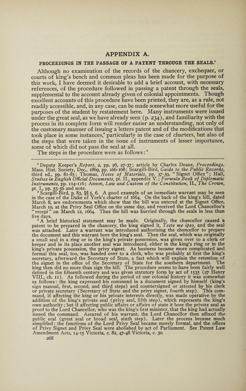 APPENDIX A. PROCEEDINGS IN THE PASSAGE OF A PATENT THROUGH THE SEALS.1 Although no examination of the records of the chancery, exchequer, or courts of king’s bench and common pleas has been made for the purpose of this work, I have deemed it desirable to add a brief account, with necessary references, of the procedure followed in passing a patent through the seals, supplemental to the account already given of colonial appointments. Though excellent accounts of this procedure have been printed, they are, as a rule, not readily accessible, and, in any case, can be made somewhat more useful for the purposes of the student by restatement here. Many instruments were issued under the great seal, as we have already seen (p. 234), and familiarity with the process in its complete form will render easier an understanding, not only of the customary manner of issuing a letters patent and of the modifications that took place in some instances,2 particularly in the case of charters, but also of the steps that were taken in the issue of instruments of lesser importance, some of which did not pass the seal at all. The steps in the procedure were as follows:3 deputy Keeper’s Report, 2, pp. 26, 27-37; article by Charles Deane, Proceedings, Mass. Hist. Society, Dec., 1869, pp. 166-168; Scargill-Bird, Guide to the Public Records, third ed., pp. 81-85; Thomas, Notes of Materials, pp. 37-39, “Signet Office”; Hall, Studies in English Official Documents, pt. II., appendix V.; Formula Book of Diplomatic Instruments, pp. 114-116; Anson, Law and Custom of the Constitution, II., The Crown, pt. I., pp. 55-56 and note. 2 Scargill-Bird, p. 83, §§ 5, 6. A good example of an immediate warrant may be seen in the case of the Duke of York’s charter of 1664. On the back of the king’s bill, dated March 8, are endorsements which show that the bill was entered at the Signet Office, March 10, at the Privy Seal Office on the same day, and received the Lord Chancellor’s “ recepi ” on March 12, 1664. Thus the bill was hurried through the seals in less than five days. 3 A brief historical statement may be made. Originally, the chancellor caused a patent to be prepared in the chancery, the king signed it, Teste me ipso, and the seal was attached. Later a warrant was introduced authorizing the chancellor to prepare the document and this warrant bore the king’s seal. Then the seal, which was originally a small seal in a ring or in the king’s private possession, was given over to a clerk or keeper and in its place another seal was introduced, either in the king’s ring or in the king’s private possession, the privy signet. As business became more complicated and formal this seal, too, was handed over to a clerk, who was probably at first the king’s secretary, afterward the Secretary of State, a fact which will explain the retention of the signet in the office of the Secretary of State for the southern department. The king then did no more than sign the bill. The procedure seems to have been fairly well defined in the fifteenth century and was given statutory form by act of 1535 (27 Henry VIII., ch. 11). As followed during the period of our colonial history it was somewhat as follows: the king expressed his command in a document signed by himself (king’s sign manual, first, second, and third steps) and countersigned or attested by his clerk or private secretary (Secretary of State and the privy signet, fourth step). This com¬ mand, if affecting the king or his private interests directly, was made operative by the addition of the king’s private seal (privy seal, fifth step), which represents the king’s own authority; but if affecting public affairs or affairs of state it bore the private seal as proof to the Lord Chancellor, who was the king’s first minister, that the king had actually issued the command. Assured of his warrant, the Lord Chancellor then affixed the public seal (great seal or broad seal, sixth step). Later the process became much simplified: the functions of the Lord Privy Seal became merely formal, and the offices of Privy Signet and Privy Seal were abolished by act of Parliament. See Patent Law Amendment Acts, 14-15 Victoria, c. 82, 47-48 Victoria, c. 30.