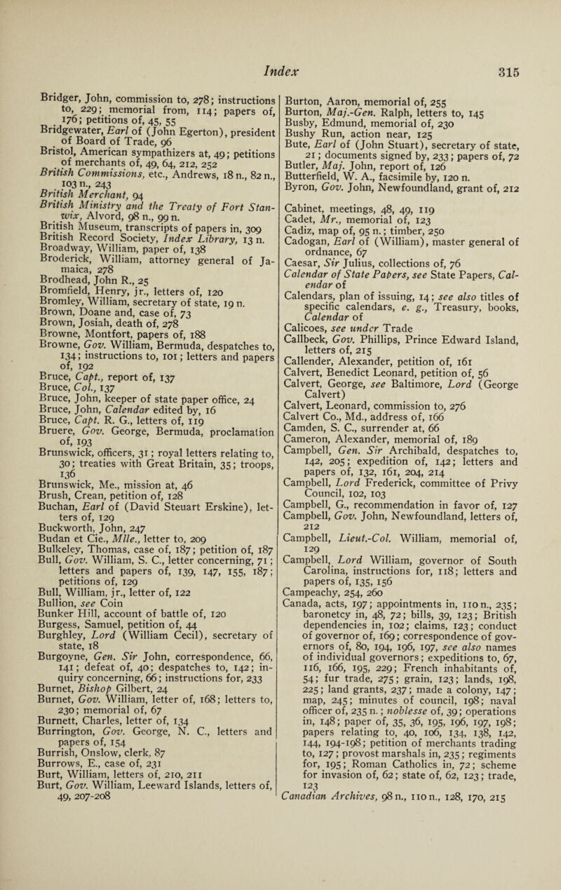 Bridger, John, commission to, 278; instructions to, 229; memorial from, 114; papers of, 176; petitions of, 45, 55 Bridgewater, Earl of (John Egerton), president of Board of Trade, 96 Bristol, American sympathizers at, 49; petitions . merchants of, 49, 64, 212, 252 British Commissions, etc., Andrews, 18 n., 82 n , 103 n., 243 British Merchant, 94 British Ministry and the Treaty of Fort Stan- wix, Alvord, 98 n., 99 n. British Museum, transcripts of papers in, 309 British Record Society, Index Library, 13 n. Broadway, William, paper of, 138 Broderick, William, attorney general of Ja¬ maica, 278 Brodhead, John R., 25 Bromfield, Henry, jr., letters of, 120 Bromley, William, secretary of state, 19 n. Brown, Doane and, case of, 73 Brown, Josiah, death of, 278 Browne, Montfort, papers of, 188 Browne, Gov. William, Bermuda, despatches to, 134; instructions to, 101; letters and papers of, 192 Bruce, Capt., report of, 137 Bruce, Col., 137 Bruce, John, keeper of state paper office, 24 Bruce, John, Calendar edited by, 16 Bruce, Capt. R. G., letters of, 119 Bruere, Gov. George, Bermuda, proclamation of, 193 Brunswick, officers, 31; royal letters relating to, 30; treaties with Great Britain, 35; troops, 136 Brunswick, Me., mission at, 46 Brush, Crean, petition of, 128 Buchan, Earl of (David Steuart Erskine), let¬ ters of, 129 Buckworth, John, 247 Budan et Cie., Mile., letter to, 209 Bulkeley, Thomas, case of, 187; petition of, 187 Bull, Gov. William, S. C., letter concerning, 71; letters and papers of, 139, 147, 155, 187; petitions of, 129 Bull, William, jr., letter of, 122 Bullion, see Coin Bunker Hill, account of battle of, 120 Burgess, Samuel, petition of, 44 Burghley, Lord (William Cecil), secretary of state, 18 Burgoyne, Gen. Sir John, correspondence, 66, 141; defeat of, 40; despatches to, 142; in¬ quiry concerning, 66; instructions for, 233 Burnet, Bishop Gilbert, 24 Burnet, Gov. William, letter of, 168; letters to, 230; memorial of, 67 Burnett, Charles, letter of, 134 Burrington, Gov. George, N. C., letters and papers of, 154 Burrish, Onslow, clerk, 87 Burrows, E., case of, 231 Burt, William, letters of, 210, 211 Burt, Gov. William, Leeward Islands, letters of, 49, 207-208 Burton, Aaron, memorial of, 255 Burton, Maj.-Gen. Ralph, letters to, 145 Busby, Edmund, memorial of, 230 Bushy Run, action near, 125 Bute, Earl of (John Stuart), secretary of state, 21; documents signed' by, 233; papers of, 72 Butler, Maj. John, report of, 126 Butterfield, W. A., facsimile by, 120 n. Byron, Gov. John, Newfoundland, grant of, 212 Cabinet, meetings, 48, 49, 119 Cadet, Mr., memorial of, 123 Cadiz, map of, 95 n.; timber, 250 Cadogan, Earl of (William), master general of ordnance, 67 Caesar, Sir Julius, collections of, 76 Calendar of State Papers, see State Papers, Cal¬ endar of Calendars, plan of issuing, 14; see also titles of specific calendars, e. g., Treasury, books, Calendar of Calicoes, see under Trade Callbeck, Gov. Phillips, Prince Edward Island, letters of, 215 Callender, Alexander, petition of, 161 Calvert, Benedict Leonard, petition of, 56 Calvert, George, see Baltimore, Lord (George Calvert) Calvert, Leonard, commission to, 276 Calvert Co., Md., address of, 166 Camden, S. C., surrender at, 66 Cameron, Alexander, memorial of, 189 Campbell, Gen. Sir Archibald, despatches to, 142, 205; expedition of, 142; letters and papers of, 132, 161, 204, 214 Campbell, Lord Frederick, committee of Privy Council, 102, 103 Campbell, G., recommendation in favor of, 127 Campbell, Gov. John, Newfoundland, letters of, 212 Campbell, Lieut.-Col. William, memorial of, 129 Campbell, Lord William, governor of South Carolina, instructions for, 118; letters and papers of, 135, 156 Campeachy, 254, 260 Canada, acts, 197; appointments in, non., 235; baronetcy in, 48, 72; bills, 39, 123; British dependencies in, 102; claims, 123; conduct of governor of, 169; correspondence of gov¬ ernors of, 80, 194, 196, 197, see also names of individual governors; expeditions to, 67, 116, 166, 195, 229; French inhabitants of, 54; fur trade, 275; grain, 123; lands, 198, 225; land grants, 237; made a colony, 147; map, 245; minutes of council, 198; naval officer of, 235 n.; noblesse of, 39; operations in, 148; paper of, 35, 36, 195, 196, 197, 198; papers relating to, 40, 106, 134, 138, 142, 144, 194-198; petition of merchants trading to, 127; provost marshals in, 235 ; regiments for, 195; Roman Catholics in, 72; scheme for invasion of, 62; state of, 62, 123; trade, 123 Canadian Archives, 98n., non., 128, 170, 215