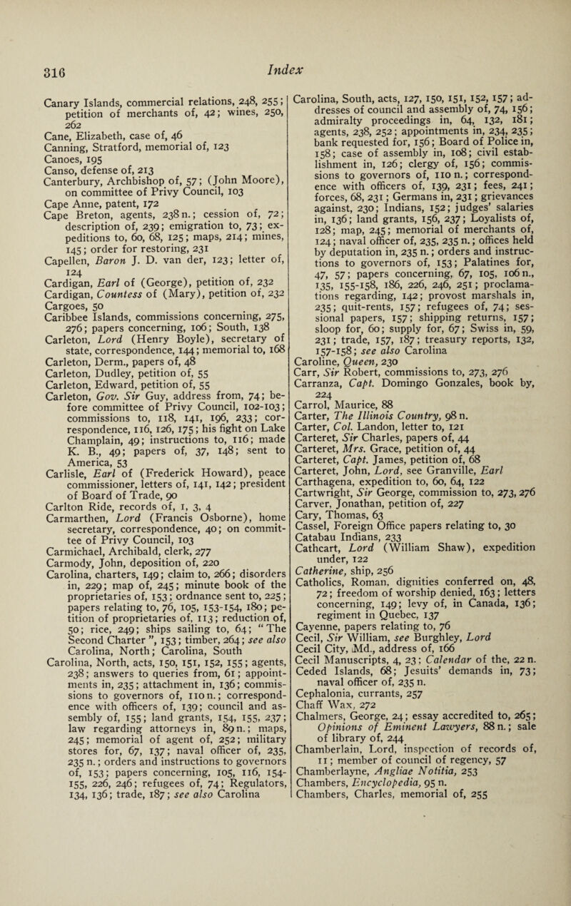 Canary Islands, commercial relations, 248, 255; petition of merchants of, A2 5 wines, 250, 262 Cane, Elizabeth, case of, 46 Canning, Stratford, memorial of, 123 Canoes, 195 Canso, defense of, 213 Canterbury, Archbishop of, 57; (John Moore), on committee of Privy Council, 103 Cape Anne, patent, 172 Cape Breton, agents, 238 n.; cession of, 72; description of, 239; emigration to, 73; ex¬ peditions to, 60, 68, 125; maps, 214; mines, 145; order for restoring, 231 Capellen, Baron J. D. van der, 123; letter of, I24 Cardigan, Earl of (George), petition of, 232 Cardigan, Countess of (Mary), petition of, 232 Cargoes, 50 Caribbee Islands, commissions concerning, 275, 276; papers concerning, 106; South, 138 Carleton, Lord (Henry Boyle), secretary of state, correspondence, 144; memorial to, 168 Carleton, Derm., papers of, 48 Carleton, Dudley, petition of, 55 Carleton, Edward, petition of, 55 Carleton, Gov. Sir Guy, address from, 74; be¬ fore committee of Privy Council, 102-103; commissions to, 118, 141, 196, 233; cor¬ respondence, 116, 126, 175; his fight on Lake Champlain, 49; instructions to, 116; made K. B., 49; papers of, 37, 148; sent to America, 53 Carlisle, Earl of (Frederick Howard), peace commissioner, letters of, 141, 142; president of Board of Trade, 90 Carlton Ride, records of, 1, 3, 4 Carmarthen, Lord (Francis Osborne), home secretary, correspondence, 40; on commit¬ tee of Privy Council, 103 Carmichael, Archibald, clerk, 277 Carmody, John, deposition of, 220 Carolina, charters, 149; claim to, 266; disorders in, 229; map of, 245; minute book of the proprietaries of, 153; ordnance sent to, 225 ; papers relating to, 76, 105, 153-154, 180; pe¬ tition of proprietaries of, 113; reduction of, 50; rice, 249; ships sailing to, 64; “The Second Charter ”, 153; timber, 264; see also Carolina, North; Carolina, South Carolina, North, acts, 150, 151, 152, 155; agents, 238; answers to queries from, 61; appoint¬ ments in, 235; attachment in, 136; commis¬ sions to governors of, non.; correspond¬ ence with officers of, 139; council and as¬ sembly of, 155; land grants, 154, 155, 237; law regarding attorneys in, 89 n.; maps, 245; memorial of agent of, 252; military stores for, 67, 137; naval officer of, 235, 235 n.; orders and instructions to governors of, 153; papers concerning, 105, 116, 154- 155, 226, 246; refugees of, 74; Regulators, 134, 136; trade, 187; see also Carolina Carolina, South, acts, 127, 150, 151, 152, I57J ad¬ dresses of council and assembly of, 74, 156; admiralty proceedings in, 64, 132, 181; agents, 238, 252; appointments in, 234, 235; bank requested for, 156; Board of Police in, 158; case of assembly in, 108; civil estab¬ lishment in, 126; clergy of, 156; commis¬ sions to governors of, non.; correspond¬ ence with officers of, 139, 231; fees, 241; forces, 68, 231; Germans in, 231; grievances against, 230; Indians, 152; judges’ salaries in, 136; land grants, 156, 237; Loyalists of, 128; map, 245; memorial of merchants of, 124; naval officer of, 235, 235 n.; offices held by deputation in, 235 n.; orders and instruc¬ tions to governors of, 153; Palatines for, 47, 57; papers concerning, 67, 105, 106 n., 135, 155-156, 186, 226, 246, 251; proclama¬ tions regarding, 142; provost marshals in, 235; quit-rents, 157; refugees of, 74; ses¬ sional papers, 157; shipping returns, 157; sloop for, 60; supply for, 67; Swiss in, 59, 231; trade, 157, 187; treasury reports, 132, 157-158; see also Carolina Caroline, Queen, 230 Carr, Sir Robert, commissions to, 273, 276 Carranza, Capt. Domingo Gonzales, book by, 224 Carrol, Maurice, 88 Carter, The Illinois Country, 98 n. Carter, Col. Landon, letter to, 121 Carteret, Sir Charles, papers of, 44 Carteret, Mrs. Grace, petition of, 44 Carteret, Capt. James, petition of, 68 Carteret, John, Lord, see Granville, Earl Carthagena, expedition to, 60, 64, 122 Cartwright, Sir George, commission to, 273, 276 Carver, Jonathan, petition of, 227 Cary, Thomas, 63 Cassel, Foreign Office papers relating to, 30 Catabau Indians, 233 Cathcart, Lord (William Shaw), expedition under, 122 Catherine, ship, 256 Catholics, Roman, dignities conferred on, 48, 72; freedom of worship denied, 163; letters concerning, 149; levy of, in Canada, 136; regiment in Quebec, 137 Cayenne, papers relating to, 76 Cecil, Sir William, see Burghley, Lord Cecil City, Md., address of, 166 Cecil Manuscripts, 4, 23; Calendar of the, 22 n. Ceded Islands, 68; Jesuits’ demands in, 73; naval officer of, 235 n. Cephalonia, currants, 257 Chaff Wax, 272 Chalmers, George, 24; essay accredited to, 265; Opinions of Eminent Lawyers, 88 n.; sale of library of, 244 Chamberlain, Lord, inspection of records of, 11; member of council of regency, 57 Chamberlayne, Angliae Notitia, 253 Chambers, Encyclopedia, 95 n. Chambers, Charles, memorial of, 255