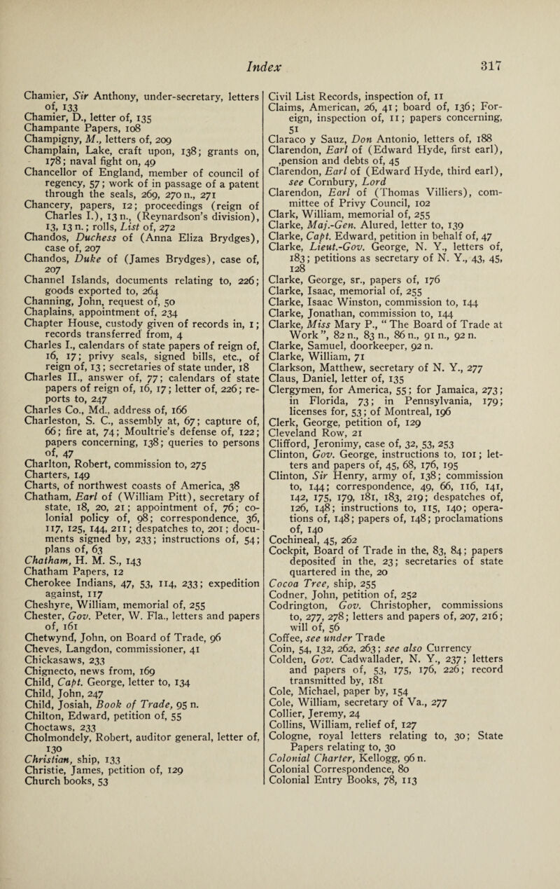 Chamier, Sir Anthony, under-secretary, letters of, 133 Chamier, D., letter of, 135 Champante Papers, 108 Champigny, M., letters of, 209 Champlain, Lake, craft upon, 138; grants on, 178; naval fight on, 49 Chancellor of England, member of council of regency, 57; work of in passage of a patent through the seals, 269, 27011., 271 Chancery, papers, 12; proceedings (reign of Charles I.), 13 n., (Reynardson’s division), 13, 13 n.; rolls, List of, 272 Chandos, Duchess of (Anna Eliza Brydges), case of, 207 Chandos, Duke of (James Brydges), case of, 207 Channel Islands, documents relating to, 226; goods exported to, 264 Channing, John, request of, 50 Chaplains, appointment of, 234 Chapter House, custody given of records in, 1; records transferred from, 4 Charles I., calendars of state papers of reign of, 16, 17; privy seals,. signed bills, etc., of reign of, 13; secretaries of state under, 18 Charles II., answer of, 77; calendars of state papers of reign of, 16, 17; letter of, 226; re¬ ports to, 247 Charles Co., Md., address of, 166 Charleston, S. C., assembly at, 67; capture of, 66; fire at, 74; Moultrie’s defense of, 122; papers concerning, 138; queries to persons of, 47 Charlton, Robert, commission to, 275 Charters, 149 Charts, of northwest coasts of America, 38 Chatham, Earl of (William Pitt), secretary of state, 18, 20, 21; appointment of, 76; co¬ lonial policy of, 98; correspondence, 36, 117, 125, 144, 211; despatches to, 201; docu¬ ments signed by, 233; instructions of, 54; plans of, 63 Chatham, H. M. S., 143 Chatham Papers, 12 Cherokee Indians, 47, 53, 114, 233; expedition against, 117 Clieshyre, William, memorial of, 255 Chester, Gov. Peter, W. Fla., letters and papers of, 161 Chetwynd, John, on Board of Trade, 96 Cheves, Langdon, commissioner, 41 Chickasaws, 233 Chignecto, news from, 169 Child, Capt. George, letter to, 134 Child, John, 247 Child, Josiah, Book of Trade, 95 n. Chilton, Edward, petition of, 55 Choctaws, 233 Cholmondely, Robert, auditor general, letter of, 130 Christian, ship, 133 Christie, James, petition of, 129 Church books, 53 Civil List Records, inspection of, 11 Claims, American, 26, 41; board of, 136; For¬ eign, inspection of, 11; papers concerning, 5i Claraco y Sauz, Don Antonio, letters of, 188 Clarendon, Earl of (Edward Hyde, first earl), ,pension and debts of, 45 Clarendon, Earl of (Edward Hyde, third earl), see Cornbury, Lord Clarendon, Earl of (Thomas Villiers), com¬ mittee of Privy Council, 102 Clark, William, memorial of, 255 Clarke, Maj.-Gen. Alured, letter to, 139 Clarke, Capt. Edward, petition in behalf of, 47 Clarke, Lieut.-Gov. George, N. Y., letters of, 183; petitions as secretary of N. Y., 43, 45, 128 Clarke, George, sr., papers of, 176 Clarke, Isaac, memorial of, 255 Clarke, Isaac Winston, commission to, 144 Clarke, Jonathan, commission to, 144 Clarke, Miss Mary P., “ The Board of Trade at Work ”, 82 n., 83 n., 86 n., 91 n., 92 n. Clarke, Samuel, doorkeeper, 92 n. Clarke, William, 71 Clarkson, Matthew, secretary of N. Y., 277 Claus, Daniel, letter of, 135 Clergymen, for America, 55; for Jamaica, 273; in Florida, 73; in Pennsylvania, 179; licenses for, 53; of Montreal, 196 Clerk, George, petition of, 129 Cleveland Row, 21 Clifford, Jeronimy, case of, 32, 53, 253 Clinton, Gov. George, instructions to, 101; let¬ ters and papers of, 45, 68, 176, 195 Clinton, Sir Henry, army of, 138; commission to, 144; correspondence, 49, 66, 116, 141, 142, 175, 179, 181, 183, 219; despatches of, 126, 148; instructions to, 115, 140; opera¬ tions of, 148; papers of, 148; proclamations of, 140 Cochineal, 45, 262 Cockpit, Board of Trade in the, 83, 84; papers deposited' in the, 23; secretaries of state quartered in the, 20 Cocoa Tree, ship, 255 Codner, John, petition of, 252 Codrington, Gov. Christopher, commissions to, 277, 278; letters and papers of, 207, 216; will of, 56 Coffee, see under Trade Coin, 54, 132, 262, 263; see also Currency Colden, Gov. Cadwallader, N. Y., 237; letters and papers of, 53, 175, 176, 226; record transmitted by, 181 Cole, Michael, paper by, 154 Cole, William, secretary of Va., 277 Collier, Jeremy, 24 Collins, William, relief of, 127 Cologne, royal letters relating to, 30; State Papers relating to, 30 Colonial Charter, Kellogg, 96 n. Colonial Correspondence, 80 Colonial Entry Books, 78, 113