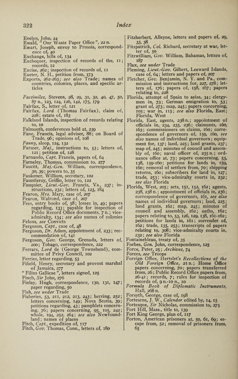 Evelyn, John, 24 Ewald, “ Our Waste Paper Office ”, 22 n. Ewart, Joseph, envoy to Prussia, correspond¬ ence of, 40 Exchange, bills of, 134 Exchequer, inspection of records of the, 11; records, 12 Excise, 262; inspection of records of, 11 Exeter, N. H., petition from, 173 Exports, 262-263; see also Trade; names of countries, colonies, places, and specific ar¬ ticles Facsimiles, Stevens, 28, 29, 31, 32, 40, 47, 50, 87 n., 123, 124, 126, 142, 175, 179 Fairfax, S., letter of, 121 Fairfax, Lord (Thomas Fairfax), claim of, 228; estate of, 183 Falkland Islands, inspection of records relating to, 10 Falmouth, conferences held at, 239 Fane, Francis, legal adviser, 88; on Board of Trade, 96; opinions of, 108 Fanny, sloop, 124, 132 Farmer, Maj., instructions to, 53; letters of, 121; petition of, 128 Farnando, Capt. Francis, papers of, 64 Farneley, Thomas, commission to, 277 Faucitt, Maj-Gen. William, correspondence, 30, 39; powers to, 35 Faukener, William, secretary, 102 Fauntleroy, Griffin, letter to, 122 Fauquier, Lieut.-Gov. Francis, Va., 237; in¬ structions, 232; letters of, 123, 184 Fearon, Mrs. Mary, case of, 207 Fearon, Walrond, case of, 207 Fees, entry books of, 58; losses in, 49; papers regarding, 133; payable for inspection of Public Record Office documents, 7 n.; vice¬ admiralty, 134; see also names of colonies Felons, see Convicts Ferguson, Capt., case of, 48 Ferguson, Dr. Adam, appointment of, 233; rec¬ ommendation of, 141 Ferguson, Gov. George, Grenada, letters of, 200; Tobago, correspondence, 222 Ferrars, Lord de (George Townshend), com¬ mittee of Privy Council, 102 Ferries, letter regarding, 53 Fifield, Henry, secretary and provost marshal of Jamaica, 277 “ Filius Gallicae ”, letters signed, 125 Finch, Sir John, 276 Finlay, Hugh, correspondence, 130, 131, 147; paper regarding, 50 Fish, see under Trade Fisheries, 53, 211, 212, 213, 243; herring, 252; letters concerning, 149; Nova Scotia, 39; petitions regarding, 43; pamphlets concern¬ ing, 76; papers concerning, 95, 105, 242; whale, 194, 252, 264; see also Newfound¬ land ; names of places Fitch, Capt., expedition of, 117 Fitch, Gov. Thomas, Conn., letters of, 180 Fitzherbert, Alleyne, letters and papers of, 29, 33, 38 Fitzpatrick, Col. Richard, secretary at war, let¬ ter of, 50 Fitzwilliam, Gov. William, Bahamas, letters of, 187 Flax, see under Trade Fleming, Lieut.-Gov. Gilbert, Leeward Islands, case of, 64; letters and papers of, 207 Fletcher, Gov. Benjamin, N. Y. and Pa., com¬ mission and instructions for, 227, 278; let¬ ters of, 176; papers of, 158, 167; papers relating to, 228 Florida, attempt of Spain to seize, 34; clergy¬ men in, 73; German emigration to, 53; grant of, 273; map, 245; papers concerning, 105; war in, 115; see also Florida, East; Florida, West Florida, East, agents, 238 n.; appointment of officials in, 234, 235, 236; claimants, 160, 163; commissioners on claims, 160; corre¬ spondence of governors of, 159, 160, see also names of individual governors; equip¬ ment for, 137; land, 225; land grants, 237; map of, 245; minutes of council and assem¬ bly of, 160; naval officer of, 235 n.; ord¬ nance office at, 73; papers concerning, 53, 138, 159-160; petitions for lands in, 159, 160; removal of settlers from, 70; shipping returns, 160; subscribers for land in, 127; trade, 253; vice-admiralty courts in, 232; see also Florida Florida, West, 205; acts, 151, 152, 162; agents, 238, 238 n.; appointment of officials in, 236; correspondence of governors, 161, see also names of individual governors; land, 225; land grants, 162; map, 245; minutes of council and assembly, 162; oaths, 162; papers relating to, 53, 126, 129, 138, 161-162; petitions for lands in, 161; surrender of, 162; trade, 135, 253; transcripts of papers relating to, 308; vice-admiralty courts in, 232; see also Florida Fontainebleau, treaty of, 35 Forbes, Gen. John, correspondence, 125 Force, Peter, 25; Archives, 74 Forces, see Troops Foreign Office, Hertslet’s Recollections of the Old Foreign Office, 21 n.; Home Office papers concerning, 70; papers transferred from, 26; Public Record Office papers from, 26-41; records, 7; rules for inspection of records of, 9 n.-io n., 10 Formula Book of Diplomatic Instruments, Hall, 268 n. Forsyth, George, case of, 198 Fortescue, J. W., Calendar edited by, 14, 15 Fortesque, Sir Nicholas, commission to, 275 Fort Hill, Mass., title to, 139 Fort King George, plan of, 117 Forton, American prisoners at, 50, 61, 69; es¬ cape from, 52; removal of prisoners from, 65