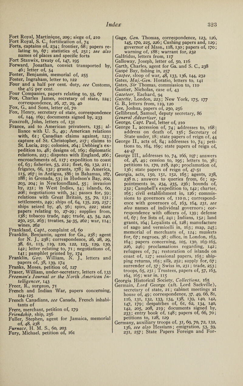 Fort Royal, Martinique, 209; siege of, 210 Fort Royal, S. C., fortification of, 74 Forts, captains of, 234; frontier, 68; papers re¬ lating to, 67; statistics of, 251; see also names of places and specific forts Fort Stanwix, treaty of, 147, 195 Forward, Jonathan, convict transported by, 46; letter of, 54 Foster, Benjamin, memorial of, 255 Foster, Ingraham, letter to, 122 Four and' a half per cent, duty, see Customs, the 4V2 per cent. Four Companies, papers relating to, 55, 67 Fox, Charles James, secretary of state, 124; correspondence, 26, 27, 29, 40 Fox, G., and Sons, letter of, 70 Fox, Henry, secretary of state, correspondence of, 144, 169; documents signed by, 233 Foxcroft, John, letters of, 131 France, aid to American privateers, 135; al¬ liance with U. S., 49; American relations with, 61; Canadian claims against, 123; capture of St. Christopher, 217; claims to St. Lucia, 219; colonies, 264; Debbieg’s ex¬ pedition to, 48; designs of, 169; diplomatic relations, 223; disputes with England, 266; encroachments of, 117; expedition to coast of, 63; fisheries, 53, 212; fleet, 69, 132, 211; frigates, 66, 132; grants, 178; in America, 115, 267; in Antigua, 186; in Bahamas, 187, 188; in Grenada, 53; in Hudson’s Bay, 202, 203, 204; in Newfoundland, 55; invasion by, 231; in West Indies, 54; islands, 60, 208; negotiations with, 34; passes for, 59; relations with Great Britain, 55, 70, 131; settlements, 249; ships of, 64, 135, 229, 257; ships seized by, 46, 56; spies, 222; state papers relating to, 27-29; supplies from, 138; tobacco trade, 249; trade, 43, 54, 240, 250, 251, 263; treaties, 34-35, 262; war, 114; wines, 262 Frankland, Capt., complaint of, 60 Franklin, Benjamin, agent for Ga., 238; agent for N. J., 238; correspondence, 26, 28, 29, 38, 61, 115, 119, 120, 122, 123, 129, 130, 142; letter relating to, 71; negotiations of, 141; pamphlet printed by, 174 Franklin, Gov. William, N. J., letters and papers of, 38, 139, 174 Franks, Moses, petition of, 127 Fraser, William, under-secretary, letters of, 133 Freeman’s Journal or the North American In¬ telligencer, 143 Freer, R., surgeon, 71 French and Indian War, papers concerning, 124-125 French Canadians, see Canada, French inhabi¬ tants of Frere, merchant, petition of, 179 Friendship, ship, 256 Fuller, Stephen, agent for Jamaica, memorial of, 48, 238 Furnace, H. M. S., 60, 203 Fury, Michael, petition of, 161 Gage, Gen. Thomas, correspondence, 123, 126, 145, 170, 225, 226; Cushing papers and, 129; governor of Mass., 118, 130; papers of, 170; warning of, 188; warrant for, 232 Galfridus, letters from, 117 Galloway, Joseph, letter of, 50, 116 Garth, Charles, agent for Ga. and S. C., 238 Gaspe Bay, fishing in, 257 Gaspee, sloop of war, 48, 133, 136, 144, 232 Gates, Maj.-Gen. Horatio, letters to, 141 Gates, Sir Thomas, commission to, no Gautier, Nicholas, case of, 43 Gaseteer, Eachard, 94 Gazette, London, 223; New York, 175, 177 G. B., letters from, 119, 120 Gee, Joshua, papers of, 250, 256 Gellibrand, Samuel, deputy secretary, 86 General Advertiser, 142 George, Capt. Paul, letter of, 210 George I., accession of, 74; addresses to, 168; address on death of, 156; Secretary of State under, 18; state papers of reign of, 44 George II., acts of, 84; addresses to, 74; peti¬ tions to, 164, 169; state papers of reign of, 44-47 George III., addresses to, 74, 166, 197; answers of, 48, 49; cession to, 195; letters to, 38; petitions to, 170, 218, 240; proclamation of, 136; state papers of reign of, 47-51 Georgia, acts, 150, 151, 152, 165; agents, 238, 238 n.; answers to queries from, 61; ap¬ pointments in, 234, 235, 236; bounds of, 232; Campbell’s expedition to, 142; charter, 165; civil establishment in, 126; commis¬ sions to governors of, non.; correspond¬ ence with governors of, 163, 164, 231, see also names of individual governors; cor¬ respondence with officers of, 139; defense of, 67; fee lists of, 241; Indians, 152; land grants, 164; Loyalists of, 128; manufacture of sago and vermicelli in, 163; map, 245; memorial of merchants of, 124; muskets for, 67; negroes, 38; office, in London, 163, 164; papers concerning, 105, 130, 163-165, 226, 246; proclamations regarding, 142; refugees of, 74; restoration of islands on coast of, 127; sessional papers, 165; ship¬ ping returns, 165 ; silk, 252; supply for, 67; surrender of, 57; Swiss in, 231; trade, 253; troops, 65, 231; Trustees, papers of, 57, 163, 164, 165; war in, 115 Georgia Historical Society, Collections, 165 Germain, Lord George (aft. Lord Sackville), secretary of state, 21; cabinet meetings at house of, 49; correspondence, 37, 49, 66, 81, 116, 131, 132, 133, 134, 138, 139, 140, 142, 147, 179; despatches of, 61, 62, 134, 140, 142, 205, 208, 219; documents signed by, 233; entry book of, 148; papers of, 66, 70; petitions to, 128, 129 Germany, auxiliary troops of, 31, 69, 70, 72, 132, 136, see also Hessians; emigration, 53, 59, 231, 257; State Papers Foreign and For-
