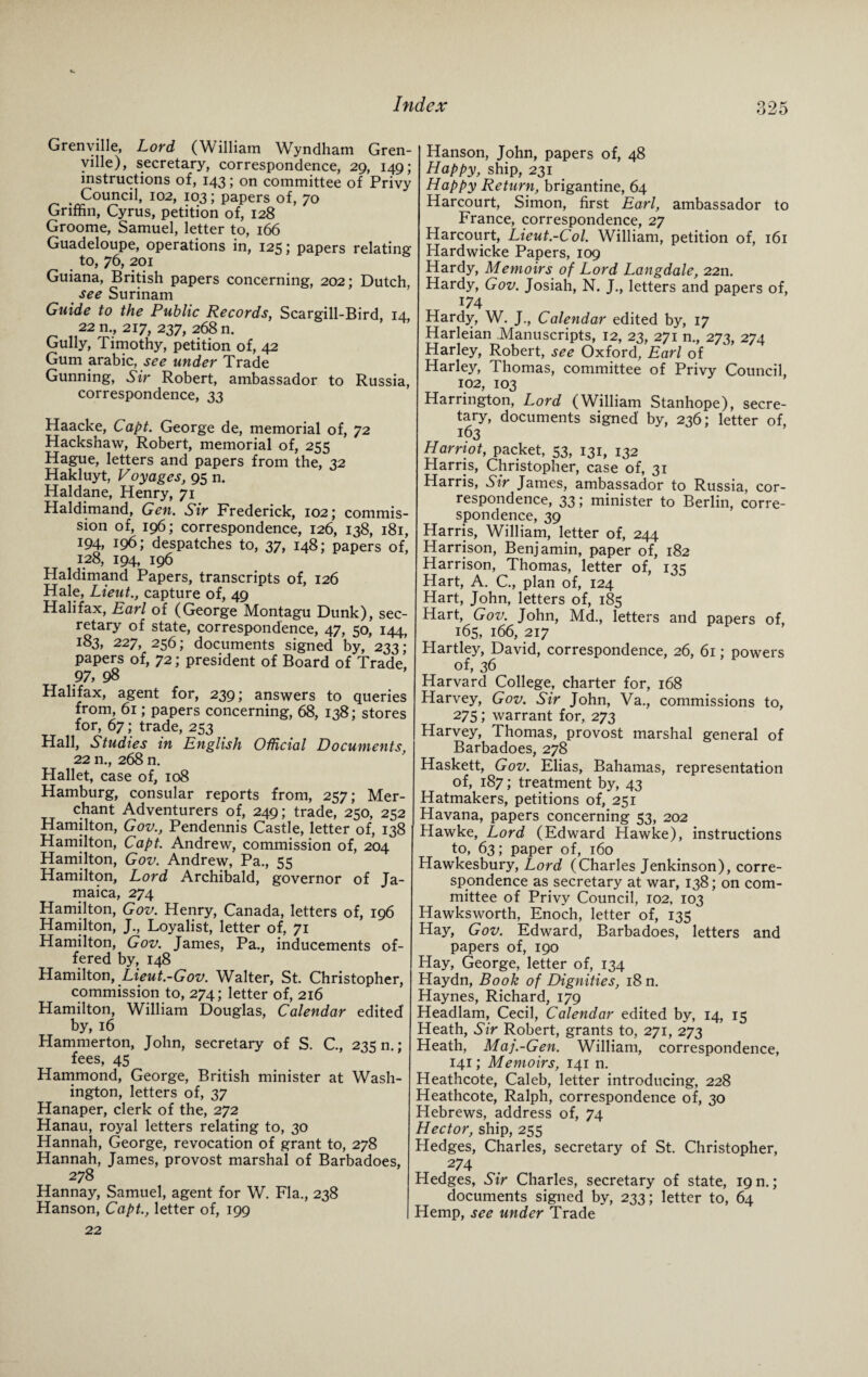 Grenville, Lord (William Wyndham Gren¬ ville), secretary, correspondence, 29, 149; instructions of, 143; on committee of Privy , Council, 102, 103; papers of, 70 Griffin, Cyrus, petition of, 128 Groome, Samuel, letter to, 166 Guadeloupe, operations in, 125; papers relating to, 76, 201 Guiana, British papers concerning, 202; Dutch, see Surinam Guide to the Public Records, Scargill-Bird, 14 22 n., 217, 237, 268 n. Gully, Timothy, petition of, 42 Gum arabic, see under Trade Gunning, Sir Robert, ambassador to Russia, correspondence, 33 Haacke, Capt. George de, memorial of, 72 Hackshaw, Robert, memorial of, 255 Hague, letters and papers from the, 32 Hakluyt, Voyages, 95 n. Haldane, Henry, 71 Haldimand, Gen. Sir Frederick, 102; commis¬ sion of, 196; correspondence, 126, 138, 181, 194, 196; despatches to, 37, 148; papers of, 128, 194, 196 Haldimand Papers, transcripts of, 126 Hale, Lieut., capture of, 49 Halifax, Earl of (George Montagu Dunk), sec¬ retary of state, correspondence, 47, 50, 144, 183, 227, 256; documents signed by, 233; papers of, 72; president of Board of Trade, 97, 98 Halifax, agent for, 239; answers to queries from, 61; papers concerning, 68, 138; stores for, 67; trade, 253 Hall, Studies in English Official Documents, 22 n., 268 n. Hallet, case of, 108 Hamburg, consular reports from, 257; Mer¬ chant Adventurers of, 249; trade, 250, 252 Hamilton, Gov., Pendennis Castle, letter of, 138 Hamilton, Capt. Andrew, commission of, 204 Hamilton, Gov. Andrew, Pa., 55 Hamilton, Lord Archibald, governor of Ja¬ maica, 274 Hamilton, Gov. Henry, Canada, letters of, 196 Hamilton, J., Loyalist, letter of, 71 Hamilton, Gov. James, Pa., inducements of¬ fered by, 148 Hamilton, Lieut.-Gov. Walter, St. Christopher, commission to, 274; letter of, 216 Hamilton, William Douglas, Calendar edited by, 16 Hammerton, John, secretary of S. C., 235 n.; fees, 45 Hammond, George, British minister at Wash¬ ington, letters of, 37 Hanaper, clerk of the, 272 Hanau, royal letters relating to, 30 Hannah, George, revocation of grant to, 278 Hannah, James, provost marshal of Barbadoes, 278 Hannay, Samuel, agent for W. Fla., 238 Hanson, Capt., letter of, 199 22 Hanson, John, papers of, 48 Happy, ship, 231 Happy Return, brigantine, 64 Harcourt, Simon, first Earl, ambassador to France, correspondence, 27 Harcourt, Lieut.-Col. William, petition of, 161 Hardwicke Papers, 109 Hardy, Memoirs of Lord Langdale, 2211. Hardy, Gov. Josiah, N. J., letters and papers of, 174 Hardy, W. J., Calendar edited by, 17 Harleian Manuscripts, 12, 23, 271 n., 273, 274 Plarley, Robert, see Oxford, Earl of Harley, Thomas, committee of Privy Council, 102, 103 Harrington, Lord (William Stanhope), secre¬ tary, documents signed' by, 236; letter of, 163 Harriot, packet, 53, 131, 132 Harris, Christopher, case of, 31 Harris, Sir James, ambassador to Russia, cor¬ respondence, 33; minister to Berlin, corre¬ spondence, 39 Harris, William, letter of, 244 Harrison, Benjamin, paper of, 182 Harrison, Thomas, letter of, 135 Hart, A. C., plan of, 124 Hart, John, letters of, 185 Hart, Gov. John, Md., letters and papers of, 165, 166, 217 Hartley, David, correspondence, 26, 61; powers of, 36 Harvard College, charter for, 168 Harvey, Gov. Sir John, Va., commissions to, 275; warrant for, 273 Harvey, Thomas, provost marshal general of Barbadoes, 278 Haskett, Gov. Elias, Bahamas, representation of, 187; treatment by, 43 Hatmakers, petitions of, 251 Havana, papers concerning 53, 202 Hawke, Lord (Edward Hawke), instructions to, 63; paper of, 160 Hawkesbury, Lord (Charles Jenkinson), corre¬ spondence as secretary at war, 138; on com¬ mittee of Privy Council, 102, 103 Hawksworth, Enoch, letter of, 135 Hay, Gov. Edward, Barbadoes, letters and papers of, 190 Hay, George, letter of, 134 Haydn, Book of Dignities, 18 n. Haynes, Richard, 179 Headlam, Cecil, Calendar edited by, 14, 15 Heath, Sir Robert, grants to, 271, 273 Heath, Maj.-Gen. William, correspondence, 141; Memoirs, 141 n. Heathcote, Caleb, letter introducing, 228 Heathcote, Ralph, correspondence of, 30 Hebrews, address of, 74 Hector, ship, 255 Hedges, Charles, secretary of St. Christopher, 274 Hedges, Sir Charles, secretary of state, 19 n.; documents signed by, 233; letter to, 64 Hemp, see under Trade