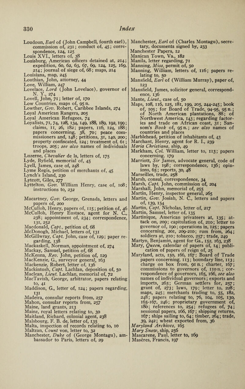 Loudoun, Earl of (John Campbell, fourth earl), commission of, 231; conduct of, 45; corre¬ spondence, 124, 125 Louis XVI., letters of, 38 Louisburg, American officers detained at, 214; expedition, 60, 62, 63, 67, 69, 124, 125, 169, 214; journal of siege of, 68; maps, 214 Louisiana, map, 245 Louthian, John, attorney, 44 Love, William, 247 Lovelace, Lord (John Lovelace), governor of N. Y., 274 Lovell, John, 71; letter of, 170 Low Countries, maps of, 95 n. Lowther, Gov. Robert, Caribbee Islands, 274 Loyal American Rangers, 205 Loyal American Refugees, 74 Loyalists, 71, 74, 128, 134, 149, 188, 189, 192,199; claims, 11, 26, 182; papers, 116, 124, 188; papers concerning, 38, 70; peace com¬ missioners and, 148; petitions, 31, 140, 200; property confiscated, 124; treatment of, 61; troops, 205; see also names of individuals and places Luzerne, Chevalier de la, letters of, 175 Lyde, Byfield, memorial of, 45 Lyell, James, case of, 248 Lyme Regis, petition of merchants of, 45 Lynch’s Island, 230 Lytcott, Giles, 277 Lyttelton, Gov. William Henry, case of, 108; instructions to, 232 Macartney, Gov. George, Grenada, letters and papers of, 200 McCulloh, Henry, papers of, 115; petition of, 46 McCulloh, Henry Eustace, agent for N. C., 238; appointment of, 234; correspondence, 131, 252 Macdonald', Capt., petition of, 68 McDonogh, Michael, letters of, 131 McGillwray, Capt. John, case of, 129; paper re¬ garding, 138 Mackaskell, Norman, appointment of, 274 Mackay, Samuel, petition of, 68 McKenna, Rev. John, petition of, 129 MacKenzie, G., surveyor general, 163 Mackenzie, Robert, letter of, 136 Mackintosh, Capt. Lachlan, deposition of, 50 Maclean, Lieut. Lachlan, memorial of, 72 MacTavish, George, arbitrator, papers relating to, 41 Maddison, G., letter of, 124; papers regarding, 131 Madeira, consular reports from, 257 Mahon, consular reports from, 257 Maine, land grants, 213 Mainz, royal letters relating to, 30 Maitland, Richard, colonial agent, 238 Malsbourg, F. B. de, letter of, 135 Malta, inspection of records relating to, 10 Maltzan, Count von, letter to, 32 Manchester, Duke of (George Montagu), am¬ bassador to Paris, letters of, 29 Manchester, Earl of (Charles Montagu), secre¬ tary, documents signed by, 233 Manchester Papers, 12 Manican Town, Va., 182 Manila, letter regarding, 71 Manning, Miss, permit of, 50 Manning, William, letters of, 116; papers re¬ lating to, 50 Mansfield, Earl of (William Murray), paper of, 123 Mansfield, James, solicitor general, correspond¬ ence, 136 Mante, Lieut., case of, 50 Maps, 108, 116, 125, 181, 199, 205, 244-245; book of, 105 ; for Board of Trade, 94-95, 95 n.; of North American plantations, 88; of Northwest America, 143 ; regarding factor¬ ies and trade on African coast, 31; San- som’s Book of, 95 n.; see also names of countries and places Marblehead, petition of inhabitants of, 43 Marchant, Henry, agent for R. I., 239 Maria Christiana, ship, 49 Markham, Col. William, letter to, 113; papers concerning, 179 Marriott, Sir James, advocate general, code of laws by, 198; correspondence, 136; opin¬ ions, 65; reports, 30, 48 Marseilles, trade, 258 Marsh, consul, correspondence, 34 Marsh, Capt. John, commission of, 204 Marshall, John, memorial of, 255 Martin, Henry, inspector general, 265 Martin, Gov. Josiah, N. C, letters and papers of, 139, 154 Martin, Capt. Nicholas, letter of, 217 Martin, Samuel, letter of, 135 Martinique, American privateers at, 135; at¬ tack on, 209; capitulation of, 210; letter to governor of, 190; operations in, 125; papers concerning, 201, 209-210; rum from, 264; soldiers at, 210; tobacco, 257; trade, 249 Martyn, Benjamin, agent for Ga., 152, 163, 238 Mary, Queen, calendar of papers of, 14; publi¬ cation of papers of reign of, 25 Maryland, acts, 150, 166, 167; Board of Trade papers concerning, 113; boundary line, 113; charge on box from, 91 n.; charter, 167; commissions to governors of, non.; cor¬ respondence of governors, 165, 166, see also names of individual governors; exports and imports, 263; German settlers for, 257; grant of, 273; laws, 179; letter to, 228; maps, 245; merchants trading to, 55, 182, 248; papers relating to, 76, 104, 105, 130, 165-167, 246; proprietary government of, 180; references to, 254; refugees of, 74; sessional papers, 166, 167; shipping returns, 167; ships sailing to, 64; timber, 264; trade, 39, 242; wheat exported from, 36 Maryland Archives, 165 Mary Snozv, ship, 256 Mascarene, Paul, letter to, 169 Maseres, Francis, 197