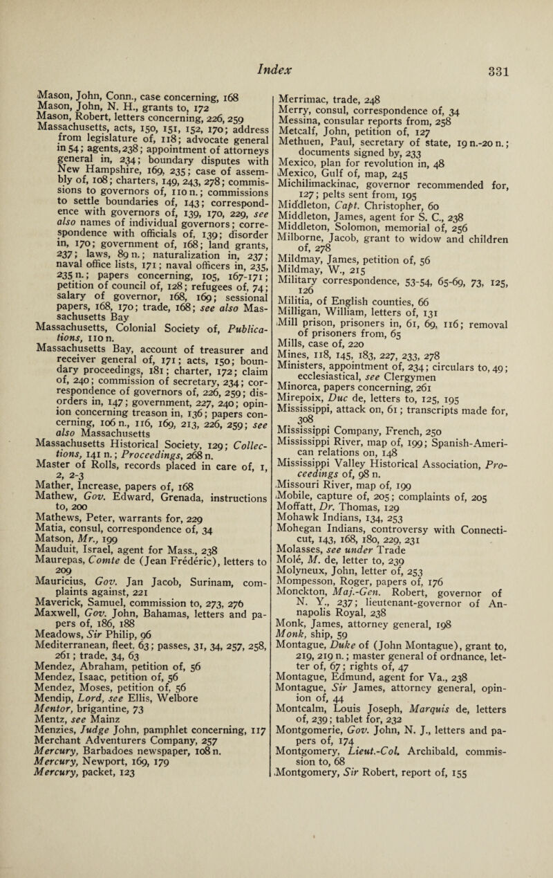 Mason, John, Conn., case concerning, 168 Mason, John, N. H., grants to, 172 Mason, Robert, letters concerning, 226, 259 Massachusetts, acts, 150, 151, 152, 170; address from legislature of, 118; advocate general m54> agents, 238; appointment of attorneys general in, 234; boundary disputes with New Hampshire, 169, 235; case of assem¬ bly of, 108; charters, 149, 243, 278; commis¬ sions to governors of, non.; commissions to settle boundaries of, 143; correspond¬ ence with governors of, 139, 170, 229, see also names of individual governors; corre¬ spondence with officials of, 139; disorder in, 170; government of, 168; land grants, 237 \ laws, 89 n.; naturalization in, 237; naval office lists, 171; naval officers in, 235, 235 n.; papers concerning, 105, 167-171; petition of council of, 128; refugees of, 74; salary of governor, 168, 169; sessional papers, 168, 170; trade, 168; see also Mas¬ sachusetts Bay Massachusetts, Colonial Society of, Publica¬ tions, non. Massachusetts Bay, account of treasurer and receiver general of, 171; acts, 150; boun¬ dary proceedings, 181; charter, 172; claim of, 240; commission of secretary, 234; cor¬ respondence of governors of, 226, 259; dis¬ orders in, 147; government, 227, 240; opin¬ ion concerning treason in, 136; papers con¬ cerning, 106 n., 116, 169, 213, 226, 259; see also Massachusetts Massachusetts Historical Society, 129; Collec¬ tions, 141 n.; Proceedings, 268 n. Master of Rolls, records placed in care of, 1, 2, 2-3 Mather, Increase, papers of, 168 Mathew, Gov. Edward, Grenada, instructions to, 200 Mathews, Peter, warrants for, 229 Matia, consul, correspondence of, 34 Matson, Mr., 199 Mauduit, Israel, agent for Mass., 238 Maurepas, Comte de (Jean Frederic), letters to 209 Mauritius, Gov. Jan Jacob, Surinam, com¬ plaints against, 221 Maverick, Samuel, commission to, 273, 276 Maxwell, Gov. John, Bahamas, letters and pa¬ pers of, 186, 188 Meadows, Sir Philip, 96 Mediterranean, fleet, 63; passes, 31, 34, 257, 258, 261; trade, 34, 63 Mendez, Abraham, petition of, 56 Mendez, Isaac, petition of, 56 Mendez, Moses, petition of, 56 Mendip, Lord, see Ellis, Welbore Mentor, brigantine, 73 Mentz, see Mainz Menzies, Judge John, pamphlet concerning, 117 Merchant Adventurers Company, 257 Mercury, Barbadoes newspaper, 108 n. Mercury, Newport, 169, 179 Mercury, packet, 123 Merrimac, trade, 248 Merry, consul, correspondence of, 34 Messina, consular reports from, 258 Metcalf, John, petition of, 127 Methuen, Paul, secretary of state, I9n.-20n.; documents signed by, 233 Mexico, plan for revolution in, 48 Mexico, Gulf of, map, 245 Michilimackinac, governor recommended for, 127; pelts sent from, 195 Middleton, Capt. Christopher, 60 Middleton, James, agent for S. C., 238 Middleton, Solomon, memorial of, 256 Milborne, Jacob, grant to widow and children of, 278 Mildmay, James, petition of, 56 Mildmay, W., 215 Military correspondence, 53-54, 65-69, 73, 125, 126 Militia, of English counties, 66 Milligan, William, letters of, 131 Mill prison, prisoners in, 61, 69, 116; removal of prisoners from, 65 Mills, case of, 220 Mines, 118, 145, 183, 227, 233, 278 Ministers, appointment of, 234; circulars to, 49; ecclesiastical, see Clergymen Minorca, papers concerning, 261 Mirepoix, Due de, letters to, 125, 195 Mississippi, attack on, 61; transcripts made for, 3°8 Mississippi Company, French, 250 Mississippi River, map of, 199; Spanish-Ameri¬ can relations on, 148 Mississippi Valley Historical Association, Pro¬ ceedings of, 98 n. Missouri River, map of, 199 Mobile, capture of, 205; complaints of, 205 Moffatt, Dr. Thomas, 129 Mohawk Indians, 134, 253 Mohegan Indians, controversy with Connecti¬ cut, 143, 168, 180, 229, 231 Molasses, see under Trade Mole, M. de, letter to, 239 Molyneux, John, letter of, 253 Mompesson, Roger, papers of, 176 Monckton, Maj.-Gen. Robert, governor of N. Y., 237; lieutenant-governor of An¬ napolis Royal, 238 Monk, James, attorney general, 198 Monk, ship, 59 Montague, Duke of (John Montague), grant to, 219, 219 n.; master general of ordnance, let¬ ter of, 67; rights of, 47 Montague, Edmund, agent for Va., 238 Montague, Sir James, attorney general, opin¬ ion of, 44 Montcalm, Louis Joseph, Marquis de, letters of, 239; tablet for, 232 Montgomerie, Gov. John, N. J., letters and pa¬ pers of, 174 Montgomery, Lieut.-Col. Archibald, commis¬ sion to, 68 Montgomery, Sir Robert, report of, 155