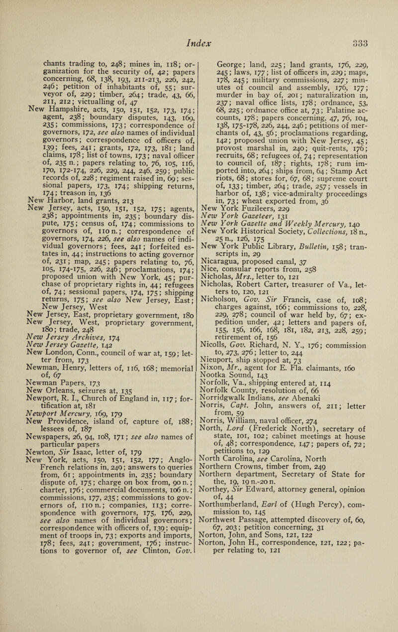 chants trading to, 248; mines in, 118; or¬ ganization for the security of, 42 ; papers concerning, 68, 138, 193, 211-213, 226, 242, 246; petition of inhabitants of, 55; sur¬ veyor of, 229; timber, 264; trade, 43, 66, 211, 212; victualling of, 47 New Hampshire, acts, 150, 151, 152, 173, 174; agent, 238; boundary disputes, 143, 169, 235; commissions, 173; correspondence of governors, 172, see also names of individual governors; correspondence of officers of, 139; fees, 241; grants, 172, 173, 181; land claims, 178; list of towns, 173; naval officer of, 235 n.; papers relating to, 76, 105, 116, 170, 172-174, 226> 229, 244, 246, 259; public records of, 228; regiment raised’ in, 69; ses¬ sional papers, 173, 174; shipping returns, 174; treason in, 136 New Harbor, land grants, 213 New Jersey, acts, 150, 151, 152, 175; agents, 238; appointments in, 235; boundary dis¬ pute, 175; census of, 174; commissions to governors of, non.; correspondence of governors, 174, 226, see also names of indi¬ vidual governors; fees, 241; forfeited es¬ tates in, 44; instructions to acting governor of, 231; map, 245; papers relating to, 76, 105, i74I75, 226, 246; proclamations, 174; proposed union with New York, 45; pur¬ chase of proprietary rights in, 44; refugees of, 74; sessional papers, 174, 175; shipping returns, 175; see also New Jersey, East; New Jersey, West New Jersey, East, proprietary government, 180 New Jersey, West, proprietary government, 180; trade, 248 New Jersey Archives, 174 New Jersey Gazette, 142 New London, Conn., council of war at, 159; let¬ ter from, 173 Newman, Henry, letters of, 116, 168; memorial of, 67 Newman Papers, 173 New Orleans, seizures at, 135 Newport, R. I., Church of England in, 117; for¬ tification at, 181 Newport Mercury, 169, 179 New Providence, island of, capture of, 188; lessees of, 187 Newspapers, 26, 94, 108, 171; see also names of particular papers Newton, Sir Isaac, letter of, 179 New York, acts, 150, 151, 152, 177; Anglo- French relations in, 249; answers to queries from, 61; appointments in, 235; boundary dispute of, 175; charge on box from, 90 n.; charter, 176; commercial documents, 106 n.; commissions, 177, 235; commissions to gov¬ ernors of, non.; companies, 113; corre¬ spondence with governors, 175, 176, 229, see also names of individual governors; correspondence with officers of, 139; equip¬ ment of troops in, 73; exports and imports, 178; fees, 241; government, 176; instruc¬ tions to governor of, see Clinton, Gov. George; land, 225; land grants, 176, 229, 245; laws, 177; list of officers in, 229; maps, 178, 245; military commissions, 227; min¬ utes of council and assembly, 176, 177; murder in bay of, 201; naturalization in, 237; naval office lists, 178; ordnance, 53, 68, 225; ordnance office at, 73; Palatine ac¬ counts, 178; papers concerning, 47, 76, 104, 138, 175-178, 226, 244, 246; petitions of mer¬ chants of, 43, 56; proclamations regarding, 142; proposed union with New Jersey, 45; provost marshal in, 240; quit-rents, 176; recruits, 68; refugees of, 74; representation to council of, 187; rights, 178; rum im¬ ported into, 264; ships from, 64; Stamp Act riots, 68; stores for, 67, 68; supreme court of, 133; timber, 264; trade, 257; vessels in harbor of, 138; vice-admiralty proceedings in, 73; wheat exported from, 36 New York Fuzileers, 229 New York Gazeteer, 131 New York Gazette and Weekly Mercury, 140 New York Historical Society, Collections, 18 n., 25 m, 126, 175 New York Public Library, Bulletin, 158; tran¬ scripts in, 29 Nicaragua, proposed canal, 37 Nice, consular reports from, 258 Nicholas, Mrs., letter to, 121 Nicholas, Robert Carter, treasurer of Va., let¬ ters to, 120, 121 Nicholson, Gov. Sir Francis, case of, 108; charges against, 166; commissions to, 228, 229, 278; council of war held by, 67; ex¬ pedition under, 42; letters and papers of, 155, 156, 166, 168, 181, 182, 213, 228, 259; retirement of, 156 Nicolls, Gov. Richard, N. Y., 176; commission to, 273, 276; letter to, 244 Nieuport, ship stopped at, 73 Nixon, Mr., agent for E. Fla. claimants, 160 Nootka Sound, 143 Norfolk, Va., shipping entered at, 114 Norfolk County, resolution of, 66 Norridgwalk Indians, see Abenaki Norris, Capt. John, answers of, 211; letter from, 59 Norris, William, naval officer, 274 North, Lord (Frederick North), secretary of state, 101, 102; cabinet meetings at house of, 48; correspondence, 147; papers of, 72; petitions to, 129 North Carolina, see Carolina, North Northern Crowns, timber from, 249 Northern department, Secretary of State for the, 19, 19 n.-20 n. Northey, Sir Edward, attorney general, opinion of, 44 Northumberland, Earl of (Hugh Percy), com¬ mission to, 145 Northwest Passage, attempted discovery of, 60, 67, 203; petition concerning, 31 Norton, John, and’ Sons, 121, 122 Norton, John H., correspondence, 121, 122; pa¬ per relating to, 121