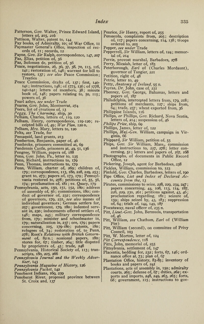 Patterson, Gov. Walter, Prince Edward Island, letters of, 215, 216 Pattison, Walter, patent to, 144 Pay books, of Admiralty, 10; of War Office, 11 Paymaster General’s Office, inspection of rec¬ ords of, 11; records, 12 Payne, Gov. Sir Ralph, correspondence, 147, 207 Paz, Elias, petition of, 56 Paz, Soloman de, petition of, 56 Peace, negotiations, 26, 36, 37, 38, 70, 115, 116, 141; restoration of, 148; warrant for bill to restore, 137; see also Peace Commission; Treaties Peace Commission, drafts of, 137; first, 140- 141; instructions, 148; of 1775, 136; of 1778, 141-142; letters of members, 38; minute book of, 148; papers relating to, 50, 115; powers of, 36 Pearl ashes, see under Trade Pearne, Gov. John, Montserrat, 274 Peers, list of creations of, 13 Peggy, The Charming, ship, 30 Pelham, Charles, letters of, 119, 120 Pelham, Henry, correspondence, 119-120; re¬ ceipted bills of, 49; War Plan, 120 n. Pelham, Mrs. Mary, letters to, 120 Pelts, see Trade, fur Pemaquid, land grants, 213 Pemberton, Benjamin, paper of, 46 Pembroke, prisoners committed at, 69 Pendennis Castle, prisoners at, 49, 51, 136 Pengree, William, papers of, 188 Penn, Gov. John, Pa., letter to, 135 Penn, Richard, instructions to, 179 Penn, Thomas, instructions to, 179 Penn, William, charter of, 269; children of, 179; correspondence, 113, 180, 228, 229, 253; grant to, 273; papers of, 173, 179; Pennsyl¬ vania restored to, 278; petitions of, 55, 56, 174; proclamation of, 181; vs. Quary, 179 Pennsylvania, acts, 150, 151, 152, 180; address of assembly of, 56; commissions, 180; con¬ duct of governor of, 232; correspondence of governors, 179, 231, see also names of individual governors; German settlers for, 257; government, 179, 180; indented serv¬ ant in, 230; inducements offered settlers of, 148; maps, 245; military correspondence from, 179; minister and schoolmaster in, 179; naturalization in, 237; ore, 179; papers concerning, 105, 179-180; patents, 180; refugees of, 74; restoration of, to Penn, 278; Root’s Relations with British Govern¬ ment of, 82 n.; sessional papers, 180; stores for, 67; timber, 264; title disputed by proprietors of, 45; trade, 248 Pennsylvania, Historical Society of, 113; tran¬ scripts, 180, 225, 266 Pennsylvania Journal and the Weekly Adver¬ tiser, 14.3 Pennsylvania Magazine of History, 126 Pennsylvania Packet, 142 Penobscot Indians, 169, 239 Penobscot River, proposed province between St. Croix and, 137 Penrice, Sir Henry, report of, 255 Pensacola, complaints from, 205; description of, 117; papers concerning, 114, 138; troops ordered to, 205 Pepper, see under Trade Pepperrell, Sir William, letters of, 124; memor¬ ial of, 214 Perrie, provost marshal, Barbadoes, 278 Perry, Micaiah, letter of, 183 Peterborough, Earl of (Charles Mordaunt), governor of Tangier, 221 Petition, right of, 48 Petrie, letter to, 49 Petty, Anatomy of Ireland, 95 n. Peyras, Dr. John, case of, 231 Phenney, Gov. George, Bahamas, letters and papers of, 187 Philadelphia, intercepted letters from, 179, 218; petitions of merchants, 127; ships from, 64; trade, 257; wheat exported from, 36 Philippine Islands, 116 Philips, or Phillips, Gov. Richard, Nova Scotia, letters of, 214; suspension of, 46 Philips Prize, ship, 69 Phillips, James, letter of, 122 Phillips, Maj.-Gen. William, campaign in Vir¬ ginia, 66 Phippard, Sir William, petition of, 55 Phips, Gov. Sir William, Mass., commission and instructions to, 227, 278; letter con¬ cerning, 51; letters and papers of, 167, 168 Photographs, of documents in Public Record Office, 12 Pickering, Joseph, agent for Barbadoes, 238 Pickles, William, commission to, 123 Pinfold, Gov. Charles, Barbadoes, letters of, 190 Pipe Office, List and Index of Declared Ac¬ counts from the, 13 Pirates, commissions to seize, 228, 229, 234, 247; papers concerning, 44, 108, 113, 114, 187, 228, 229, 230, 261; petitions against, 43, 46; proclamation regarding, 181; seizure of, 159; ships seized by, 43, 183; suppression of, 64; trials of, 144, 149, 187 Piscataway, naval officer of, 235 n. Pitt, Lieut.-Gov. John, Bermuda, transportation of, 46 Pitt, William, see Chatham, Earl of (William Pitt) Pitt, William (second), on committee of Privy Council, 103 Pitt, W. Morton, letter of, 124 Pitt Correspondence, 118 Pitts, John, memorial of, 255 Pittsylvania, settlement of, 147 Placentia, bedding for, 232; forts, 67, 146; ord¬ nance office at, 73; plan of, 67 Plantation Office, history, 83-85; inventory of books and papers of, 241 Plantations, acts of assembly in, 150; admiralty courts, 265; defense of, 67; duties, 262; ex¬ ports and imports, 248, 249, 263, 265; forts, 68; government, 115; instructions to gov-