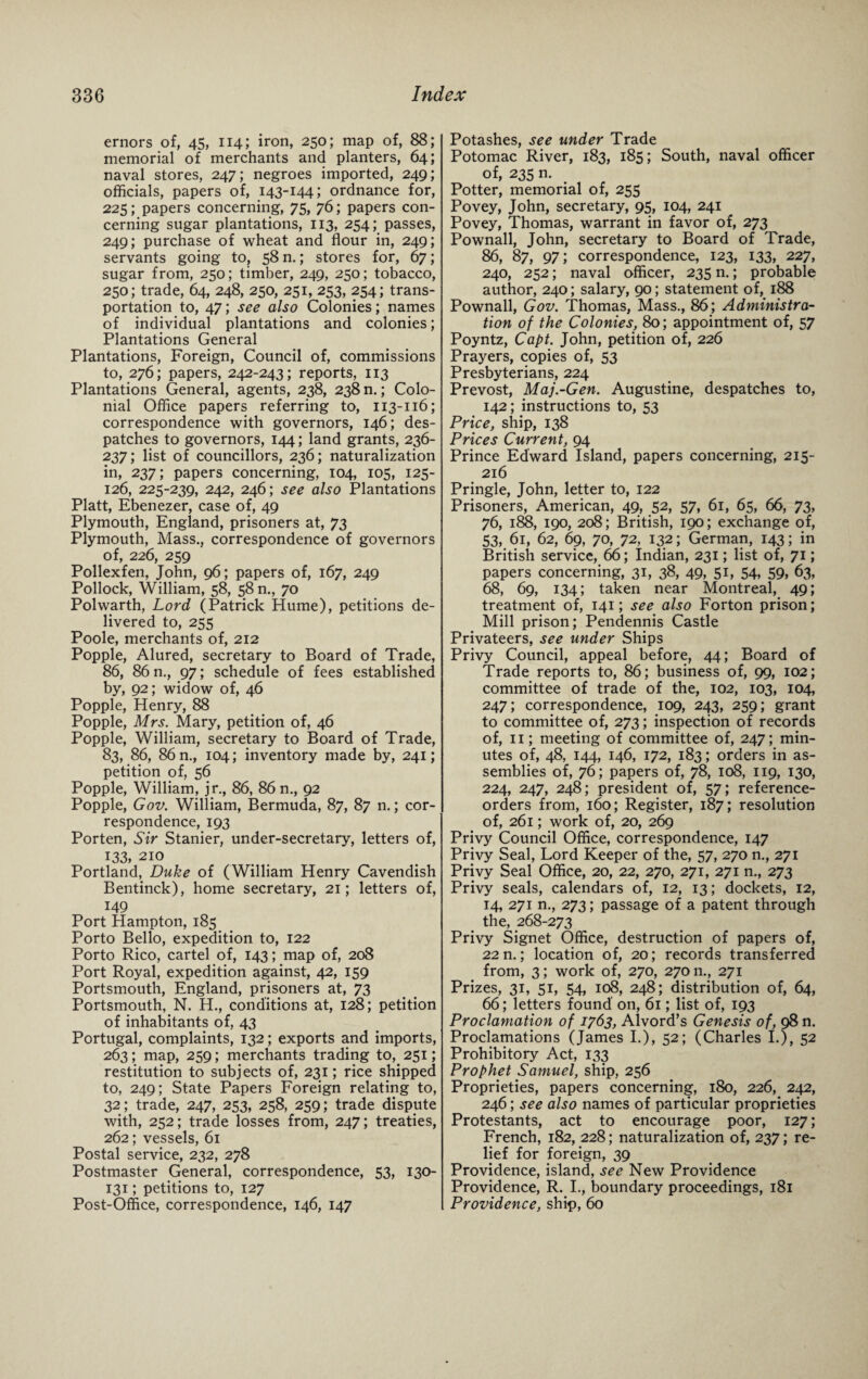 ernors of, 45, 114; iron, 250; map of, 88; memorial of merchants and planters, 64; naval stores, 247; negroes imported, 249; officials, papers of, 143-144; ordnance for, 225; papers concerning, 75, 76; papers con¬ cerning sugar plantations, 113, 254; passes, 249; purchase of wheat and flour in, 249; servants going to, 58 n.; stores for, 67; sugar from, 250; timber, 249, 250; tobacco, 250; trade, 64, 248, 250, 251, 253, 254; trans¬ portation to, 47; see also Colonies; names of individual plantations and colonies; Plantations General Plantations, Foreign, Council of, commissions to, 276; papers, 242-243; reports, 113 Plantations General, agents, 238, 238 n.; Colo¬ nial Office papers referring to, 113-116; correspondence with governors, 146; des¬ patches to governors, 144; land grants, 236- 237; list of councillors, 236; naturalization in, 237; papers concerning, 104, 105, 125- 126, 225-239, 242, 246; see also Plantations Platt, Ebenezer, case of, 49 Plymouth, England, prisoners at, 73 Plymouth, Mass., correspondence of governors of, 226, 259 Pollexfen, John, 96; papers of, 167, 249 Pollock, William, 58, 58 n., 70 Polwarth, Lord (Patrick Hume), petitions de¬ livered to, 255 Poole, merchants of, 212 Popple, Alured, secretary to Board of Trade, 86, 86 n., 97; schedule of fees established by, 92; widow of, 46 Popple, Henry, 88 Popple, Mrs. Mary, petition of, 46 Popple, William, secretary to Board of Trade, 83, 86, 86 n., 104; inventory made by, 241; petition of, 56 Popple, William, jr., 86, 86 n., 92 Popple, Gov. William, Bermuda, 87, 87 n.; cor¬ respondence, 193 Porten, Sir Stanier, under-secretary, letters of, 133, 210 Portland, Duke of (William Henry Cavendish Bentinck), home secretary, 21; letters of, 149 Port Hampton, 185 Porto Bello, expedition to, 122 Porto Rico, cartel of, 143; map of, 208 Port Royal, expedition against, 42, 159 Portsmouth, England, prisoners at, 73 Portsmouth, N. H., conditions at, 128; petition of inhabitants of, 43 Portugal, complaints, 132; exports and imports, 263; map, 259; merchants trading to, 251; restitution to subjects of, 231; rice shipped to, 249; State Papers Foreign relating to, 32; trade, 247, 253, 258, 259; trade dispute with, 252; trade losses from, 247; treaties, 262; vessels, 61 Postal service, 232, 278 Postmaster General, correspondence, 53, 130- 131; petitions to, 127 Post-Office, correspondence, 146, 147 Potashes, see under Trade Potomac River, 183, 185; South, naval officer of, 235 n. Potter, memorial of, 255 Povey, John, secretary, 95, 104, 241 Povey, Thomas, warrant in favor of, 273 Pownall, John, secretary to Board of Trade, 86, 87, 97; correspondence, 123, 133, 227, 240, 252; naval officer, 235 n.; probable author, 240; salary, 90; statement of, 188 Pownall, Gov. Thomas, Mass., 86; Administra¬ tion of the Colonies, 80; appointment of, 57 Poyntz, Capt. John, petition of, 226 Prayers, copies of, 53 Presbyterians, 224 Prevost, Maj.-Gen. Augustine, despatches to, 142; instructions to, 53 Price, ship, 138 Prices Current, 94 Prince Edward Island, papers concerning, 215- 216 Pringle, John, letter to, 122 Prisoners, American, 49, 52, 57, 61, 65, 66, 73, 76, 188, 190, 208; British, 190; exchange of, 53, 61, 62, 69, 70, 72, 132; German, 143; in British service, 66; Indian, 231; list of, 71; papers concerning, 31, 38, 49, 51, 54, 59, 63, 68, 69, 134; taken near Montreal, 49; treatment of, 141; see also Forton prison; Mill prison; Pendennis Castle Privateers, see under Ships Privy Council, appeal before, 44; Board of Trade reports to, 86; business of, 99, 102; committee of trade of the, 102, 103, 104, 247; correspondence, 109, 243, 259; grant to committee of, 273; inspection of records of, 11; meeting of committee of, 247; min¬ utes of, 48, 144, 146, 172, 183; orders in as¬ semblies of, 76; papers of, 78, 108, 119, 130, 224, 247, 248; president of, 57; reference- orders from, 160; Register, 187; resolution of, 261; work of, 20, 269 Privy Council Office, correspondence, 147 Privy Seal, Lord Keeper of the, 57, 270 n., 271 Privy Seal Office, 20, 22, 270, 271, 271 n., 273 Privy seals, calendars of, 12, 13; dockets, 12, 14, 271 n., 273; passage of a patent through the, 268-273 Privy Signet Office, destruction of papers of, 22 n.; location of, 20; records transferred from, 3; work of, 270, 270 m, 271 Prizes, 31, 51, 54, 108, 248; distribution of, 64, 66; letters found' on, 61; list of, 193 Proclamation of 1763, Alvord’s Genesis of, 98 n. Proclamations (James I.), 52; (Charles I.), 52 Prohibitory Act, 133 Prophet Samuel, ship, 256 Proprieties, papers concerning, 180, 226, 242, 246; see also names of particular proprieties Protestants, act to encourage poor, 127; French, 182, 228; naturalization of, 237; re¬ lief for foreign, 39 Providence, island, see New Providence Providence, R. I., boundary proceedings, 181 Providence, ship, 60