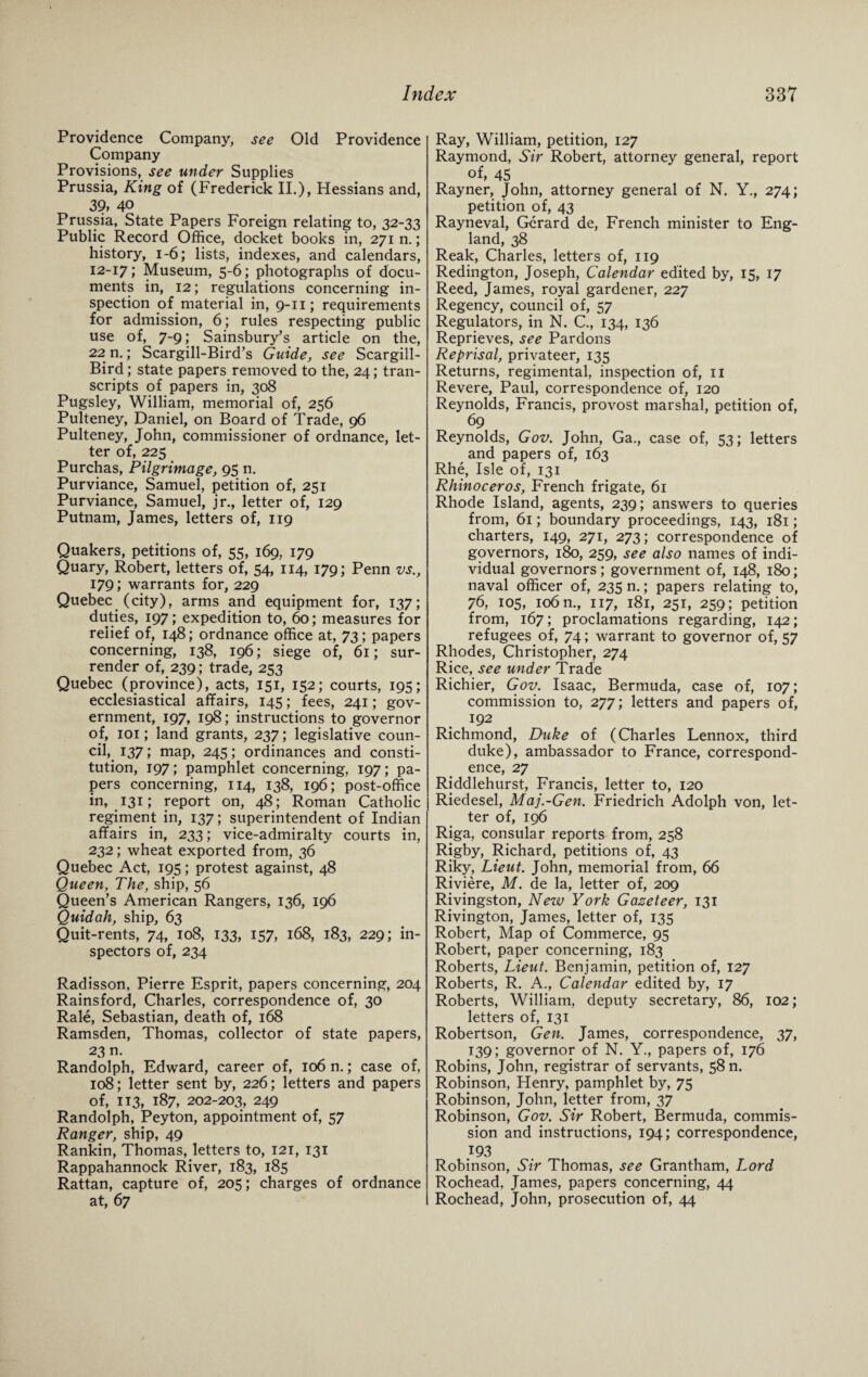 Providence Company, see Old Providence Company Provisions, see under Supplies Prussia, King of (Frederick II.), Hessians and, 39, 40 Prussia, State Papers Foreign relating to, 32-33 Public Record Office, docket books in, 271 n.; history, 1-6; lists, indexes, and calendars, 12-17; Museum, 5-6; photographs of docu¬ ments in, 12; regulations concerning in¬ spection of material in, 9-11; requirements for admission, 6; rules respecting public use of, 7-9; Sainsbury’s article on the, 22 n.; Scargill-Bird’s Guide, see Scargill- Bird; state papers removed to the, 24; tran¬ scripts of papers in, 308 Pugsley, William, memorial of, 256 Pulteney, Daniel, on Board of Trade, 96 Pulteney, John, commissioner of ordnance, let¬ ter of, 225 Purchas, Pilgrimage, 95 n. Purviance, Samuel, petition of, 251 Purviance, Samuel, jr., letter of, 129 Putnam, James, letters of, 119 Quakers, petitions of, 55, 169, 179 Quary, Robert, letters of, 54, 114, 179; Penn vs., 179; warrants for, 229 Quebec (city), arms and equipment for, 137; duties, 197; expedition to, 60; measures for relief of, 148; ordnance office at, 73; papers concerning, 138, 196; siege of, 61; sur¬ render of, 239; trade, 253 Quebec (province), acts, 151, 152; courts, 195; ecclesiastical affairs, 145; fees, 241; gov¬ ernment, 197, 198; instructions to governor of, 101; land grants, 237; legislative coun¬ cil, 137; map, 245; ordinances and consti¬ tution, 197; pamphlet concerning, 197; pa¬ pers concerning, 114, 138, 196; post-office in, 131; report on, 48; Roman Catholic regiment in, 137; superintendent of Indian affairs in, 233; vice-admiralty courts in, 232; wheat exported from, 36 Quebec Act, 195; protest against, 48 Queen, The, ship, 56 Queen’s American Rangers, 136, 196 Quidah, ship, 63 Quit-rents, 74, 108, 133, 157, 168, 183, 229; in¬ spectors of, 234 Radisson, Pierre Esprit, papers concerning, 204 Rainsford, Charles, correspondence of, 30 Rale, Sebastian, death of, 168 Ramsden, Thomas, collector of state papers, 23 n. Randolph, Edward, career of, 106 n.; case of, 108; letter sent by, 226; letters and papers of, 113, 187, 202-203, 249 Randolph, Peyton, appointment of, 57 Ranger, ship, 49 Rankin, Thomas, letters to, 121, 131 Rappahannock River, 183, 185 Rattan, capture of, 205; charges of ordnance at, 67 Ray, William, petition, 127 Raymond, Sir Robert, attorney general, report of, 45 Rayner, John, attorney general of N. Y., 274; petition of, 43 Rayneval, Gerard de, French minister to Eng¬ land, 38 Reak, Charles, letters of, 119 Redington, Joseph, Calendar edited by, 15, 17 Reed, James, royal gardener, 227 Regency, council of, 57 Regulators, in N. C., 134, 136 Reprieves, see Pardons Reprisal, privateer, 135 Returns, regimental, inspection of, 11 Revere, Paul, correspondence of, 120 Reynolds, Francis, provost marshal, petition of, 69 Reynolds, Gov. John, Ga., case of, 53; letters and papers of, 163 Rhe, Isle of, 131 Rhinoceros, French frigate, 61 Rhode Island, agents, 239; answers to queries from, 61; boundary proceedings, 143, 181; charters, 149, 271, 273; correspondence of governors, 180, 259, see also names of indi¬ vidual governors; government of, 148, 180; naval officer of, 235 n.; papers relating to, 76, 105, 106 n., 117, 181, 251, 259; petition from, 167; proclamations regarding, 142; refugees of, 74; warrant to governor of, 57 Rhodes, Christopher, 274 Rice, see under Trade Richier, Gov. Isaac, Bermuda, case of, 107; commission to, 277; letters and papers of, 192 Richmond, Duke of (Charles Lennox, third duke), ambassador to France, correspond¬ ence, 27 Riddlehurst, Francis, letter to, 120 Riedesel, Maj.-Gen. Friedrich Adolph von, let¬ ter of, 196 Riga, consular reports from, 258 Rigby, Richard, petitions of, 43 Riky, Lieut. John, memorial from, 66 Riviere, M. de la, letter of, 209 Rivingston, New York Gazeteer, 131 Rivington, James, letter of, 135 Robert, Map of Commerce, 95 Robert, paper concerning, 183 Roberts, Lieut. Benjamin, petition of, 127 Roberts, R. A., Calendar edited by, 17 Roberts, William, deputy secretary, 86, 102; letters of, 131 Robertson, Gen. James, correspondence, 37, 139; governor of N. Y., papers of, 176 Robins, John, registrar of servants, 58 n. Robinson, Henry, pamphlet by, 75 Robinson, John, letter from, 37 Robinson, Gov. Sir Robert, Bermuda, commis¬ sion and instructions, 194; correspondence, 193 Robinson, Sir Thomas, see Grantham, Lord Rochead, James, papers concerning, 44 Rochead, John, prosecution of, 44