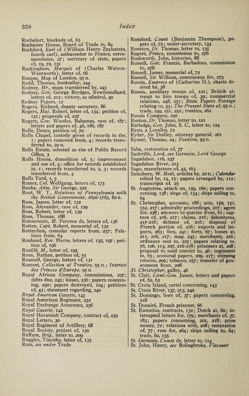 Rochefort, blockade of, 63 Rochester House, Board of Trade in, 84 Rochford, Earl of (William Henry Zuylestein, fourth earl), ambassador to France, corre¬ spondence, 27; secretary of state, papers of, 19, 72, 131 Rockingham, Marquis of (Charles Watson- Wentworth), letter of, 66 Rocque, Map of London, 95 n. Rodd, Thomas, bookseller, 244 Rodney, Mr., maps transferred by, 245 Rodney, Gov. George Brydges, Newfoundland, letters of, 212; victory, as admiral, 49 Rodney Papers, 12 Rogers, Richard, deputy secretary, 86 Rogers, Maj. Robert, letter of, 134; petition of, 131; proposals of, 227 Rogers, Gov. Woodes, Bahamas, case of, 187; letters and papers of, 46, 186, 187 Rolle, Denys, petition of, 72 Rolls Chapel, custody given of records in the, 1; papers removed from, 4; records trans¬ ferred to, 22 n. Rolls Estate, selected as site of Public Record Office, 3 Rolls House, demolition of, 5; improvement and use of, 4; office for records established in, 1; records transferred to, 2, 3; records transferred from, 4 Rolls Yard, 1, 3 Romer, Col. Wolfgang, letters of, 173 Rooke, A dm. Sir George, 222 Root, W. T., Relations of Pennsylvania with the British Government, 1696-1765, 82 n. Rose, James, letter of, 122 Ross, Alexander, case of, 129 Ross, Robert, letter of, 139 Ross, Thomas, 188 Rotencreutz, M. Feronee de, letters of, 136 Rotten, Capt. Robert, memorial of, 132 Rotterdam, consular reports from, 257; Pala¬ tines from, 64 Roubaud, Rev. Pierre, letters of, 135, 197; peti¬ tion of, 196 Rouille, M.j letter of, 195 Rous, Nathan, petition of, 55 Roussell, George, letters of, 131 Rousset, Collection of Treaties, 95 n.; Interest des Princes d’Europe, 95 n. Royal African Company, commissions, 227; debts due, 249; losses, 256; papers concern¬ ing, 250; papers destroyed, 104; petitions of, 43; statement regarding, 240 Royal American Gazette, 143 Royal American Regiment, 232 Royal Exchange Assurance, 256 Royal Gazette, 142 Royal Havannah Company, contract of, 239 Royal Letters, 30 Royal Regiment of Artillery, 68 Royal Society, project of, 130 Ruffane, Brig., letter to, 209 Ruggles, Timothy, letter of, 135 Rum, see under Trade Rumford, Count (Benjamin Thompson), pa¬ pers of, 72; under-secretary, 133 Runston, Dr. Thomas, letter to, 135 Rupert, Prince, commission to, 276 Rushworth, John, historian, 88 Russell, Gov. Francis, Barbadoes, commission to, 278 Russell, James, memorial of, 72 Russell, Sir William, commission for, 275 Russia, Empress of (Catharine II.), charts de¬ sired by, 38 Russia, auxiliary troops of, 121; British at¬ tempt to hire troops of, 39; commercial relations, 248, 251; State Papers Foreign relating to, 33; The Present State of, 95 n.; trade, 249, 251, 252; treaties, 262 Russia Company, 250 Ruston, Dr. Thomas, letter to, 121 Rutledge, Gov. John, S. C., letter to, 124 Ryan, a Loyalist, 72 Ryder, Sir Dudley, attorney general, 261 Rymer, Thomas, 24; Foedera, 95 n. Saba, restoration of, 77 Sackville, Lord, see Germain, Lord George Sagadahoc, 116, 237 Sagadahoc River, 213 Sago, manufacture of, 45, 163 Sainsbury, W. Noel, articles by, 22 n.; Calendar edited by, 14, 15; papers arranged by, 112; transcripts of, 25 St. Augustine, attack on, 159, 160; papers con¬ cerning, 138; siege of, 154; ships sailing to, 64 St. Christopher, accounts, 186; acts, 150, 151, 152, 217; admiralty proceedings, 217; agent for, 238; answers to queries from, 61; cap¬ ture of, 216, 217; claims, 216; debentures, 217-218; defense of, 216; disposal of French portion of, 216; exports and im¬ ports, 263; fees, 241; forts, 67; losses at, 211, 216, 217; map, 245; merchants, 216; ordnance sent to, 225; papers relating to, 76, 106, 113, 207, 216-218; prisoners at, 208; proposal to send convict to, 46; regiments in, 65; sessional papers, 209, 217; shipping returns, 209; tobacco, 257; transfer of gov¬ ernment from, 208 St. Christopher, galley, 46 St. Clair, Lieut.-Gen. James, letters and papers of, 62, 63 St. Croix Island, cartel concerning, 143 St. Croix River, 137, 213, 240 St. Domingo, laws of, 37; papers concerning, 218 St. Douaire, French prisoner, 66 St. Eustatius, contracts, 132; Dutch at, 60; in¬ tercepted letters for, 179; merchants of, 37, 183; papers concerning, 201, 218; prize money, 72; relations with, 208; restoration of, 77; rum for, 264; ships sailing to, 64; trade, 60, 135 St. Germain, Comte de, letter to, 114 St. John, Henry, see Bolingbroke, Viscount