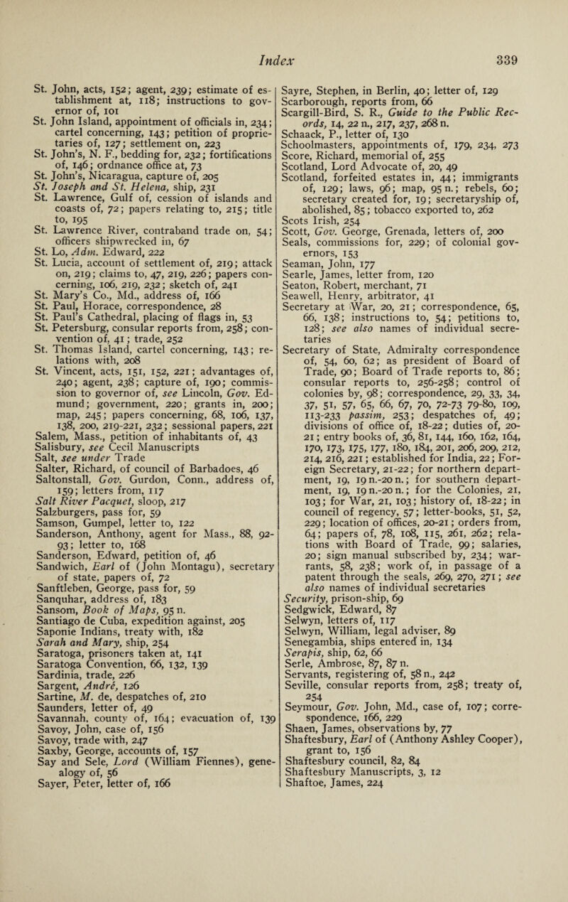 St. John, acts, 152; agent, 239; estimate of es¬ tablishment at, 118; instructions to gov¬ ernor of, 101 St. John Island, appointment of officials in, 234; cartel concerning, 143; petition of proprie¬ taries of, 127; settlement on, 223 St. John’s, N. F., bedding for, 232; fortifications of, 146; ordnance office at, 73 St. John’s, Nicaragua, capture of, 205 St. Joseph and St. Helena, ship, 231 St. Lawrence, Gulf of, cession of islands and coasts of, 72; papers relating to, 215; title to, 195 St. Lawrence River, contraband trade on, 54; officers shipwrecked in, 67 St. Lo, A dm. Edward, 222 St. Lucia, account of settlement of, 219; attack on, 219; claims to, 47, 219, 226; papers con¬ cerning, 106, 219, 232; sketch of, 241 St. Mary’s Co., Md., address of, 166 St. Paul, Horace, correspondence, 28 St. Paul’s Cathedral, placing of flags in, 53 St. Petersburg, consular reports from, 258; con¬ vention of, 41; trade, 252 St. Thomas Island, cartel concerning, 143; re¬ lations with, 208 St. Vincent, acts, 151, 152, 221; advantages of, 240; agent, 238; capture of, 190; commis¬ sion to governor of, see Lincoln, Gov. Ed¬ mund; government, 220; grants in, 200; map, 245; papers concerning, 68, 106, 137, 138, 200, 219-221, 232; sessional papers, 221 Salem, Mass., petition of inhabitants of, 43 Salisbury, see Cecil Manuscripts Salt, see under Trade Salter, Richard, of council of Barbadoes, 46 Saltonstall, Gov. Gurdon, Conn., address of, 159; letters from, 117 Salt River Pacquet, sloop, 217 Salzburgers, pass for, 59 Samson, Gumpel, letter to, 122 Sanderson, Anthony, agent for Mass., 88, 92- 93; letter to, 168 Sanderson, Edward, petition of, 46 Sandwich, Earl of (John Montagu), secretary of state, papers of, 72 Sanftleben, George, pass for, 59 Sanquhar, address of, 183 Sansom, Book of Maps, 95 n. Santiago de Cuba, expedition against, 205 Saponie Indians, treaty with, 182 Sarah and Mary, ship, 254 Saratoga, prisoners taken at, 141 Saratoga Convention, 66, 132, 139 Sardinia, trade, 226 Sargent, Andre, 126 Sartine, M. de, despatches of, 210 Saunders, letter of, 49 Savannah, county of, 164; evacuation of, 139 Savoy, John, case of, 156 Savoy, trade with, 247 Saxby, George, accounts of, 157 Say and Sele, I^ord (William Fiennes), gene¬ alogy of, 56 Sayer, Peter, letter of, 166 Sayre, Stephen, in Berlin, 40; letter of, 129 Scarborough, reports from, 66 Scargill-Bird, S. R., Guide to the Public Rec¬ ords, 14, 22 n., 217, 237, 268 n. Schaack, P., letter of, 130 Schoolmasters, appointments of, 179, 234, 273 Score, Richard, memorial of, 255 Scotland, Lord Advocate of, 20, 49 Scotland, forfeited estates in, 44; immigrants of, 129; laws, 96; map, 95 n.; rebels, 60; secretary created for, 19; secretaryship of, abolished, 85; tobacco exported to, 262 Scots Irish, 254 Scott, Gov. George, Grenada, letters of, 200 Seals, commissions for, 229; of colonial gov¬ ernors, 153 Seaman, John, 177 Searle, James, letter from, 120 Seaton, Robert, merchant, 71 Seawell, Henry, arbitrator, 41 Secretary at War, 20, 21; correspondence, 65, 66, 138; instructions to, 54; petitions to, 128; see also names of individual secre¬ taries Secretary of State, Admiralty correspondence of, 54, 60, 62; as president of Board of Trade, 90; Board of Trade reports to, 86; consular reports to, 256-258; control of colonies by, 98; correspondence, 29, 33, 34, 37, 5L 57, 65, 66, 67, 70, 72-73 79-&>, 109, 113-233 passim, 253; despatches of, 49; divisions of office of, 18-22; duties of, 20- 21; entry books of, 36, 81, 144, 160, 162, 164, 170, 173, 175, 177, 180, 184, 201, 206, 209, 212, 214, 216, 221; established for India, 22; For¬ eign Secretary, 21-22; for northern depart¬ ment, 19, 19 n.-20 n.; for southern depart¬ ment, 19, I9n.-20n.; for the Colonies, 21, 103; for War, 21, 103; history of, 18-22; in council of regency, 57; letter-books, 51, 52, 229; location of offices, 20-21; orders from, 64; papers of, 78, 108, 115, 261, 262; rela¬ tions with Board of Trade, 99; salaries, 20; sign manual subscribed by, 234; war¬ rants, 58, 238; work of, in passage of a patent through the seals, 269, 270, 271; see also names of individual secretaries Security, prison-ship, 69 Sedgwick, Edward, 87 Selwyn, letters of, 117 Selwyn, William, legal adviser, 89 Senegambia, ships entered' in, 134 Serapis, ship, 62, 66 Serle, Ambrose, 87, 87 n. Servants, registering of, 58 n., 242 Seville, consular reports from, 258; treaty of, 254 Seymour, Gov. John, Md., case of, 107; corre¬ spondence, 166, 229 Shaen, James, observations by, 77 Shaftesbury, Earl of (Anthony Ashley Cooper), grant to, 156 Shaftesbury council, 82, 84 Shaftesbury Manuscripts, 3, 12 Shaftoe, James, 224