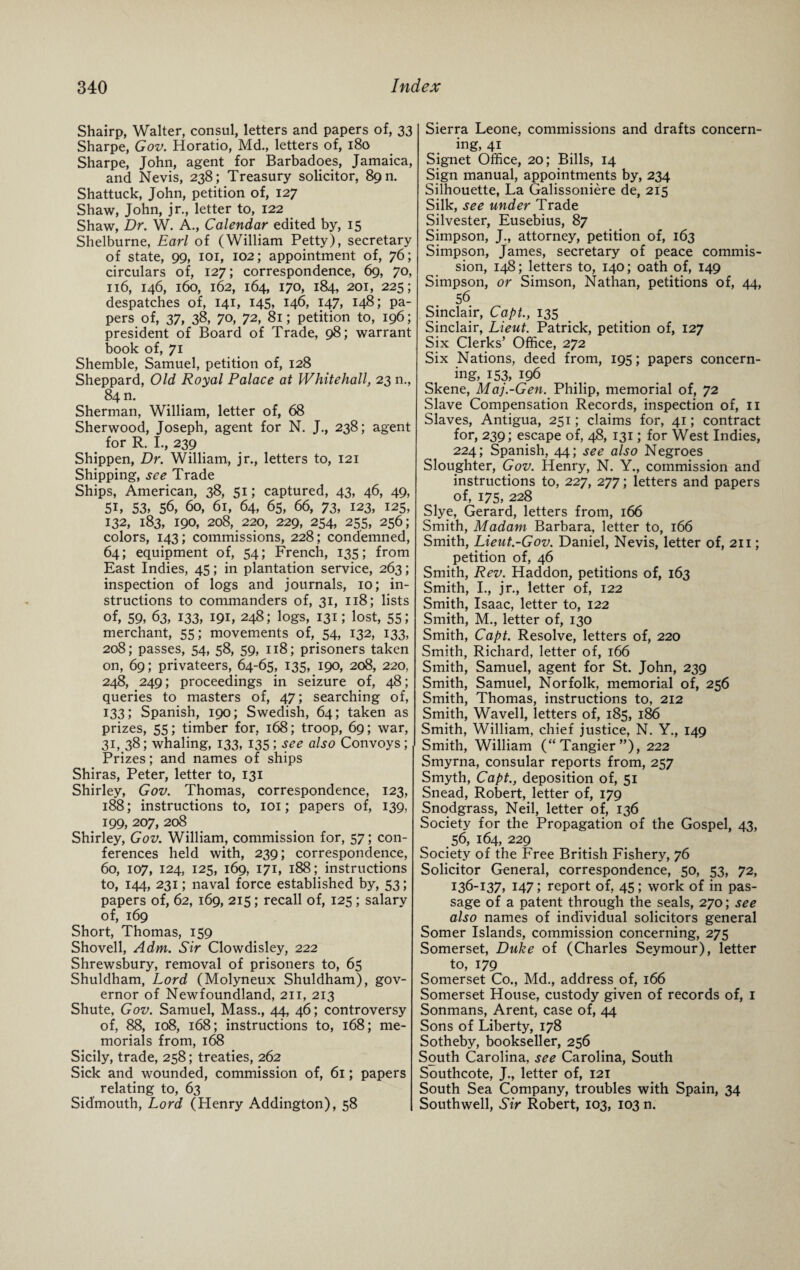 Shairp, Walter, consul, letters and papers of, 33 Sharpe, Gov. Horatio, Md., letters of, 180 Sharpe, John, agent for Barbadoes, Jamaica, and Nevis, 238; Treasury solicitor, 89 m Shattuck, John, petition of, 127 Shaw, John, jr., letter to, 122 Shaw, Dr. W. A., Calendar edited by, 15 Shelburne, Earl of (William Petty), secretary of state, 99, 101, 102; appointment of, 76; circulars of, 127; correspondence, 69, 70, 116, 146, 160, 162, 164, 170, 184, 201, 225; despatches of, 141, 145, 146, 147, 148; pa¬ pers of, 37, 38, 70, 72, 81; petition to, 196; president of Board of Trade, 98; warrant book of, 71 Shemble, Samuel, petition of, 128 Sheppard, Old Royal Palace at Whitehall, 23 n., 84 n. Sherman, William, letter of, 68 Sherwood, Joseph, agent for N. J., 238; agent for R. I., 239 Shippen, Dr. William, jr., letters to, 121 Shipping, see Trade Ships, American, 38, 51; captured, 43, 46, 49, 5i, 53, 56, 60, 61, 64, 65, 66, 73, 123, 125, 132, 183, 190, 208, 220, 229, 254, 255, 256; colors, 143; commissions, 228; condemned, 64; equipment of, 54; French, 135; from East Indies, 45; in plantation service, 263; inspection of logs and journals, 10; in¬ structions to commanders of, 31, 118; lists of, 59, 63, 133, 191, 248; logs, 131; lost, 55; merchant, 55; movements of, 54, 132, 133, 208; passes, 54, 58, 59, 118; prisoners taken on, 69; privateers, 64-65, 135, 190, 208, 220, 248, 249; proceedings in seizure of, 48; queries to masters of, 47; searching of, 133; Spanish, 190; Swedish, 64; taken as prizes, 55; timber for, 168; troop, 69; war, 31, 38; whaling, 133, 135; see also Convoys; Prizes; and names of ships Shiras, Peter, letter to, 131 Shirley, Gov. Thomas, correspondence, 123, 188; instructions to, 101; papers of, 139, 199, 207, 208 Shirley, Gov. William, commission for, 57; con¬ ferences held with, 239; correspondence, 60, 107, 124, 125, 169, 171, 188; instructions to, 144, 231; naval force established by, 53; papers of, 62, 169, 215; recall of, 125 ; salary of, 169 Short, Thomas, 159 Shovell, Adm. Sir Clowdisley, 222 Shrewsbury, removal of prisoners to, 65 Shuldham, Lord (Molyneux Shuldham), gov¬ ernor of Newfoundland, 211, 213 Shute, Gov. Samuel, Mass., 44, 46; controversy of, 88, 108, 168; instructions to, 168; me¬ morials from, 168 Sicily, trade, 258; treaties, 262 Sick and wounded, commission of, 61; papers relating to, 63 Sid'mouth, Lord (Henry Addington), 58 Sierra Leone, commissions and drafts concern¬ ing, 41 Signet Office, 20; Bills, 14 Sign manual, appointments by, 234 Silhouette, La Galissoniere de, 215 Silk, see under Trade Silvester, Eusebius, 87 Simpson, J., attorney, petition of, 163 Simpson, James, secretary of peace commis¬ sion, 148; letters to, 140; oath of, 149 Simpson, or Simson, Nathan, petitions of, 44, 56 Sinclair, Capt., 135 Sinclair, Lieut. Patrick, petition of, 127 Six Clerks’ Office, 272 Six Nations, deed from, 195; papers concern¬ ing, 153, 196 Skene, Maj.-Gen. Philip, memorial of, 72 Slave Compensation Records, inspection of, 11 Slaves, Antigua, 251; claims for, 41; contract for, 239; escape of, 48, 131; for West Indies, 224; Spanish, 44; see also Negroes Sloughter, Gov. Henry, N. Y., commission and instructions to, 227, 277; letters and papers of, 175, 228 Slye, Gerard, letters from, 166 Smith, Madam Barbara, letter to, 166 Smith, Lieut.-Gov. Daniel, Nevis, letter of, 211; petition of, 46 Smith, Rev. Haddon, petitions of, 163 Smith, I., jr., letter of, 122 Smith, Isaac, letter to, 122 Smith, M., letter of, 130 Smith, Capt. Resolve, letters of, 220 Smith, Richard, letter of, 166 Smith, Samuel, agent for St. John, 239 Smith, Samuel, Norfolk, memorial of, 256 Smith, Thomas, instructions to, 212 Smith, Wavell, letters of, 185, 186 Smith, William, chief justice, N. Y., 149 Smith, William (“Tangier”), 222 Smyrna, consular reports from, 257 Smyth, Capt., deposition of, 51 Snead, Robert, letter of, 179 Snodgrass, Neil, letter of, 136 Society for the Propagation of the Gospel, 43, 56, 164, 229 Society of the Free British Fishery, 76 Solicitor General, correspondence, 50, 53, 72, I36-i37, 147; report of, 45; work of in pas¬ sage of a patent through the seals, 270; see also names of individual solicitors general Somer Islands, commission concerning, 275 Somerset, Duke of (Charles Seymour), letter to, 179 Somerset Co., Md., address of, 166 Somerset House, custody given of records of, 1 Sonmans, Arent, case of, 44 Sons of Liberty, 178 Sotheby, bookseller, 256 South Carolina, see Carolina, South Southcote, J., letter of, 121 South Sea Company, troubles with Spain, 34 Southwell, Sir Robert, 103, 103 n.