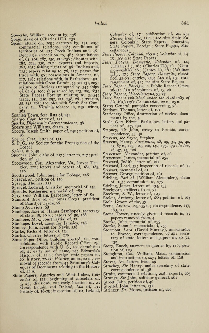 Sowerby, William, account by, 138 Spain, King of (Charles III.), 130 Spain, attack on, 205 ; captures by, 131, 205; commercial relations, 248; conditions of territories of, 47; Creek Indians and, 48; Debbieg’s expedition to, 48; depredations of, 64, 105, 187, 250, 254-256; disputes with, 185, 224, 230, 252; exports and imports, 262, 263; fishing rights of, 56; Indians and, 123; papers relating to, 76, 117; passes for trade with, 59; possessions in America, 61, 117, 148; relations with, in Barbadoes, 190; relations with Great Britain, 55, 70, 131, 205; seizure of Floridas attempted by, 34; ships of, 61, 64, 190; ships seized by, 123, 169, 183; State Papers Foreign relating to, 33-34) trade, 114, 250, 252, 255, 258, 264; treaties, 35, 143, 262; troubles with South Sea Com¬ pany, 34; Virginia tobacco in, 249; wines, 262 Spanish Town, fees, lists of, 241 Spargo, Capt., letter of, 131 Sparks, Diplomatic Correspondence, 36 Spears and Williams, charts, 94 Speers, Joseph Smith, paper of, 240; petition of, 46 Spence, Capt., letter of, 131 S. P. G., see Society for the Propagation of the Gospel Spiers, ship, 49 Spooner, John, claim of, 217; letter to, 217; peti¬ tion of, 44 Spotswood, Gov. Alexander, Va., leaves Tan¬ gier, 222; letters and papers of, 182, 183, 229 Spottiswood, John, agent for Tobago, 238 Spragel, sr., petition of, 179 Spragg, Thomas, 222 Sprogel, Lodwick Christian, memorial of, 254 Sproule, Katherine, memorial of, 183 Spry, Gov. William, Barbadoes, letter of, 80 Stamford, Earl of (Thomas Grey), president of Board of Trade, 96 Stamp Act, riots, 68 Stanhope, Earl of (James Stanhope), secretary of state, 18, 20 n.; papers of, 59, 168 Stanhope, Maj., courtmartial of, 73 Stanhope, Lovel, agent for Jamaica, 238 Stanley, John, agent for Nevis, 238 Starke, Richard, letter of, 134 Startin, Charles, letters of, 120 State Paper Office, building erected, 24; con¬ solidation with Public Record Office, 25; correspondence with U. S., 39; demolition of, 4; early use of name, 24; Edwards’s History of, 22 n; foreign state papers in, 26; history, 22-25 ; History, anon., 22 n.; re¬ moval of records from, 4; Sainsbury’s Cal¬ endar of Documents relating to the History of, 22 n. State Papers, America and West Indies, Cal¬ endar of, 112; beginning of calendars of, 5, 25; divisions, 22; early location of, 2; Great Britain and Ireland, List of, 13; history of, 18-25; inspection of, 10; Ireland, Calendar of, 17; publication of, 24, 25; Stories from the, 22 n.; see also State Pa¬ pers, Colonial; State Papers, Domestic; State Papers, Foreign; State Papers, Mis¬ cellaneous State Papers, Colonial, 269 n.; Calendar of, 14- 15;. see also State Papers State Papers, Domestic, Calendar of, 14; (Charles I.), 16; (Charles II.), 16; (Com¬ monwealth), 16; (James I.), 16; (William III.), 17; State Papers, Domestic, classi¬ fied', 42-69; entries, 259; List of, 13; rear¬ rangement of, 42; see also State Papers State Papers, Foreign, in Public Record Office, 26-41; List of volumes of, 13, 26 State Papers, Miscellaneous, 75-77 State Papers published under the Authority of his Majesty’s Commission, 22 n., 25 n. States General, pamphlet concerning, 76 Statham, Thomas, letter of, 121 Stationery Office, destruction of useless docu¬ ments by the, 5 Stede, Gov. Edwin, Barbadoes, letters and pa¬ pers of, 107, 190 Stepney, Sir John, envoy to Prussia, corre¬ spondence, 33, 40 Stevens, see Sayre, Stephen Stevens, Henry, Facsimiles, 28, 29, 31, 32, 40, 47, 87 n., 123, 124, 126, 142, 175, 179; Index, 26, 47, 74, 126 Stevenson, Alexander, petition of, 46 Stevenson, James, memorial of, 254 Steward, Judith, letter of, 121 Steward, Lord, 57; inspection of records of, it Stewart, memorial of, 41 Stewart, George, petition of, 161 Stirling, Earl of (William Alexander), claim of, 195; commission to, 275 Stirling, James, letters of, 134, 135 Stockport, artificers from, 71 Stockton, S. W., letter of, 123 Stokes, Anthony, letter of, 188; petition of, 163 Stole, Groom of the, 57 Stone, Andrew, 24, 235 n.; correspondence, 117, 169, 200 Stone Tower, custody given of records in, 1; papers removed from, 4 Storke, John, memorial of, 255 Storke, Samuel, memorials of, 255 Stormont, Lord (David Murray), ambassador to France, correspondence, 27-29; secre¬ tary of state, letters and papers of, 40, 72, 132 Story, Enoch, answers to queries by, 116; peti¬ tion of, 129 Stoughton, Gov. William, Mass., commission and instructions to, 227; letters of, 168 Stover, An., letters from, 29 Strachey, Sir Henry, under-secretary of state, correspondence of, 38 Straits, commercial relations, 248; exports, 263 Strange, Sir John, solicitor general, 261 Street, John, petition of, 46 Strettel, John, letter to, 131 Stringer, Dr. Moses, petition of, 226