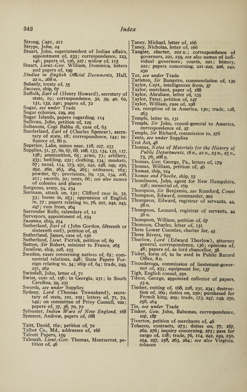 Strong, Capt., 211 Strype, John, 24 Stuart, John, superintendent of Indian affairs, appointment of, 233; correspondence, 123, 146; papers of, 126, 227; widow of, 115 Stuart, Lieut.-Gov. William, Dominica, letters and papers of, 199 Studies in English Official Documents, Hall, 22 n., 268 n. Subsidy, treaty of, 35 Success, ship, 67 Suffolk, Earl of (Henry Howard), secretary of state, 19; correspondence, 32, 39, 40, 62, I3L 132, 240; papers of, 72 Sugar, see under Trade Sugar colonies, 129, 205 Sugar Islands, papers regarding, 114 Sullivan, John, petition of, 129 Sultanum, Cogi Babba di, case of, 63 Sunderland, Earl of (Charles Spencer), secre¬ tary of state, 18; correspondence, 144; in¬ fluence of, 86 n. Superior, Lake, mines near, 118, 227, 233 Supplies, si, 57, 60, 67, 68, 108, 133, 134, 135, 137, 138; ammunition, 65; arms, 73; artillery, 233; bedding, 232; clothing, 134; muskets, 67; naval, 114, 173, 231, 242, 248, 249, 250, 252, 260, 263, 264, 265; ordnance, 163; powder, 67; provisions, 69, 132, 134, 208, 211; swords, 50; tents, 66; see also names of colonies and places Surgeons, army, 54, 234 Surinam, attack on, 132; Clifford case in, 32, 531 losses in, 253; oppression of English in, 77; papers relating to, 76, 221, 242, 243, 247; rum from, 264 Surrender Rolls, calendars of, 12 Surveyors, appointment of, 234 Susanna, ship, 254 Sutherland, Earl of (John Gordon, fifteenth or sixteenth earl), petition of, 45 Sutherland, James, case of, 156 Sutherland, Lieut. Patrick, petition of, 69 Sutton, Sir Robert, minister to France, 265 Swallow, ship, 228, 255 Sweden, cases concerning natives of, 65; com¬ mercial relations, 248; State Papers For¬ eign relating to, 34; ship of, 64; trade, 249, 251, 262 Swindell, John, letter of, 71 Swiss, case of, 156; in Georgia, 231; in South Carolina, 59, 231 Swords, see under Supplies Sydney, Lord (Thomas Townshend), secre¬ tary of state, 101, 102; letters of, 71, 72, 149; on committee of Privy Council, 102; papers of, 37, 38, 70, 72 Sylvester, Indian Wars of New England, 168 Symmer, Andrew, papers of, 188 Taitt, David, 162; petition of, 72 Talbot Co., Md., addresses of, 166 Talcott Papers, 159 Talmash, Lieut.-Gov. Thomas, Montserrat, pe¬ tition of, 46 Taney, Michael, letter of, 166 Taney, Nicholas, letter of, 166 Tangier, charter, 222 n.; correspondence of governors, 221, 259, see also names of indi¬ vidual governors; courts, 221; history, 222; papers concerning, 221-222, 226, 242, 250 Tar, see under Trade Tarleton, Sir Banastre, commendation of, 139 Taylor, Capt., intelligences from, 37 Taylor, merchant, paper of, 188 Taylor, Abraham, letter of, 135 Taylor, Peter, petition of, 127  Taylor, William, case of, 198 Tea, reception of in America, 130; trade, 128, 263 Temple, letter to, 131 Temple, Sir John, consul-general to America, correspondence of, 27 Temple, Sir Richard, commission to, 276 Tents, see under Supplies Test Act, 48 Thomas, Notes of Materials for the History of Public Departments, 18 n., 22 n., 23 n., 25 n., 75, 76, 268 n. Thomas, Gov. George, Pa., letters of, 179 Thomas, William, petition of, 46 Thomas, ship, 124 Thomas and Phoebe, ship, 55 Thomlinson, John, agent for New Hampshire, 238; memorial of, 169 Thompson, Sir Benjamin, see Rumford, Count 1 hompson, Edward, commander, 202 Thompson, Edward, registrar of servants, 44, 58 n. Thompson, Leonard, registrar of servants, 44 58 n. Thompson, William, petition of, 67 Thomson, Charles, letter of, 131 Three Lower Counties, charter for, 45 Three Rivers, 195 Ihurlow, Lord (Edward Thurlow), attorney general, correspondence, 136; opinions of, 48; papers of, as lord chancellor, 38 Ticket, form of, to be used in Public Record Office, 8n. Ticonderoga, commission of lieutenant-gover¬ nor of, 233; equipment for, 137 Tigh, English consul, 250 Tilson, George, appointed collector of papers, 23 n. Timber, cutting of, 168, 228, 231, 234; destruc¬ tion of, 169; duties on, 250; purchased for French king, 209; trade, 173, 247, 249, 250, 258, 264 Tin, see under Trade Tinker, Gov. John, Bahamas, correspondence, 107, 187 Tiverton, petition of merchants of, 46 Tobacco, contracts, 273; duties on, 77, 167, 262, 276; inquiry concerning, 275; pass for cargo of, 118; trade, 76, 114, 242, 249, 250, 254> 257, 258, 263, 264; see also Virginia, tobacco