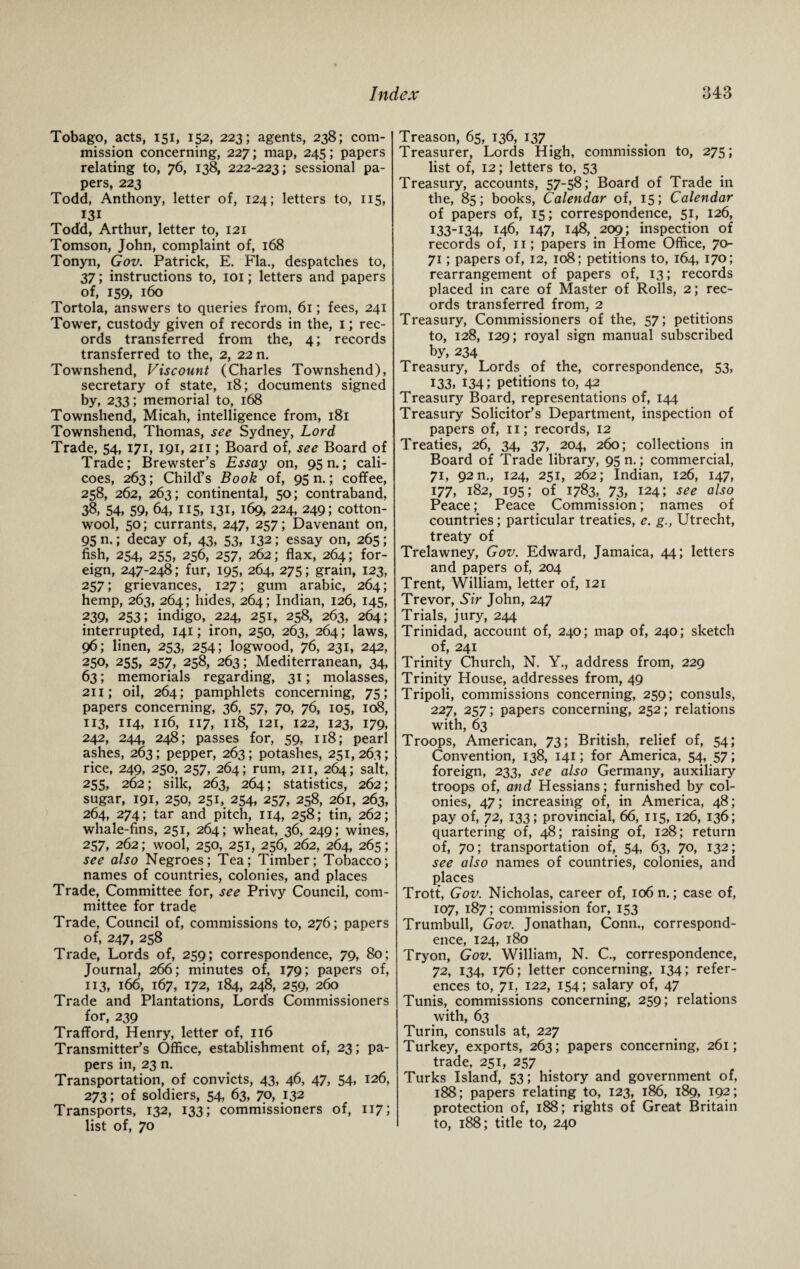 Tobago, acts, 151, 152, 223; agents, 238; com¬ mission concerning, 227; map, 245; papers relating to, 76, 138, 222-223; sessional pa¬ pers, 223 Todd, Anthony, letter of, 124; letters to, 115, I3I Todd, Arthur, letter to, 121 Tomson, John, complaint of, 168 Tonyn, Gov. Patrick, E. Fla., despatches to, 37; instructions to, 101; letters and papers of, 159, 160 Tortola, answers to queries from, 61; fees, 241 Tower, custody given of records in the, 1; rec¬ ords transferred from the, 4; records transferred to the, 2, 22 n. Townshend, Viscount (Charles Townshend), secretary of state, 18; documents signed by, 233; memorial to, 168 Townshend, Micah, intelligence from, 181 Townshend, Thomas, see Sydney, Lord Trade, 54, 171, 191, 211; Board of, see Board of Trade; Brewster's Essay on, 95 n.; cali¬ coes, 263; Child’s Book of, 95 n.; coffee, 258, 262, 263; continental, 50; contraband, 38, 54, 59, 64, 115, 131, 169, 224, 249; cotton¬ wool, 50; currants, 247, 257; Davenant on, 95 n.; decay of, 43, 53, 132; essay on, 265; fish, 254, 255, 256, 257, 262; flax, 264; for¬ eign, 247-248; fur, 195, 264, 275; grain, 123, 257; grievances, 127; gum arabic, 264; hemp, 263, 264 ; hides, 264; Indian, 126, 145, 239, 253; indigo, 224, 251, 258, 263, 264; interrupted, 141; iron, 250, 263, 264; laws, 96; linen, 253, 254; logwood, 76, 231, 242, 250, 255, 257, 258, 263; Mediterranean, 34, 63; memorials regarding, 31; molasses, 211; oil, 264; pamphlets concerning, 75; papers concerning, 36, 57, 70, 76, 105, 108, 113, 114, 116, 117, 118, 121, 122, 123, 179, 242, 244, 248; passes for, 59, 118; pearl ashes, 263; pepper, 263; potashes, 251, 263; rice, 249, 250, 257, 264; rum, 211, 264; salt, 255, 262; silk, 263, 264; statistics, 262; sugar, 191, 250, 251, 254, 257, 258, 261, 263, 264, 274; tar and pitch, 114, 258; tin, 262; whale-fins, 251, 264; wheat, 36, 249; wines, 257, 262; wool, 250, 251, 256, 262, 264, 265; see also Negroes; Tea; Timber; Tobacco; names of countries, colonies, and places Trade, Committee for, see Privy Council, com¬ mittee for trade Trade, Council of, commissions to, 276; papers of, 247, 258 Trade, Lords of, 259; correspondence, 79, 80; Journal, 266; minutes of, 179; papers of, 113, 166, 167, 172, 184, 248, 259, 260 Trade and Plantations, Lords Commissioners for, 239 Trafford, Henry, letter of, 116 Transmitter’s Office, establishment of, 23; pa¬ pers in, 23 n. Transportation, of convicts, 43, 46, 47, 54, 126, 273; of soldiers, 54, 63, 70, 132 Transports, 132, 133; commissioners of, 117; list of, 70 Treason, 65, 136, 137 Treasurer, Lords High, commission to, 275; list of, 12; letters to, 53 Treasury, accounts, 57-58; Board of Trade in the, 85; books, Calendar of, 15; Calendar of papers of, 15; correspondence, 51, 126, I33-I34, 146. 147, 148, 209; inspection of records of, 11; papers in Home Office, 70- 71; papers of, 12, 108; petitions to, 164, 170; rearrangement of papers of, 13; records placed in care of Master of Rolls, 2; rec¬ ords transferred from, 2 Treasury, Commissioners of the, 57; petitions to, 128, 129; royal sign manual subscribed by, 234 Treasury, Lords of the, correspondence, 53, 133, 134; petitions to, 42 Treasury Board, representations of, 144 Treasury Solicitor’s Department, inspection of papers of, 11; records, 12 Treaties, 26, 34, 37, 204, 260; collections in Board of Trade library, 95 n.; commercial, 71, 92 n., 124, 251, 262; Indian, 126, 147, 177, 182, 195; of 1783,. 73, 124; see also Peace; Peace Commission; names of countries; particular treaties, e. g., Utrecht, treaty of Trelawney, Gov. Edward, Jamaica, 44; letters and papers of, 204 Trent, William, letter of, 121 Trevor, Sir John, 247 Trials, jury, 244 Trinidad, account of, 240; map of, 240; sketch of, 241 Trinity Church, N. Y., address from, 229 Trinity House, addresses from, 49 Tripoli, commissions concerning, 259; consuls, 227, 257; papers concerning, 252; relations with, 63 Troops, American, 73; British, relief of, 54; Convention, 138, 141; for America, 54, 57; foreign, 233, see also Germany, auxiliary troops of, and Hessians; furnished by col¬ onies, 47; increasing of, in America, 48; pay of, 72, 133; provincial, 66, 115, 126, 136; quartering of, 48; raising of, 128; return of, 70; transportation of, 54, 63, 70, 132; see also names of countries, colonies, and places Trott, Gov. Nicholas, career of, 106 n.; case of, 107, 187; commission for, 153 Trumbull, Gov. Jonathan, Conn., correspond¬ ence, 124, 180 Tryon, Gov. William, N. C., correspondence, 72, 134, 176; letter concerning, 134; refer¬ ences to, 71, 122, 154; salary of, 47 Tunis, commissions concerning, 259; relations with, 63 Turin, consuls at, 227 Turkey, exports, 263; papers concerning, 261; trade, 251, 257 Turks Island', 53; history and government of, 188; papers relating to, 123, 186, 189, 192; protection of, 188; rights of Great Britain to, 188; title to, 240