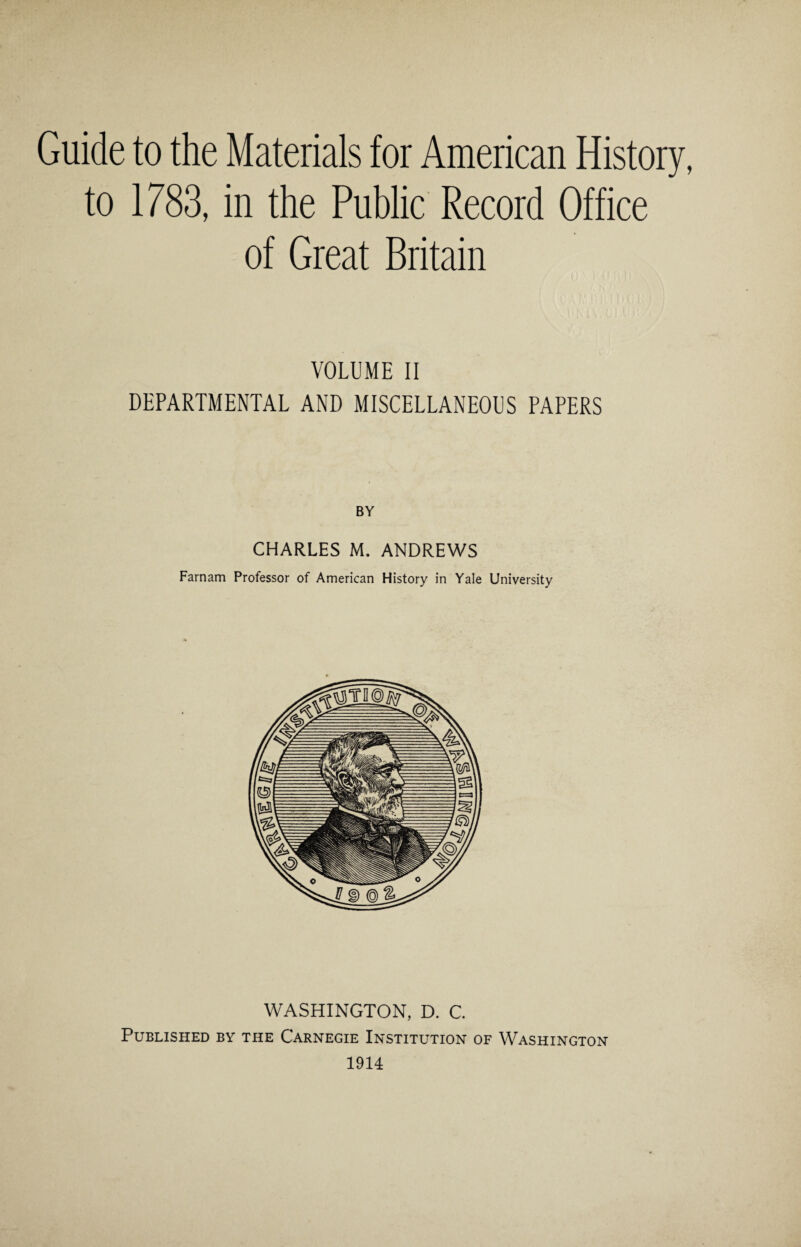 Guide to the Materials for American History, to 1783, in the Public Record Office of Great Britain VOLUME II DEPARTMENTAL AND MISCELLANEOUS PAPERS CHARLES M. ANDREWS Farnam Professor of American History in Yale University WASHINGTON, D. C. Published by the Carnegie Institution of Washington 1914