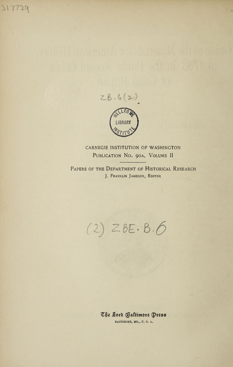 771^ Z-6>' 4(3) CARNEGIE INSTITUTION OF WASHINGTON Publication No. 90A, Volume II Papers of the Department of Historical Research J. Franklin Jameson, Editor (l) ZbE- £>■& Bori QiJafttmore (press BALTIMORE, MD., V. S. A.