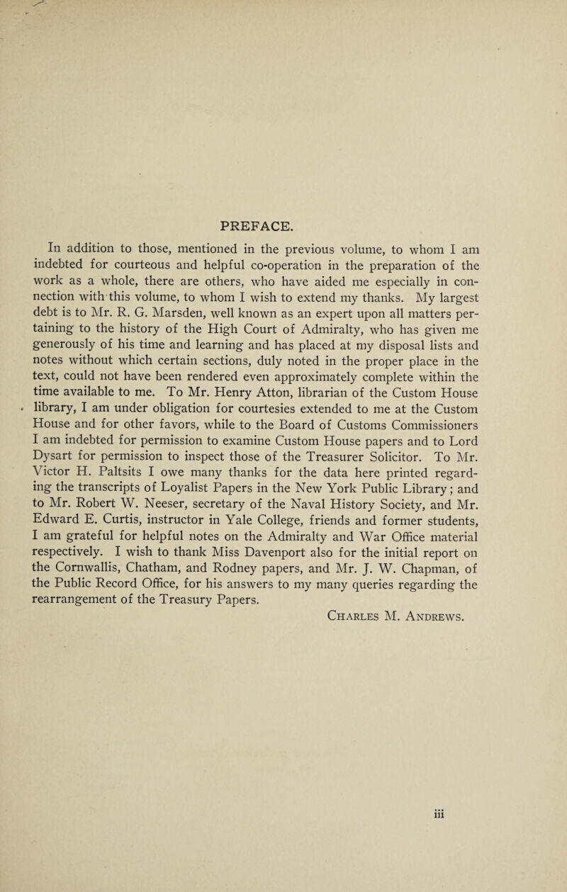 PREFACE. In addition to those, mentioned in the previous volume, to whom I am indebted for courteous and helpful co-operation in the preparation of the work as a whole, there are others, who have aided me especially in con¬ nection with this volume, to whom I wish to extend my thanks. My largest debt is to Mr. R. G. Marsden, well known as an expert upon all matters per¬ taining to the history of the High Court of Admiralty, who has given me generously of his time and learning and has placed at my disposal lists and notes without which certain sections, duly noted in the proper place in the text, could not have been rendered even approximately complete within the time available to me. To Mr. Henry Atton, librarian of the Custom House * library, I am under obligation for courtesies extended to me at the Custom House and for other favors, while to the Board of Customs Commissioners I am indebted for permission to examine Custom House papers and to Lord Dysart for permission to inspect those of the Treasurer Solicitor. To Mr. Victor H. Paltsits I owe many thanks for the data here printed regard¬ ing the transcripts of Loyalist Papers in the New York Public Library; and to Mr. Robert W. Neeser, secretary of the Naval History Society, and Mr. Edward E. Curtis, instructor in Yale College, friends and former students, I am grateful for helpful notes on the Admiralty and War Office material respectively. I wish to thank Miss Davenport also for the initial report on the Cornwallis, Chatham, and Rodney papers, and Mr. J. W. Chapman, of the Public Record Office, for his answers to my many queries regarding the rearrangement of the Treasury Papers. Charles M. Andrews. hi