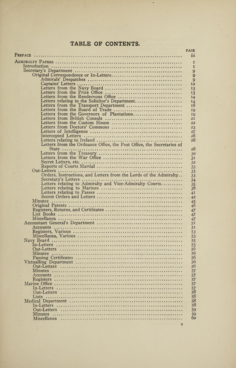 PAGE Preface . iii Admiralty Papers. i Introduction . i Secretary’s Department . 9 Original Correspondence or In-Letters. 9 Admirals’ Despatches . 9 Captains’ Letters. 12 Letters from the Navy Board. 13 Letters from the Prize Office . 13 Letters from the Rendezvous Office . 14 Letters relating to the Solicitor’s Department. 14 Letters from the Transport Department. 18 Letters from the Board of Trade. 19 Letters from the Governors of Plantations. 19 Letters from British Consuls . 21 Letters from the Custom House . 22 Letters from Doctors’ Commons . 23 Letters of Intelligence . 27 Intercepted Letters . 28 Letters relating to Ireland. 28 Letters from the Ordnance Office, the Post Office, the Secretaries of State . 28 Letters from the Treasury. 30 Letters from the War Office . 31 Secret Letters, etc. 32 Reports of Courts Martial. 33 Out-Letters. 33 Orders, Instructions, and Letters from the Lords of the Admiralty.. 33 Secretary’s Letters. 34 Letters relating to Admiralty and Vice-Admiralty Courts. 35 Letters relating to Marines . 38 Letters relating to Passes . 41 Secret Orders and Letters. 42 Minutes . 45 Original Patents. 46 Registers, Returns, and Certificates. 47 List Books . 47 Miscellanea. 47 Accountant General’s Department . 51 Accounts . 51 Registers, Various . 53 Miscellanea, Various. 53 Navy Board. 55 In-Letters . 55 Out-Letters . 56 Minutes . 56 Passing Certificates . 56 Victualling Department . 56 Out-Letters . 56 Minutes . 57 Accounts . 57 Registers . 57 Marine Office. 57 In-Letters . 57 Out-Letters . 58 Lists . 58 Medical Department . 58 In-Letters . 58 Out-Letters . 59 Minutes . 59 Miscellanea . 60