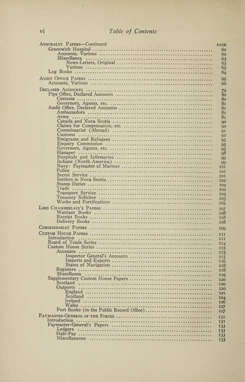 Admiralty Papers—Continued page Greenwich Hospital. 60 Accounts, Various . 60 Miscellanea . 63 News-Letters, Original. 63 Various . 63 Log Books . 64 Audit Office Papers . 66 Accounts, Various . 66 Declared Accounts ... Pipe Office, Declared Accounts. Customs. Governors, Agents, etc. Audit Office, Declared Accounts. Ambassadors . Army . Canada and Nova Scotia. Claims for Compensation, etc. Commissariat (Abroad) . Customs . Emigrants and Refugees . Enquiry Commission . Governors, Agents, etc. Hanaper . Hospitals and Infirmaries . Indians (North America) . Navy: Paymaster of Marines ... Police . Secret Service. Settlers in Nova Scotia. Stamp Duties. Trade . Transport Service . Treasury Solicitor . Works and Fortifications. Lord Chamberlain’s Papers . Warrant Books . Receipt Books . Delivery Books . Commissariat Papers . Custom House Papers. Introduction . Board of Trade Series. Custom House Series . Accounts . Inspector General’s Accounts. Imports and Exports. States of Navigation. Registers ... Miscellanea . Supplementary Custom House Papers. Scotland . Outports . England . Scotland . Ireland . Wales . Port Books (in the Public Record Office) Paymaster-General of the Forces. Introduction . Paymaster-General’s Papers . Ledgers . Half-Pay . Miscellaneous . 79 80 80 81 81 81 81 90 90 91 92 95 95 95 98 99 99 101 101 101 102 102 102 103 103 105 107 108 108 108 109 III III 114 115 115 115 116 Il8 118 119 120 120 120 121 124 126 127 127 131 131 133 133 133 133